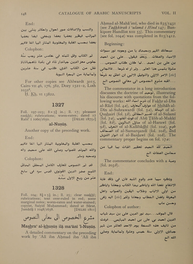 End: والنسب والاضافات صور احوال واحكام ينشى بين‎ pars بعضا ويخفى ايضا‎ lar, pled المراتب‎ بعضا بحسب الغلبة والمغلوبية المشار اليبا انفا فافيم‎ Colophon: \ نات Py)‏ سه كى امال اعشر tomar‏ جلوس معز الدين جباندار شاه فى بلمدة شاهجباناباذ نقل من الكتاب GH‏ كنب فى سنة عشرين ا من [البجرة النبوية For other copies see Ahlwardt 3015,‏ Cairo vil 46, 176, 382, Dozy 1521-2, Loth‏ 1p32% 117 لطلكل‎ 21 uso 1327 Foll. 197-223; 8x52 in.; ll. 17; pleasant naskhi; rubrications; worm-eaten; dated 17  Rabi‘ I 1060/1650. al-Nusus. [DELHI 1875c| Another copy of the preceding work. End: البشار اليبا الفا 'فافهم‎ PES) HE) 00 والله المرشد للصواب وصاى الله على محويل واله‎ AW) وصحبه‎ Colophon: الكامل المحقق المدقق‎ syle تم النصوص‎ ws فى سابع‎ O paw صدر الدين القونوى قن س‎ are ce Ges 5‏ غشر من ربيع الاول سنه 1328 Foll...1045 8} 34 1: عدم دعل 227 ا‎ rubrications; text over-ruled in red; some marginal notes; worm-eaten and water-stained ; copyist, Saiyid Muhammad; dated at Sirat, Jumada I 1048/1638. [DELHI 1811] er‏ الخصوص Jl‏ معانى النصوص Mashra‘ al-khusis ila ma‘ani ’l-Nusis.‏ A detailed commentary on the preceding work by ‘Ali ibn Ahmad ibn ‘Ali ibn  VOLI ساسك‎ Ahmad al-Maha’imi, who died in 835/1431 (see Zadhkirah i ‘ulama 1 Hind 147; Ban- kipore Handlist x11 53). This commentary (see fol. 104@) was completed in 815/1412. Beginning: وببحمدك يا من وجوده نور سموات‎ a) سبيحانك‎ الاسماء والصفات. . . وبعد فيقول. . .على بن احمد‎ -. woes! ا كان شاك‎ jee بن على‎ شرحا. 5 . فاالجانى‎ a} ار‎ Jee 5 مشرقا بشمس هذا العام‎ ley والتوفيق/الالبى ان اعلق به‎ Ci! pot | ...القبه مشرع الخصوص الى معانى النصوص اللخ The commentator in a long introduction discusses the doctrine of توحيىد‎ illustrating his discourse with quotations from the fol- lowing works: الله‎ clew! شرم‎ of Fakhr al-Din al-Razi (fol. 4a), عوارف المعارف‎ of Shihab al- Din al-Suhrawardi (fol. 5a), الرسالة؛‎ of al- Qushairi (fol. 54), تفسير الحقائق‎ of al-Sulami (fol. 7a), قوت القلوب‎ of Abu Talib al-Makki (fol. 84), منازل السائرين‎ of al-Harawi (fol. 96), التعرف‎ of al-Kalabadhi (fol. toa), شرح‎ الصحائف‎ of al-Samargqandi (fol. 108), and انوار التنزيل‎ of al-Baidawi (fol. 106). The commentary proper begins on fol. 17 4: 1ل الحمي ba‏ الزات بما ad‏ من Clan‏ الصفات aa‏ وصية The commentator concludes with a‏ (fol. 203 4).‏ ‘End:‏ وذكره سيما عند وقوع الشيه CIS‏ فى ذلك غاية الانتفاع نفعنا الله واياكم ببدا الكتاب وجعلنا واياكر من اولى SU!‏ وطلاب اليقين والصواب واهل المعرفة وفضل الخطاب وجعانا ولكم [s2c]‏ اليه زلغى وحسن ماب Colophon of author:‏ قال المولف... سيب نور الدين على بن سيى شباب الدين احمد بى على بى احمى المهايمى . . . فرغت من تاليف هذه النسخة يوم الاحى العاشر من شبر جوادى الاولى سنة خمس وعشرة وثمانماية وصلاى الله الخ