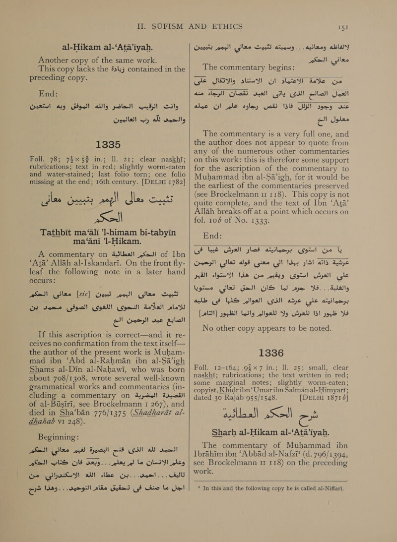 al-Hikam al-‘Ata’iyah. Another copy of the same work. This copy lacks the زيادة‎ contained in the preceding copy. End: Crariwl الحاضر والله الموفق ونه‎ ud) ' وانت‎ رب العالمين‎ al والحمى‎ 1335 Poles, 75% 55 ل‎ ll. 21; \clear(naskhi; rubrications; text in red; slightly worm-eaten and water-stained; last folio torn; one folio missing at the end; 16th century. [DELHI 1782] لقت asp allies‏ دثبيين معانى Se‏ Tathbit ma‘ali ’l-himam bi-tabyin ma‘ani ’l-Hikam. A commentary on الحكم العظائية‎ of Ibn ‘Ata’ Allah al-Iskandari. On the front fly- leaf the following note in a later hand occurs: تثبيت معالى roy!‏ تبيون [Stic]‏ معانى الحكم للامام العلامة النحوى اللغوى الصوفى محمد بن الصايغ عيد الرحمن If this ascription is correct—and it re-‏ ceives no confirmation from the text itself—‏ the author of the present work is Muham-‏ mad ibn ‘Abd al-Rahman ibn al-Sa’igh‏ Shams al-Din al-Nahawi, who was born‏ about 708/1308, wrote several well-known‏ grammatical works and commentaries (in-‏ القصيدة المضرية cluding a commentary on‏ of al-Busiri, see Brockelmann 1 267), and‏ died in Sha‘ban 776/1375 (Shadharat al-‏ adhahab vi 248).‏ Beginning: الحمد لله الذى فتح البصيرة لفيم معاني الحكم‎ sed) كتاب‎ YG وعلم الانسان ما لم يعلم. . . وبعد‎ تاليف . . . احمد. . . بن عطاء اللة الاسكندرانى من‎ Jol‏ ما صنف فى تحقيق مقام التوحيد. . . وهذا سح   151 لالفاظه ومعانيه . : . وسو يخه عه مط معالى ey)!‏ بنبيين معانى الحكم The commentary begins: من علامة الاعتمادو ان الاستناد والاتكال على‎ aio clay! نقصان‎ mall العمل الصالح الذى ياتى‎   MES‏ ووود الزلل 1515 نقص رجاوه ht‏ ان دس لام معدول الخ The commentary is a very full one, and the author does not appear to quote from any of the numerous other commentaries on this work: this is therefore some support for the ascription of the commentary to Muhammad ibn al-Sa’igh, for it would be the earliest of the commentaries preserved (see Brockelmann 11 118). This copy is not quite complete, and the text of Ibn ‘Ata’ Allah breaks off at a point which occurs on fol) 100 of No. 1333: End:  يا من استوى برحمانيته فصار العرش غيبا فى عرشية ذاته اشار ببذا الي معني قوله تعالي الرحمن على العرش استوى ويقيم من هذا الاستواء القبر واعلة اف جرم لما كان Gall‏ تعالى مستويا برحمانيته على عرشه GUI‏ العوالم YAS‏ فى طلبه فلا joy‏ اذا للعرش و١‏ للعوالم وانما الظيور [AUS]‏ No other copy appears to be noted. 1336 Foll. 12-164; .9§x7 in.; Il. 25; small, clear naskhi; rubrications; the text written in red; some marginal notes; slightly worm-eaten; copyist, Khidribn ‘Umaribn Salman al-Himyari; dated 30 Rajab 955/1548. [DELHI 18714] EDEN SSA شرح‎ Sharh al-Hikam al-‘Ata’lyah. The commentary of Muhammad ibn Ibrahim ibn ‘Abbad al-Nafzi™ (d. 796/1394, see Brockelmann 11 118) on the preceding work.   * In this and the following copy he is called al-Niffari.