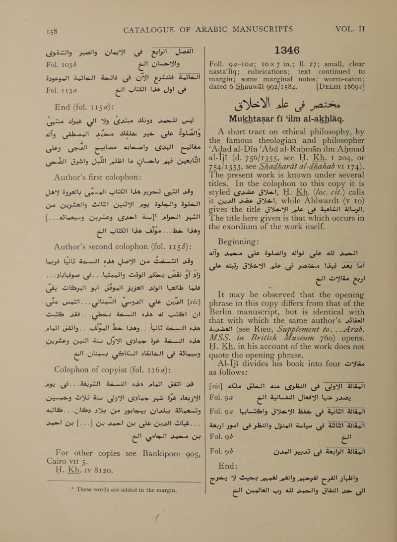 1346 الفصل الرابع فى الايمان والصبر والتةوى Fol. 1034 2 والاحسان‎ Foll. 9a-10a; 10x7 in.; ll. 27; small, clear NOS rte _.. 2. | nasta‘liq; rubrications; ‘text- ا‎ margin; some marginal notes; worm-eaten;‏ | الخاتمة فلنشرع الان فى فاتحة الخاتمة الموعودة فى اول هذا الكئاب ات @113 Fol.‏ 110101-71 ليس read‏ دونك مبتدىٌ ولا الى غيرك منتبئ Bball‏ على خير خلقك dome‏ المصطفى وآله وعلى التابعين فبم باحسان ما اظلم Gell‏ واشرق CSI)‏ ككل البدى واصحابه ew ei‏ Author’s first colophon: بالعروة لاهل‎ الاثنين الثالث والعشرين من‎ [.. '[سنة احدردى وعشرين وسبعماته.‎ CAS‏ هذا الكتاب الخ وقى انتبى تحرير هذا الكتاب المسوهى الخلوة والجلوة يوم Sol pode!‏ وهذا خط. Author’s second colophon (fol. 1154): وقى انتسخت من الاصلٍ هذه النسخة ثانيًا فربما ا لق لكك الوفت واتممتها.. .فى age‏ فلما طالعبا الولل العزيز الموفق ابو البركات يقى [52] الدين علي الدوسي السمناني . ان اكتب له هذه dow)‏ خط 0 التمس‎ . . قفن حنيت‎ ‘Us Soleil Gaile. ذهذا شا المولفت‎ ume Cc Unde 1 سنة اثنين وعشرين‎ eS جمادى‎ ope de wcll pods وسبمائة فى الخانقاه السكاكي بسمنان الخ‎ Colophon of copyist (fol. 116a@): الشريفة... فى يوم SG Ain‏ وخمسيون . . كاتبه تدؤائئق اكزار هذه التسحة الاربعاء غرة شبر جمادئ الاولى وتسعماثة ببلدان بيجابور من بلاد دكان . ..غياث الدين على بن احمد بن [...] بن احمد بسن Aga.‏ الجامي Ga ١‏ For other copies see Bankipore 905,‏ Cairo VII 5. H. Kh. tv 8120.  * These words are added in the margin. dated 6 Shauwal 992/1584. ae محتصر فى عام‎ : Mukhtasar fi ‘ilm al-akhlaq. A short tract on ethical philosophy, by the famous theologian and philosopher “Adad al-Din ‘Abd al- Rahman ibn Ahmad al-Iji (d. 756/1355, see H. Kh. 1 204, or 754/1353, see Shadharat al-dhahab V1 174). The present work is known under several titles. In the colophon to this copy it is styled ,اخلاق عضدرى‎ H. Kh. Voc. cit.) calls it الدين‎ wae ,اخلاق‎ while Ahlwardt (v 10) gives the title الاخلاق‎ ole .الرسالة الشاهية فى‎ The title here given is that which occurs in the exordium of the work itself. | DELHI 1869c| Beginning: لله على نواله والصلوة على محمى وآله‎ root اما بعل فبذا مختصر فى علم الاخلاق رتبته على‎ It may be observed that the opening phrase in this copy differs from that of the Berlin manuscript, but is identical with that with which the same author’s العقائل‎ العضرية‎ (see Rieu, Supplement to...Arab. MSS. in British Museum 760) opens. H. Kh. in his account of the work does not quote the opening phrase. Al-lji divides his book into four DY lio as follows: [sc] الخلق ملكه‎ aio المقالة الاؤلى فى النظرى‎ Fol. 9a الافعال الغنفسانية الخ‎ (ic يصدر‎ Fol. 9a الاخلاق واكتسابها‎ Bas المقالة الثانية فى‎ المقالة الثالثة فى سياسة المنزل والنظر فى امور اربعة الخ 96 Fol.‏ المقالة الرابعة فى تدبير المدن 6 Fol.‏ End:‏ لكا الفرح لفرحبم والغم et‏ بحيث DY‏ يخزج الى ne‏ النفاق والحمد لله وب العالمين الع