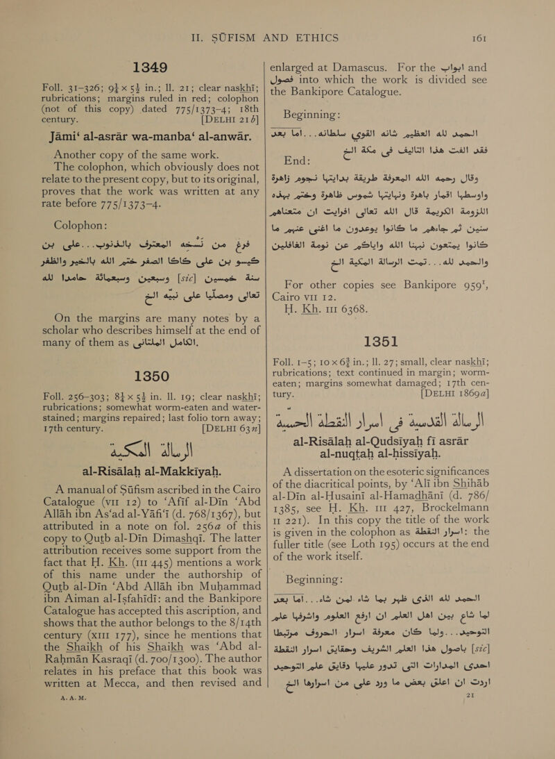 1349 Foll. 31-326; 94x 54 in.; 11. 21; clear naskhi; rubrications; margins ruled in red; colophon (not of this copy) dated 775/1373-4; 18th century. [DELHI 21] Jami‘ al-asrar wa-manba‘ al-anwar. Another copy of the same work. The colophon, which obviously does not relate to the present copy, but to its original, proves that the work was written at any rate before 775/1373-4. Colophon: pili gectly الله‎ ete كيسو بن على كاكا الصفر‎ سنة خمسين [522] وسبعين وسبعماثة حامدا لله‎ تعالى ومصلّيا على نبيه الخ On the margins are many notes by a scholar who describes himself at the end of many of them as .الكامل الملتانى‎ 1350 Foll. 256-303; 84x 54 in. ll. 19; clear naskhi; rubrications; somewhat worm-eaten and water- stained; margins repaired; last folio torn away; 17th century. [DELHI 637] wall al fl al-Risalah al-Makkiyah. A manual of Sifism ascribed in the Cairo Catalogue (vir 12) to ‘Afif al-Din ‘Abd Allah ibn As‘ad al-Yafi‘i (d. 768/1367), but attributed in a note on fol. 25664 of this copy to Qutb al-Din Dimashdi. The latter attribution receives some support from the fact that H. Kh. (111 445) mentions a work Outb al-Din ‘Abd Allah ibn Muhammad ibn Aiman al-Isfahidi: and the Bankipore Catalogue has accepted this ascription, and shows that the author belongs to the 8/14th century (XIII 177), since he mentions that the Shaikh of his Shaikh was ‘Abd al- Rahman Kasragi (d. 700/1300). The author relates in his preface that this book was written at Mecca, and then revised and A. A.M. 161 enlarged at Damascus. For the ابواب‎ and فصول‎ into which the work is divided see the Bankipore Catalogue. Beginning:  roo!‏ لله العظيم شانه القوى سلطانه...اما بعد فقد الفت هذا التاليف فى مكة SI)‏ End: 2‏ وقال رحمه الله المعرفة طريقة بدايتها نجوم زاهرة واوسطها اقمار باهرة ونرايتبا woos‏ ظاهرة وختم ببذه اللزومة الكريمة قال الله تعالى افرايت ان متعناهرم سنين ثم جاءهم ما كانوا يوعرون ما اغنى عنبم ما كانوا يمتعون ys‏ الله واياكم عن نومة الغافلين والحمد لله. . .تمت الرسالة المكية الخ For other copies see Bankipore 959’,‏ Cairo. 112 H. Kh. 111 6368. 1351 Foll. 1-5; 10 x 62 in.; 11. 27; small, clear naskhi; rubrications; text continued in margin; worm- eaten; margins somewhat damaged; 17th cen- tury. [DELHI 18694] al‏ القدسية فى أسرار النقطة الحسيه al-Risalah al-Qudsiyah fi asrar‏ al-nuqtah al-hissityah.‏ A dissertation on the esoteric significances of the diacritical points, by ‘Ali ibn Shihab al-Din al-Husaini al-Hamadhani (d. 786/ 1385, see H. Kh. mr 427, Brockelmann 11 221). In this copy the title of the work is given in the colophon as :اسرار النقطة‎ the fuller title (see Loth 195) occurs at the end of the work itself. Beginning: at) Lal. لمر قا‎ lS يما‎ Sb CON! الحمل لله‎ اما شاع بين اهل العلم ان ارفع العلوم واشرفها علم‎ التوحيى. . . ولما كان معرفة اسرار الحروف مرتبطا‎ باصول هذا العلم الشريف وحقايق اسرار النقطة‎ [szc] احدى المدارات التى تدور عليها دقايق علم التوحيد‎ اردت ان اعلق بعض ما ورد على من ا سراره اال‎ 21