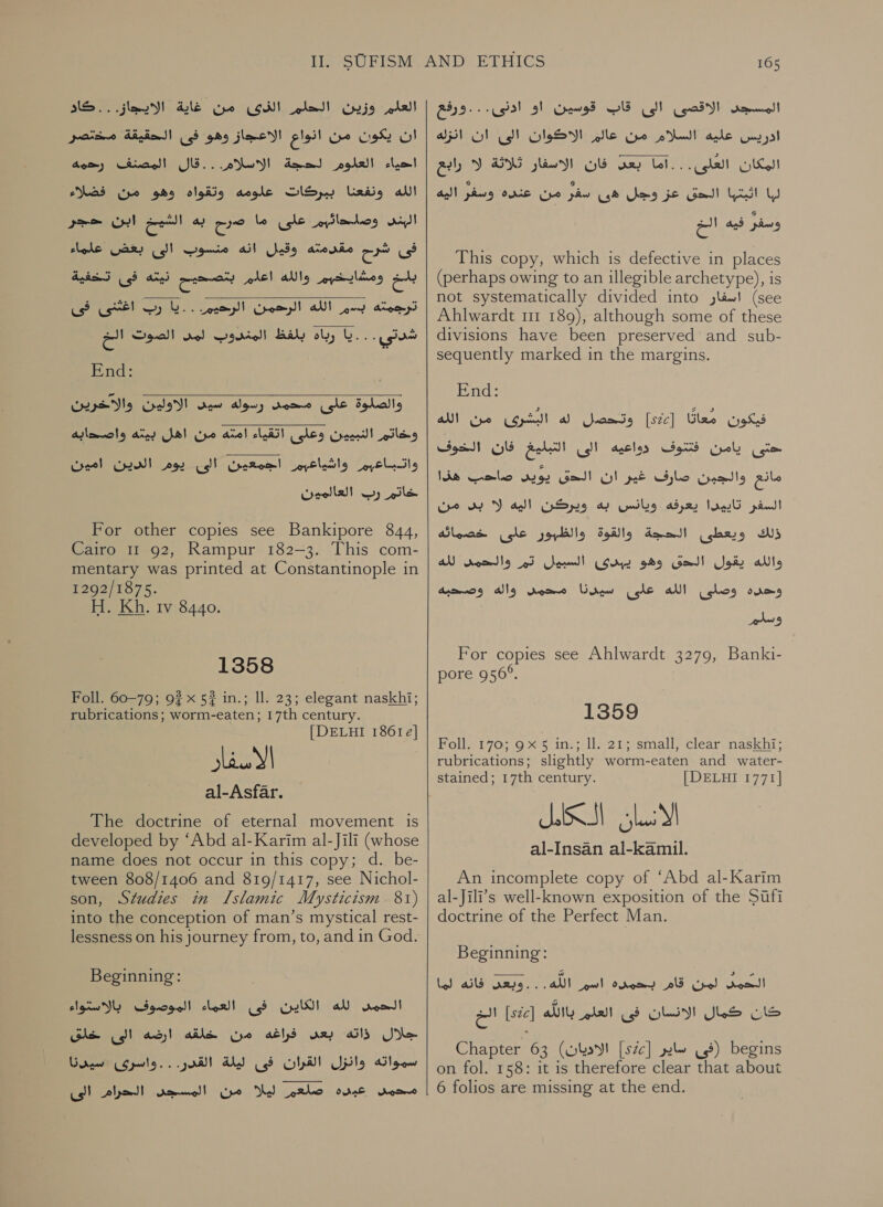 العلم وزين الحلم CON!‏ من ale‏ الايجاز. . . كاد ان يكون من انواع الاعجاز وهو فى الحقيقة مختصر احياء العلوم لحجة الاسلام...قال المصنف رحمه الله ونفعنا بيركات علومه وتقواه وهو من فضلاء البند ay mos!‏ على ما er teen‏ فئ شرخ مقدمته' وقيل اانه es) eee‏ يكف صو بلح ومشايخبم والله اعلم سحام نيته فى تخفية  ترجمته بسم الله الرحمن الرحيم. . .يا رب اغثنى فى شدتى . . .يا رباه BA‏ المندوب لمى الصوت الت End:‏  والصلوة على محمد رسواه سيل الاولين والآخرين وخاتم النبيين وعلى اتقياء امته من اهل dind‏ واصحابه واتباعبم واشياعيم اجمعين الى يوم الدين امين خاتم رب العالمين For other copies see Bankipore 844,‏ Cairo 11 92, Rampur 182-3. This com- mentary was printed at Constantinople in 1292/1875. H. Kh. tv 8440. 1358 Foll. 60-79; 92 x 2و‎ in.; ll. 23; elegant naskhi; rubrications; worm-eaten; 17th century. [DELHI 186re] lau YI al-Asfar. The doctrine of eternal movement is developed by ‘Abd al-Karim al-Jili (whose name does not occur in this copy; d. be- tween 808/1406 and 819/1417, see Nichol- son, Studies in Islamic Mysticism. 81) into the conception of man’s mystical rest- lessness on his journey from, to, and in God. Beginning: لله الكاين فى العماء الموصوف بالاستواء‎ real جلال ذاته بعس فراغه من خلقه ارضه الى خلق‎ سمواته وانزل القران فى ليلة القدر. . . واسرى سيدنا‎   165 المسجى الاقصى الى قاب قوسين او ادنى. . . ورفع ادريس عليه السلام من عالم الاكوان الى ان انزله Lah egal Gt‏ بعد فان الاسفار ثلاثة لا رابع با 'اتبتها' phw (gh eg je Gall‏ امن dell pig OAC‏ ah exe)‏ This copy, which is defective in places (perhaps owing to an illegible archetype), is not systematically divided into اسفار‎ (see Ahlwardt 111 189), although some of these divisions have been preserved and sub- sequently marked in the margins. End: فيكون معان [zc]‏ وتحصضل (spel al‏ كا الله حتى يامن 89008 دواعيه الى acon‏ فان الخوف Bile‏ والحين صارك غير ان yell‏ الور ا مرا السفر تاييدا يعرفه ويانس به ويركن اليه لا بى من ذلك ويعطى الحجة والقوة والظبور على خضمائه والله يقول الحق وهو يبدى السبول تم والحمد لله وده وصلى الله على سيدنا محمس واله وصحبه وسلم For copies see Ahlwardt 3279, Banki- pore 956°. 1359 Foll. 170; 9x5 in.; ll. 21; small, clear naskhi; rubrications; slightly worm-eaten and water- stained; 17th century. [DELHI 1771] ola‏ اللكامل al-Insan al-kamil.‏ An incomplete copy of ‘Abd al-Karim al-Jili’s well-known exposition of the 1 doctrine of the Perfect Man. Beginning: Lg TE ل‎ pon gk ve ary Cece a Fe PNY الخ‎ [sie] كان كمال الانسان فى العلم بااللّه‎ Chapter 63 الاديان)‎ [sz] wh (فى‎ begins on fol. 158: it is therefore clear that about 6 folios are missing at the end.