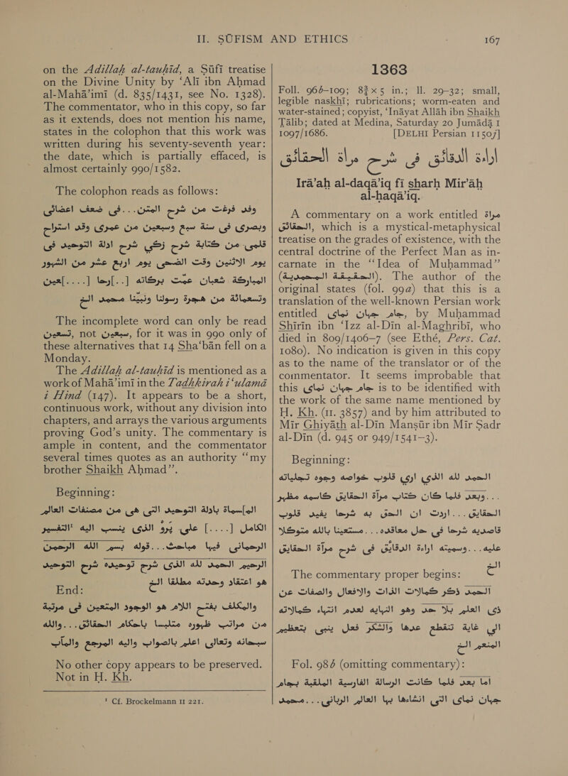 on the Adillah al-tauhid, a Sifi treatise on the Divine Unity by ‘Ali ibn Ahmad al-Maha’imi (d. 835/1431, see No. 1328). The commentator, who in this copy, so far as it extends, does not mention his name, states in the colophon that this work was written during his seventy-seventh year: the date, which is partially effaced, is almost certainly 990/1582. The colophon reads as follows: ضعف اعضائى‎ oo. Utell وفى فرغت من شرح‎ سبع وسبعيان مان عبر كز ارا‎ Aw وبصرى فى‎ قلمى. من كتابة شرح زكي شرم ادلة التوحيد فى‎ BN) يوم الاثنين وقت الضحى يوم اربع عشر من‎ شعبان عمّت بركاته [..]رحا [....]عين‎ ةكرابملا‎ وتسعمائة من هجرة رسولنا ونبينا محمد الخ The incomplete word can only be read ,تسعين‎ NOt Wee, for it was in 990 only of these alternatives that 14 Sha‘ban fell ona Monday. The Adillah al-tauhid is mentioned as a work of Maha’imi inthe 7adhhirah i ‘ulama i Hind (147). It appears to be a short, continuous work, without any division into chapters, and arrays the various arguments proving God’s unity. The commentary is ample in content, and the commentator several times quotes as an authority “my brother Shaikh Ahmad”’. Beginning: المإسماة بادولة التوحيد التى هى من مصنفات العالم‎ Pee aren على. يرو الذى‎ ]....[ old الرحمانى فيبا مباحث...قوله بسم الله الرحمن‎ شرج توديده شرح التوحيد‎ LSA لله‎ nosed) الرحيم‎ هو اعتقاد وحدته مطلقا الخ‎  End: والمكلف سح اللام هو الوجود المتئعين فى مرتبة‎ Pe من مراتب. طبوره متليسا باحكام‎ سبحانه وتعالى lel‏ بالصواب واليه المرجع والماب No other copy appears to be preserved. Not in H. Kh.  * Cf. Brockelmann II 221. 167 1363 Foll. 960-109; 825 in.; 11. 29-32; small, legible naskhi; rubrications; worm-eaten and water-stained ; copyist, ‘Inayat Allah ibn Shaikh Talib; dated at Medina, Saturday 20 Jumada I 1097/1686. [DELHI Persian 11507] كك الحقائق Ira’ah al-daqa’iq fi sharh Mir’ah al-haqa’iq. اراءة الدقائق فى شرح A commentary on a work entitled مراة‎ ,الحقائق‎ which is a mystical-metaphysical treatise on the grades of existence, with the central doctrine of the Perfect Man as in- carnate in the “Idea of Muhammad” .(الحقيقة المحمدية)‎ The author of the original states (fol. 99@) that this is a translation of the well-known Persian work entitled نماى‎ ole ,جام‎ by Muhammad Shirin ibn ‘Izz al-Din al-Maghribi, who died in 809/1406—7 (see Ethé, Pers. Caz. 1080). No indication is given in this copy as to the name of the translator or of the commentator. It seems improbable that this نماى‎ Ole جام‎ is to be identified with the work of the same name mentioned by H. Kh. (11. 3857) and by him attributed to Mir Ghiyath al-Din Mansitr ibn Mir Sadr al-Din (d. 945 or 949/1541—3). Beginning: لله الذى ارى قلوب خواصه وجوه تجلياته‎ rom! مرآة الحقايق كاسمه مظبر‎ DUS فلما كان‎ ues... به شرا يفين قلوب‎ Get! الحقايق . . . اردت ان‎ قاصديه شرا فى حل معاقده . . . مستعينا بالله متوكلا‎ الحقايق‎ the ارقايف فى شرح‎ sel, aces: | عليه‎ The commentary proper begins: et الحمد 5535 كمالات الذات والافعال والصفات عن‎ لعدم انتباء كمالاته‎ all ذى العلم بلا حى وهو‎ والشكر فعل ينبى بتعظيرم‎ lave الي غاية تنقطع‎ المنعم الخ Fol. 986 (omitting commentary): اما بعد فلما كانت الرسالة الفارسية الملقبة بجام‎ جبان نماى التى انشاءها بها العالم الربانى . . . محمد‎