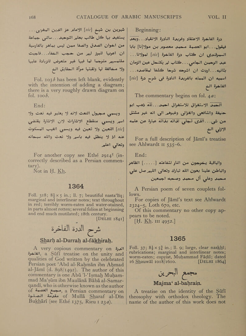 شيرين بن شيخ [522] الامام je‏ الدين المغردى... يستفيى by‏ كل طالب olay‏ التوحيد . ... سالئق delom‏ limes‏ رتل5 )الضف pales Cod Chee‏ بالفاريية ان اعربها لتبرز ليم من حجب الخفاء. مل:مسبم مترجما لما فيبا غير متعرض Srp‏ عليها ااه ib)‏ لقنا مراة الحقايق الخ . . فاجبت Fol. 1036 has been left blank, evidently with the intention of adding a diagram; there is a very roughly drawn diagram on fol. 1004. End: No يعتبر فيه نعت‎ VY OY ويسوى مجبول النعت‎ يقتضى‎ HLM اسيم ويسودي منقطع الاشارات لان‎ التعين ولا تعين فيه ويسودي الغيب المسكوت‎ [sce] ينطق فيه باسم ولا نعت والله سبحانه‎ Y اذ‎ ac ais! وتعالى‎ For another copy see Ethé 29145 (in- correctly described as a Persian commen- tary). Not in H. Kh. 1364 Foll. 318; 83x5 in.; ll. 7; beautiful nasta‘liq; marginal and interlinear notes; text throughout in red; terribly worm-eaten and water-stained, in parts almost rotten; several folios at beginning and end much mutilated; 18th century. [DELHI 1841] شرح الدرة الفاخرة Sharh al-Durrah al-fakhirah.‏ A very copious commentary on الدرة‎ ,الغاخرة‎ a Sufi treatise on the unity and qualities of God written by the celebrated Persian poet ‘Abd al-Rahman ibn Ahmad al-Jami (d. 898/1492). The author of this commentary is one Abi ’1-‘Ismah Muham- mad Ma‘siim ibn Maulana Baba al-Samar- qandi, who is otherwise known as theauthor of ,مجمع العصمة‎ a Persian commentary on مقرمة الصلوة‎ of Mulla Sharaf al-Din Bukhari (see Ethé 1375, Rieu 1 23a). Beginning: درة الفاخرة الاعتقاد وفريدة النادرة الانقياد. . . وبعد‎ فيقول..:ابو العضمة محمى معصوم بن مولا[نا] بابا‎ . . لمولانا.‎ [szc] درة الفاخرة‎ CES السمرقندى ان‎ عبى الرحمن الجامى . . . كتاب لم يكتحل عين الزمان‎ لمقاصده:.‎ WAS ان اشرحه شرنها”‎ 0 [szc] اسميه ان اتممته بالفريدة الناورة فى شرح درة‎ الفاخرة الخ‎ The commentary begins on fol. 4a: الاستغراق للاستغراق احمد. . .لله ذهب ابو‎ ead] حنيفة والشافعى والغزالى وغيرهم الى انه غير مشتق  من شى. . ail usted (GM.‏ بذاته عيارة عن علمه الازلي eo‏ For a full description of Jami’s treatise see Ahlwardt 11 535-6. End: لشفاعته [ 5 | الظاهر‎ LI والباقية يخرجون من‎ صل على‎ ol والباطن علينا بعون الله تبارك وتعالى‎ محمد وعلي آل محمد وصحبه. اجمعين‎ A Persian poem of seven couplets fol- lows. For copies of Jami’s text see Ahlwardt 2324-5, Loth 670, etc. Of this commentary no other copy ap- pears to be noted. [H. Kh. mr 4952.] 1365 Foll. 37; 84 x 52 in.; ll. 9; large, clear naskhi; rubrications; marginal and interlinear notes; worm-eaten; copyist, Muhammad Fadil; dated 16 Shauwal 1018/1610. [DELHI 1864] Majma‘ al-bahrain. A treatise on the identity of the Sifi theosophy with orthodox theology. The name of the author of this work does not