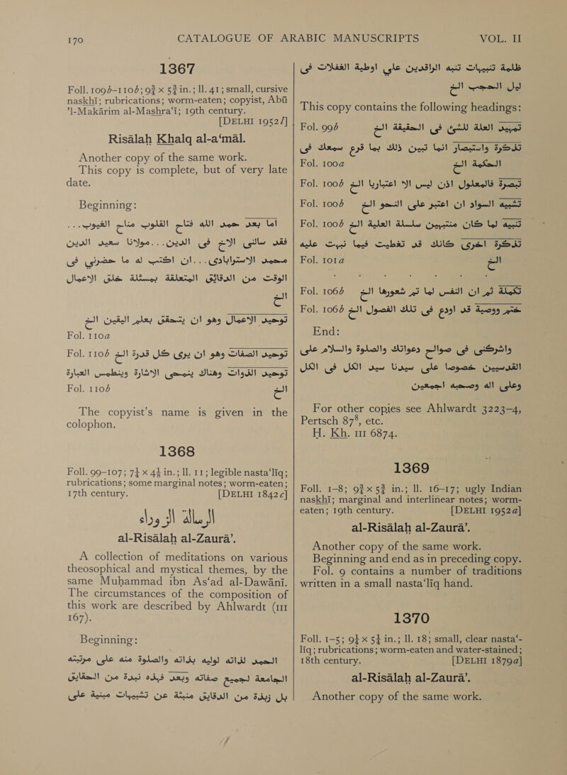 1367 Foll. 1094-1106; 9? x 52 in.; ll. 41; small, cursive naskhi; rubrications; worm-eaten; copyist, Abi ’1-Makarim al-Mashra‘i; 19th century. [DELHI 19522] Risalah Khalq al-a‘mal. Another copy of the same work. This copy is complete, but of very late date. Beginning: eye) القلوب مناح‎ cs AN! اما بعد حمى‎ فى الدين...مولانا سعيى الدين‎ EI سالنى‎ odd محمد الاستثرابادى...ان اكتب له ما حضرنى فى‎ الاعمال‎ gle اد ل الدنائ البتعلقة بمسئلة‎ Ga الخ‎ rel و ان الستحقى بعلم‎ ce ee Fol 1 Fol. 110 توحيى الصفات وهو ان يرى كل قدرة الخ‎ توحيى الذوات وهناك ينمحى الاشارة وينطمس العبارة‎ Fol. 1108 الس‎ The copyist’s name is given in the colophon. 1368 Foll. 99-107; 74 x 4% in.; Il. 11; legible nasta‘liq; rubrications; some marginal notes; worm-eaten; 17th century. [DELHI 15842 [ ال وزاء al-Risalah al-Zaura’.‏ A collection of meditations on various theosophical and mystical themes, by the same Muhammad ibn As‘ad al-Dawani. The circumstances of the composition of a work are described by Ahlwardt (11 167). Beginning: الحمس لذاته لوليه بذاته والصلوة منه على مرتبته‎ الجامعة لجميع صفاته وبعى فبذه نبدة من الحقايق‎ بل زبذة من الدقايق منبثة عن تشبيبات مبنية على‎ VOL. il ظلمة تنبيبات تنبه الراقدين على اوطية الغفلات فى مسجب الم This copy contains the following headings: تمبيى العلة للشئ us?‏ الحقيقة الح اتحكية الخ تبصرة فالمعلول اذن ليس الا اعتباريا الخ 1005 Fol.‏ Fol. 10086 Fol. 994 Fol. 00 سبي السواد piel Cl‏ على النحو الخ تنبيه لما كان منتببين سلسلة العلية Fol. 1004 aan‏ تذكرة اخرى كانك قل تغطيت فيما نببت عليه = تكملة Gl of‏ النفس لما'تم شعورها الخ 1066 Fol.‏ ختم ووصية قد اودع فى تلك الفصول الح 7 Fol.‏ End:‏ واشركنى فى صوالح دعواتك والصلوة والسلام على 0 2ك على سيرنا سين US‏ فئ الكل وعلى اله وصحبه اجمعين Fol. 101 For other copies see Ahlwardt 3223-4, Pertsch 87%, etc. H. Kh. 11 6874. 1369 Foll. 1-8; 2و‎ 5? in.; ll. 16-17; ugly Indian: naskhi; marginal and interlinear notes; worm- eaten; 19th century. [DELHI 19524] al-Risalah al-Zaura’. Another copy of the same work. Beginning and end as in preceding copy. Fol. 9 contains a number of traditions 1370 Foll. 1-5; 9} x 54 in.; 11. 18; small, clear nasta‘- liq; rubrications ; worm-eaten and water-stained ; 18th century. [DELHI 18794] al-Risalah al-Zaura’. Another copy of the same work.