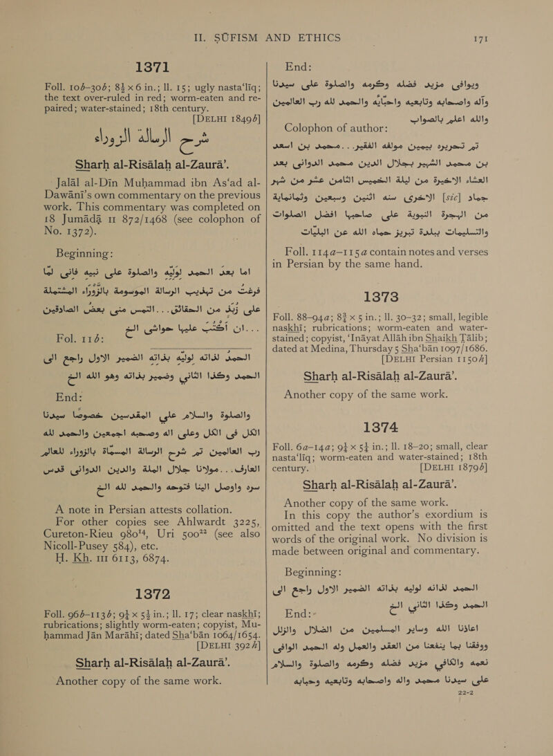 13871 Foll. 104-304; 84 x6 in.; ll. 15; ugly nasta‘liq; the text over-ruled in red; worm-eaten and re- paired; water-stained; 18th century. [DELHI 18493] aes : شح اذك اا‎ Sharh al-Risalah al-Zaura’. Jalal al-Din Muhammad ibn As‘ad al- Dawani’s own commentary on the previous work. This commentary was completed on 18 Jumada 11 872/1468 (see colophon of No. 1372). Beginning: الحمد لوليه والصلوة على نبيه فانى لما‎ rey اما‎ Hertel! من تبذيب الرسالة الموسومة بالزوراء‎ Cbs 000 aR? (oko غلى زبذ من الحقائق. .. التمس‎ ...ان أَكَتْب ele‏ حواشى الخ =e‏ الحمد لذاته ails)‏ بذاته الضمير الاول راجع الى Nom!‏ وكذا الثازى وضمير بذاته وهو الله 0 End:‏ والصلوة والسلام علي المقدسين Grew Loge‏ الكل فى الكل وعلى اله وصحبه اجمعين والحمى AN‏ رب العالمين تم شرح الرسالة المسماة بالزورء العا سره واوصل La!‏ فقوحه 9 ae AN dose!‏  A note in Persian attests collation. For other copies see Ahlwardt 3225, Cureton-Rieu 980%, Uri 50022 (see also Nicoll-Pusey 584), etc. H. Kh. rr 6113, 6874. 1372 Foll. 964-1134; 91 x 54 in.; ll. 17; clear naskhi; rubrications; slightly worm-eaten; copyist, Mu- hammad Jan Marahi; dated Sha‘ban 1064/1654. [DELHI 3924] Sharh al-Risalah al-Zaura’. Another copy of the same work. yt End: Gow ويوافثى مزيى فضله وكرمه والصلوة على‎ Cepeda) رد‎ al واصهابة وتابعيه واحبايه والحين‎ alls ath‏ لو تر Colophon of author: Faas ue du‏ تم تحريره بيمين مولغه الفقير. . . محمد بن اسعد بن محمد الشبير بجلال الدين محمد الدوانى بعد العشاء الاخيرة من ليلة الخميس الثامن عشر من شير جماد [522] الاخرى سنه rel‏ وسبعين وثمانماية من البجرة النبوية على Yolo‏ افضل الصلوات والتسليمات | Sls‏ تبريزا تحماة الله NERS eh‏ Foll. 1 14 0-115 4 contain notes and verses in Persian by the same hand. 1373 Foll. 88-94a; 8% x 5 in.; ll. 30-32; small, legible naskhi; rubrications; worm-eaten and water- stained; copyist, ‘Inayat Allah ibn Shaikh Talib; dated at Medina, Thursday 5 Sha‘ban 1097/1686. [DELHI Persian 11504] Sharh al-Risalah al-Zaura’. Another copy of the same work. 1374 Foll. -ه6‎ 142: 9} x 54 in.; 11. 18-20; small, clear nasta‘liq; worm-eaten and water-stained; 18th century. [DELHI 18794] Sharh al-Risalah al-Zaura’. Another copy of the same work. In this copy the author’s exordium is omitted and the text opens with the first words of the original work. No division is made between original and commentary. Beginning: لذانه لوليه بذاته الضمير الاول راجع الى‎ rood! a} اناد‎ ١ doo) End: 53 ad cage اعاذنا الله وساير المسلمين من الضلال واازلل ووفقنا بما ينفعنا من vial‏ والعمل وله الحم الوافى نعمه والكافي مزيد alas‏ وكرمه والصلوة والسلام على سيدنا محمد واله واصحابه وتابعيه وحبابه 22-2