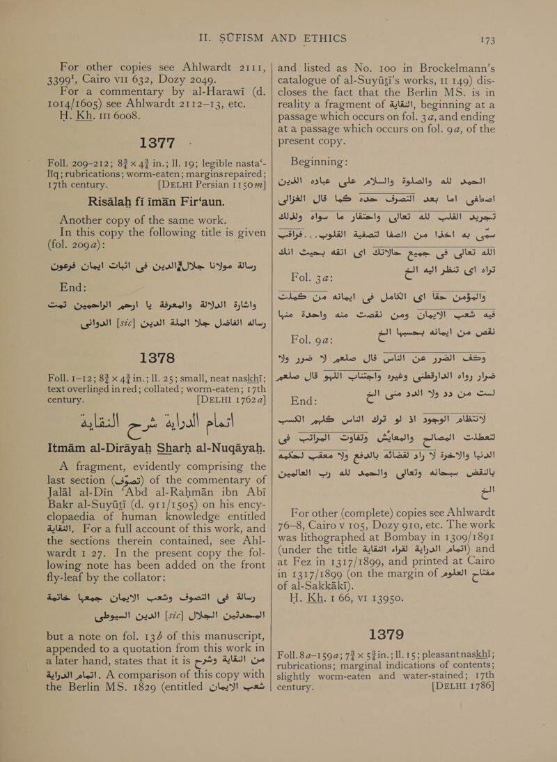 For other copies see Ahlwardt 2111, 3399, Cairo vil 632, Dozy 2049. For a commentary by al-Harawi (d. 1014/1605) see Ahlwardt 2112-13, etc. H. Kh. 111 6008. 1377 Foll. 209-212; 8? x 4? in.; ll. 19; legible nasta‘- liq ; rubrications; worm-eaten; marginsrepaired; 17th century. | DELHI Persian 11507] Risalah fi iman Fir‘aun. Another copy of the same work. In this copy the following title is given (fol. 209a): رسالة مولانا جلال#الدين فى اثبات ايمان فرعون‎ End: الراحمين تمت‎ am)! والمعرفة يا‎ ANI! واشارة‎ رساله الفاضل جلا الملة الدين [52] الدوانى 1378 Foll. 1-12; 8? x 4?in.; 11. 25; small, neat naskhi; text overlined in red; collated; worm-eaten; 17th century. | DELHI 17624] النقاية Itmam al-Dirayah Sharh al-Nuqayah. اتمام لقي cee‏ A fragment, evidently comprising the last section (35.03) of the commentary of Jalal al-Din ‘Abd al-Rahmaan ibn Abi Bakr al-Suyiti (d. 911/1505) on his ency- clopaedia of human knowledge entitled a4 lav}, For a full account of this work, and the sections therein contained, see Ahl- wardt 1 27. In the present copy the fol- lowing note has been added on the front fly-leaf by the collator: dL,‏ فى التصوف وشعب الايمان جمعبا خاتمة المحدثين الجلال [526] الدين السيوطى but a note on fol. 134 of this manuscript,‏ appended to a quotation from this work in a later hand, states that it is من النقاية وشرح‎ A comparison of this copy with‏ . اتمام الدراية شعب الايمان the Berlin MS. 1829 (entitled‏  173 and listed as No. 100 in Brockelmann’s catalogue of 21-51313710415 works, 1 149) dis- closes the fact that the Berlin MS. is in reality a fragment of ,الئقاية‎ beginning at a passage which occurs on fol. 3a, and ending at a passage which occurs on fol. 9a, of the present copy. Beginning: الحمد لله والصلوة والسلام على عباده الذين‎ التصرف حده كما قال الغزالى‎ vey اصطفى اما‎ Wig لله تعالئ واختقار ما سواه‎ CW syed  w سمى به اخذا من الصفا لتصفية القلوب. . . فراقب  الله تعالى فى جموع حالاتك اى اثقه بحيث انك ثراه اص تنظر اليه اله رادت را 2 eye‏ 15/6 والموّمن (am‏ اى الكامل فى ايمانه من كملت  فيه شعب الايمان ومن نقصت dio‏ واحدة منبها yA, 23‏ | الء Fol. ga: at 2 tag ea‏ وحكف الضرر عن الناس قال صلعم VY‏ ضرر ولا ضرار رواه الدارقطنى وغيره واجتناب اللبو قال صلعم لسث من دد ولا SWI‏ منى ال  End: Sy REE لنعطلت المصالح‎ بالدفع ولا معقب لحكمه‎ Aled الدنيا والاخرة لا راد‎ إل For other (complete) copies see Ahlwardt 76-8, Cairo v 105, Dozy gio, etc. The work was lithographed at Bombay in 1309/1891 (under the title الدراية لقراء النقاية‎ sles!) and at Fez in 1317/1899, and printed at Cairo in 1317/1899 (on the margin of مفتاح العلوم‎ of al-Sakkaki). H. Kh. 1 66, vi 13950.   1379 Foll.8a—159a; 72 x 5#in.; 11. 15; pleasantnaskhi; rubrications; marginal indications of contents; slightly worm-eaten and water-stained; 17th century. [DELHI 1786]