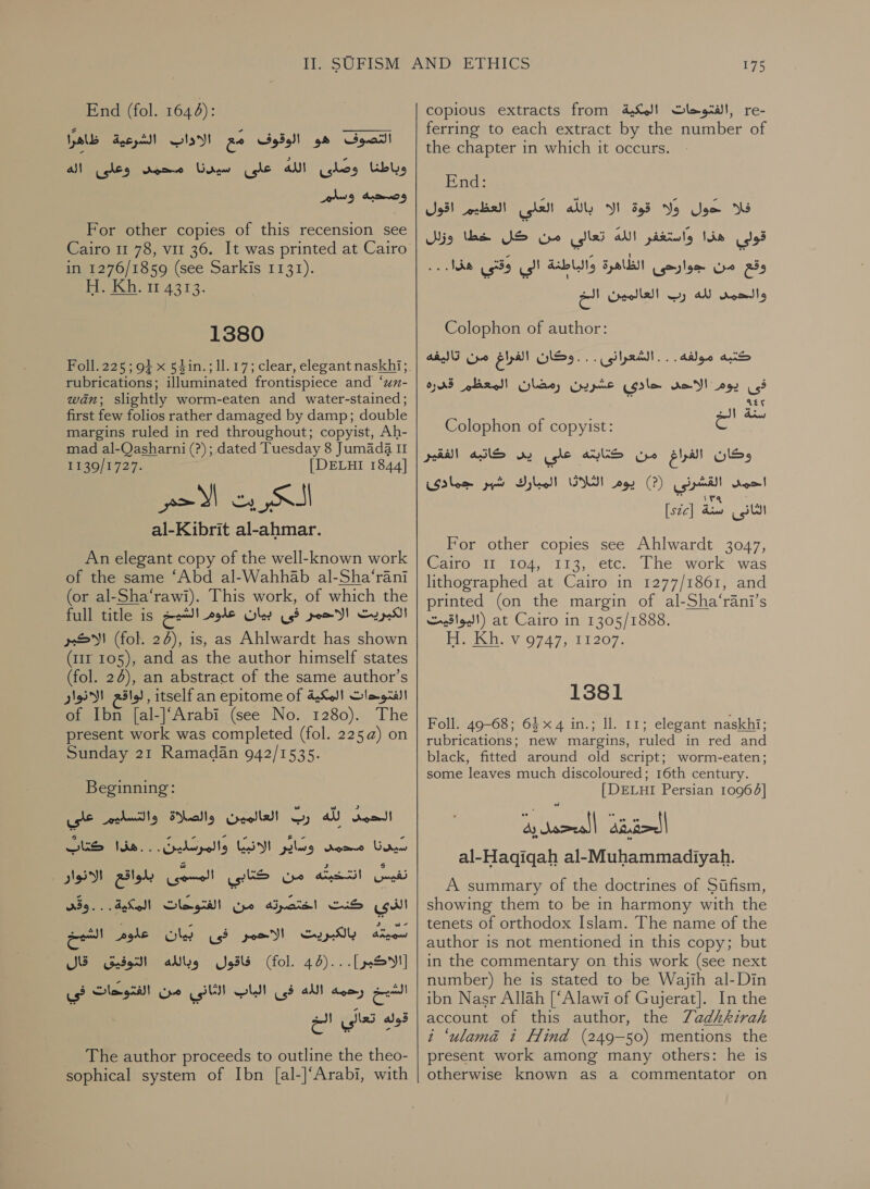 End (fol. 1644):‏ التصوف هو الوقوف ge‏ الاداب الشرعية ظاهرًا وباطنا وصلى الله على سيدنا محمد وعلى وصحبه وسلم For other copies of this recension see Cairo 11 78, 711 36. It was printed at Cairo in 1276/1859 (see Sarkis 1131). Pee hor 4313. 1380 rubrications; illuminated frontispiece and ‘un- wan; slightly worm-eaten and water-stained; first few folios rather damaged by damp; double margins ruled in red throughout; copyist, Ah- mad al-Qasharni (?); dated Tuesday 8 Jumada II 1430/1727. [DELHI 1844] al-Kibrit al-ahmar. An elegant copy of the well-known work of the same ‘Abd al-Wahhab al-Sha‘rani (or al-Sha‘rawi). This work, of which the full title is الكبريت الاحمر فى بيان علوم الشي‎ الاكبر‎ (fol. 24), is, as Ahlwardt has shown (111 105), and as the author himself states (fol. 26), an abstract of the same author’s لواقع الانوار‎ , itself an epitome of الفتوحات المكية‎ of Ibn [al-]‘Arabi (see No. 1280). The present work was completed (fol. 225) on Sunday 21 Ramadan 942/1535. aa كتابٌ‎ من كتابي امير بلواقع الانوار‎ ans} nett الذى كنت اختصرته من الفتوحات المكية. . . وقى‎ نينا ae oan‏ اللانييا والمرش ل 00 . هذا we Pee oes الاحمر فيل‎ Sup ate فاقول وبالله التوفيق قال‎ (fol. 44)... [SYS] is الشيخ رحمه الله فى الباب الثاني من الفتوحات‎ قوله تعال‎ es The author proceeds to outline the theo- sophical system of Ibn [al-]‘Arabi, with 175 copious extracts from ,الفتوحات المكية‎ re- ferring to each extract by the number of the chapter in which it occurs. End: العلى العظيم اقول‎ aly فلا حول ولا قوة الا‎ قولى هذا واستغفر الله تعالى من كل خطا وزلل‎ . وقع من جوارحى الظاهرة والباطنة الي وقتي هفا.‎ رب العالمين لحم‎ Ad والحمد‎ Colophon of author: كتبه مولفه. . . الشعرانى . دخان الفراع من تاليفه فى يوم re!‏ حادى عشرين رمضان المعظم قدره 145 سنة الء ١‏ Colophon of copyist: S‏ وكان الفراغ من كتابته على oy‏ كاتبه الفقير احمد القشرنى )?( بوم (rip) Ov‏ المبارك ارس جمادى 0 الثانى سنة [526ى] For other copies see Ahlwardt 3047,‏ Cairo 11 104, 113, etc. The work was‏ lithographed at Cairo in 1277/1861, and‏ printed (on the margin of al-Sha‘rani’s‏ at Cairo in 1305/1888.‏ (اليواقيت Hi. Kh. v 9747, 11207.‏ 1381 Foll. 49-68; 64x 4 in.; ll. 11; elegant naskhi; rubrications; new margins, ruled in red and black, fitted around old script; worm-eaten; some leaves much discoloured; 16th century. [DELHI Persian 10964] al-Hagqiqah al-Muhammadiyah. A summary of the doctrines of Sifism, showing them to be in harmony with the tenets of orthodox Islam. The name of the author is not mentioned in this copy; but in the commentary on this work (see next number) he is stated to be Wajih al-Din ibn Nasr Allah [‘Alawi of Gujerat]. In the account of this author, the Zadhkirah i ‘ulamaé t Hind (249-50) mentions the present work among many others: he is otherwise known as a commentator on