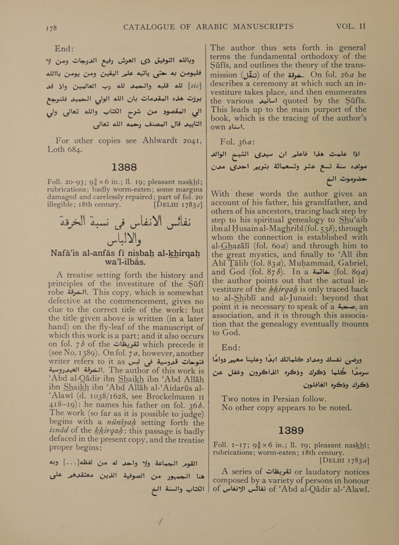 End: وبالله التوفيق ذى العرش رفيع الدرجات ومن ا‎ فليومن به حتى ياتيه علم اليقين ومن يومن باالله‎ والحمصس لله رب العالمين واذ قد‎ ats لله‎ [szc] برزت هذه المقدمات بان الله الولي الحميد فلنرجع‎ الي المقصوهد من شرم الكتاب والله تعالى ولي‎ قال المصنف رحمه الله تعالى‎ aati! For other copies see Ahlwardt 2041, Loth 684. 1388 Foll. 20-93; 92 x 6 in.; Il. 19; pleasant naskhi; rubrications; badly worm-eaten; some margins damaged and carelessly repaired; part of fol. 20 illegible; 18th century. [| DELHI 1783c| نفائس الانفاس فى نسبة الخرقة اا Nafa’is al-anfas fi nisbah al-khirqah wa l-ilbas. A treatise setting forth the history and principles of the investiture of the Sufi robe .الخرقة‎ This copy, which is somewhat defective at the commencement, gives no clue to the correct title of the work: but the title given above is written (in a later hand) on the fly-leaf of the manuscript of which this work is a part; and it also occurs on fol. 74 of the تقريظات‎ which precede it (see No. 1389). On fol. 7a, however, another writer refers to it as فتوحات قدوسية فى لبس‎ .الخرقة العيدروسية‎ The author of this work is ‘Abd al-Qadir ibn Shaikh ibn ‘Abd Allah ibn Shaikh ibn ‘Abd Allah al-‘Aidaris al- ‘Alawi (d. 1038/1628, see Brockelmann 11 418-19): he names his father on fol. 364. 1 عط‎ work (so far as it is possible to judge) begins with a xdéniyah setting forth the isnad of the khirgaf: this passage is badly defaced in the present copy, and the treatise proper begins: القوم الجماعة ولا واحى له من لفظه[...] وبه هنا الجمبور من الصوفية CHW!‏ معتقرهم على الكتاب والسنة الخ VOL. The author thus sets forth in general terms the fundamental orthodoxy of the Sifis, and outlines the theory of the trans- mission (تنقل)‎ of the 43,6. On fol. 26a he describes a ceremony at which such an in- vestiture takes place, and then enumerates the various uJ! quoted by the Sufis. This leads up to the main purport of the book, which is the tracing of the author’s Own sliwl, Pols20g: اذا علمت هذا فاعلم. ان سيدى الشيخ الوالد‎ مولده سنة تسع عشر وتسعماثة بتريم احدى مدن‎ وت الم‎ With these words the author gives an account of his father, his grandfather, and others of his ancestors, tracing back step by step to his spiritual genealogy to Shu‘aib ibnal Husainal-Maghribi (fol. 534), through whom the connection is established with al-Ghazali (fol. 60@) and through him to the great mystics, and finally to ‘Ali ibn Abi Talib (fol. 83a), Muhammad, Gabriel, and God (fol. 874). In a خاتمة‎ (fol. 89a) the author points out that the actual in- vestiture of the &amp;kirgaf is only traced back to al-Shibli and al-Junaid: beyond that point it is necessary to speak of a ,رصحبة‎ an association, and it is through this associa- tion that the genealogy eventually mounts to God. End: ورضى نفسك ومداد كلماتك ابدًا وعلينا معيم دوامًا‎ سرمدًا كلما ذكرك وذكره الذاكرون وغفل عن‎ ذكرك وذكره الغافلون‎ Two notes in Persian follow. No other copy appears to be noted. 1389 Foll. 1-17; 926 in.; Il. 19; pleasant naskhi; rubrications; worm-eaten; 18th century. [DELHI 1783 a] A series of تقريظات‎ or laudatory notices composed by a variety of persons in honour of way! نفائس‎ of ‘Abd al-Qadir al-‘Alawi.