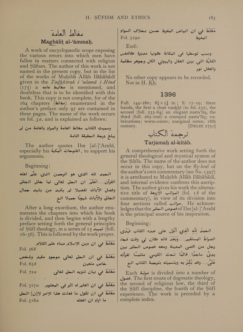 aolall معط‎ Maghalit al-‘ammah. A work of encyclopaedic scope exposing the various errors into which men have fallen in matters connected with religion and Sufism. The author of this work is not named in the present copy, but in the list of the works of Muhibb Allah [lahabadi given in the Zadhkirah i ‘ulama i Hind (175) a مغاليط عامه‎ is mentioned, and doubtless that is to be identified with this book. This copy is not complete, for of the 164 chapters (مغالط)‎ enumerated in the author’s preface only 97 are contained in these pages. The name of the work occurs on fol. 3a, and is explained as follows: Peres وسميت الكتاب مغالط العامة والبراء‎ يبلغ درجة الحقيقة التامة‎ The author quotes Ibn [al-]‘Arabi, especially his الفتوحات المكية‎ , to support his arguments. Beginning: 00002 الرحمن الث‎ gh (od! aU scm القرآن... اعلم ان الحق تعالى لما خلق الخلق‎ Shem syns تفصيلا لم يشبنى من‎ GLY ads جميلا الخ‎ Word الخلق والآيات‎ After a long exordium, the author enu- merates the chapters into which his book is divided, and then begins with a lengthy preface setting forth the general principles of Sufi theology, in a series of 15 03 (foll. 16-56). This is followed by the work proper. مغلط فى ان دين الاسلام olive‏ علم الكلام Fol. 564 1‏ Fol. 656 Wee Gols Fol. 72a تنزيه الحق تعالى‎ Oley | مغلط فى‎ Fol. 5174 مولعملا مغلط في ان العلم له اثر فى‎ مغلط في ان تقول ما فعلت هذا الامر لاز[ن] الحق ما اراد ان افعله 2 Fol.‏ 183 blew‏ فى ان البياض المفرط حسن بخلاف السواد المغفرط 2 Fol.‏ End:‏ وسبب توسطها فى المكانة كونبها مدبرة VANS‏ ahd!‏ التى بين العقل والبيولي الكل وجوهر مظلمة والعقل نور No other copy appears to be recorded. Notin H. Kh. 1396 Foll. 144-280; 84x54 in.; ll. 17-19; three hands, the first a clear naskhi (to fol. 232), the second (foll. 233-64) an elegant nasta‘liq, the third (foll. 265—end) a cramped nasta‘liq; ru- brications; worm-eaten; marginal notes; 18th century. [DELHI 275 c] Tarjamah al-kitab. A comprehensive work setting forth the general theological and mystical system of the Sufis. The name of the author does not occur in this copy, but on the fly-leaf of the author’s own commentary (see No. 1397) it is attributed to Muhibb Allah [lahabadi, and internal evidence confirms this ascrip- tion. The author gives his work the alterna- tive title of day SY! المراتب‎ (fol. 14 of the commentary), in view of its division into four sections called .مراتب‎ He acknow- ledges that the »X=J! قصوص‎ of [bn [al-|'Arabi is the principal source of his inspiration. Beginning: GS الكتاب‎ ome على‎ UST للها الذى‎ Soot! الصراط المستقيم...وبعد فانه كان لى وقت فجاء‎ رجل من اقصى المدينة ومعه فصوص الحكم بين‎ PERE بذى جنار فاقيا بدك الكزد ا اليا‎ Each مرتبة‎ is divided into a number of .فصول‎ The first treats of dogmatic theology, the second of religious law, the third of the Sufi discipline, the fourth of the Sufi experience. The work is preceded by a complete index. zw a! وقد بشر به وبمسميمه بترجمة الكتاب‎ . .