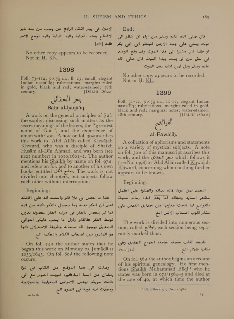 الاملاء فى يوم الثلثاء الرابيع من رجب من سنه شبر الافتتاح ومنه البداية واليه النباية واليه ترجع الامر كله [ع22:] : No other copy appears to be recorded. Not in H. Kh. 1398 Foll. 73-114; 9x 54 in.; 11. 23; small, elegant Indian nasta‘liq; rubrications; margins ruled in gold, black and red; water-stained; 18th century. [| DELHI 1862¢] Bahr al-haqa’iq. A work on the general principles of Sufi theosophy, discussing such matters as the secret meanings of the letters, the “‘greatest name of God’’, and the experience of union with God. A note on fol. 30@ ascribes this work to ‘Abd Allah called Khwajah Khwurd, who was a disciple of Shaikh Husam al-Din Ahmad, and was born (see next number) in 1o10/1601—2. The author mentions his Shaikh by name on fol. 97a, and refers on fol. 904 to another of his own books entitled .صلم الكل‎ The work is not divided into chapters, but subjects follow each other without interruption. Beginning: هذا ما حصل لى بلا فكر والحمى لله على افاضته‎ اعلم ان الفكر نفسه وما يحصل بالفكر كله من الله‎ فما لم يحصل بالفكر فى مرتيه الفكر لحصوله بدون‎ توسط الفكر كالفكر واول ما يجب عليكم اخوانى‎ ea 0[ التصديق جود الله اسباحانه وطريقة‎ ees oh بين كات‎ oye هو‎ On fol. 74@ the author states that he began this work on Monday 23 Jumada 11 1053/1643. On fol. 804 the following note occurs: وصلت الى هذا الموضع من HUD‏ فى غرة رمضان من السنة المذدوره فنويت الصوم مع انى كنت مريضا ببعض الامراض الصفراوية والسوداوية ووجدت لذة قوية فى الصوم الخ  185 End: قال صلى الله عليه وسلم من اراد ان ينظر الى‎ ميت يمشى على وجه الارض فلينظر الى ابي بكر‎ او كما قال مشيرا الى هذا الموت وقى وقع الوعيد‎ اليوت قار حل اللك‎ BOF فى ا حق من لر بيت‎ عليه وسلم ويل لمن انتبه بعد الموت‎ No other copy appears to be recorded. Not in H. Kh. 1399 Foll. 31-72; 9x54 in.; ll. 17; elegant Indian nasta‘liq; rubrications; margins ruled in gold, black and red; marginal notes; water-stained; 18th century. | DELHI 1862d] ag 31-1 ih. A collection of aphorisms and statements on a variety of mystical subjects. A note on fol. 30@ of this manuscript ascribes this work, and the بحر الحقائق‎ which follows it (see No. 1398) to ‘Abd Allah called Khwajah Khwurd, concerning whom nothing further appears to be known. Beginning: الحمد لمن عرفنا ذاته بذاته والصلوة على اكمل‎ رساله مسماة‎ ods مظاهر اسمايه وصفاته اما بعس‎ بالفوايح لما فاحت معارفها من حدايق القدس على‎ 6 مشام قلوب اصحاب الانس‎ The work is divided into numerous sec- tions called ,فوائح‎ each section being sepa- rately marked thus: فايحه القلب حقيقه جامعه لجميع الحقايق وهى Fol. 6 كانبا ظلال الخ‎ On fol. 56 ع‎ the author begins an account of his spiritual genealogy. He first men- tions Shaikh Muhammad Baqi,’ who he states was born in 972/1564—5 and died at the age of 40, at which time the author   ™ Cf. Ethé 1891, Rieu 10585.