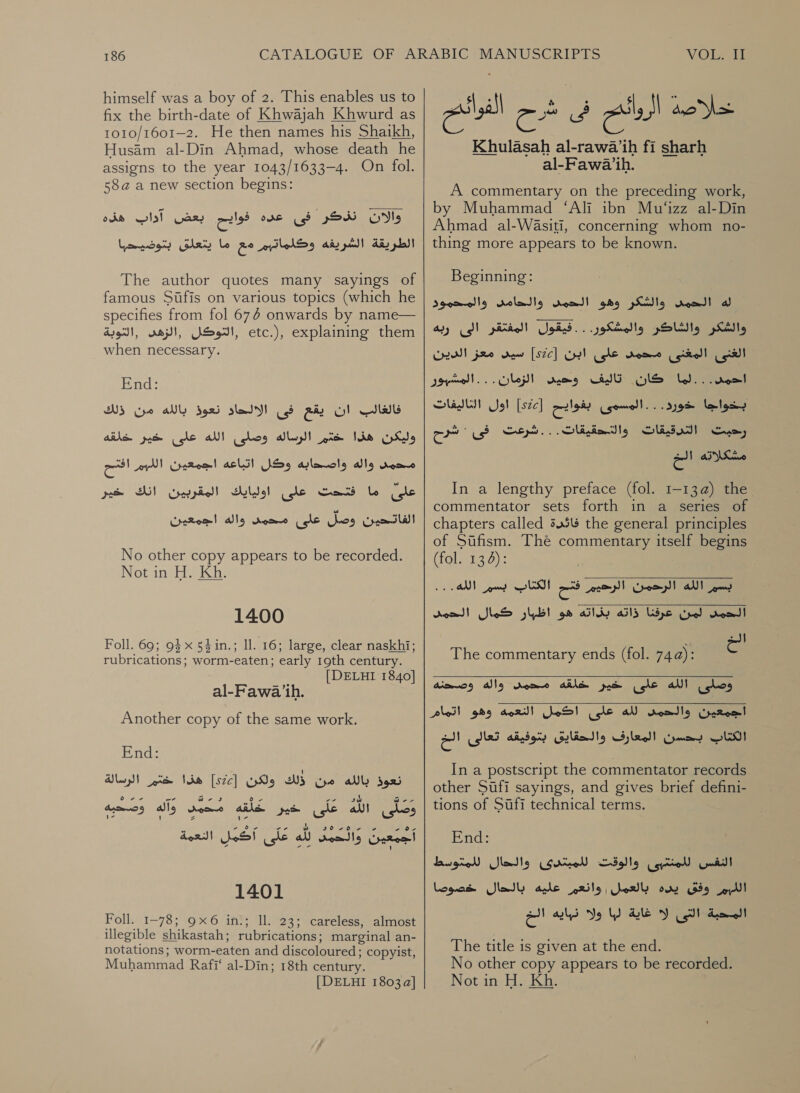 himself was a boy of 2. This enables us to fix the birth-date of Khwajah Khwurd as 1o10/1601-2. He then names his Shaikh, Husam al-Din Ahmad, whose death he assigns to the year 1043/1633—4. On fol. 58a a new section begins: Oo‏ نذكر فى cules one‏ بعض آداب هذه الطريقة الشريفه وكلماتهم مع ما يتعلق بتوضيحها The author quotes many sayings of‏ famous 510115 on various topics (which he specifies from fol 674 onwards by name— ,التوكل ,الزهى ,التوبة‎ etc.), explaining them when necessary. End: فالغالب ان يقع فى الالحاد نعوذ بالله من ذلك وليكن هذا ae‏ الرساله وصلى الله على ye‏ خلقه محمد واله واصحابه وكل اتباعه اجمعين اللسر الح على ما فتحت على اوليايك المقربين انك خير الفاتحين Gog‏ على محمد واله اجمعين No other copy appears to be recorded. Not in H. Kh. 1400 Foll. 69; 93x 54in.; 11. 16; large, clear naskhi; rubrications; worm-eaten; early 19th century. | DELHI 1840] al-Fawa’ih. Another copy of the same work. End: ally S925‏ من WS‏ وكن [sce]‏ هذا pte‏ الرسالة ates‏ علق aly tonne atl ee‏ وَصَحَيْه PF One 70 +‏ أَجِمُعِينَ ers‏ لله ه على اكمل النعمة 1401 Foll. 1-78; 9x6 in.; Il. 23; careless, almost illegible shikastah; rubrications; marginal an- notations; worm- eaten and discoloured ; copyist, Muhammad Rafi‘ al-Din; 18th century. [DELHI 1803 a] Sl لس‎ ee Giica Cte Calg Ano Ws» Khulasah al-rawa’ih fi sharh al-Fawa ih. A commentary on the preceding work, by Muhammad ‘Ali ibn Mu‘izz al-Din Ahmad al-WaAsiti, concerning whom no- thing more appears to be known. Beginning: والشكر وهو الحمد والحامد والمحمود‎ dea! له‎ والشكر والشاكر والمشكور. . . فيقول المفتقر الى ربه‎ الغنى المغنى محمد على ابن [522] سيد معز الدين‎ المشبور‎ Che) كان تاليف وحيى‎ bd... rool اول الثاليفات‎ ]522[ cist بخواجا &lt;ورد. . . المسوى‎ رحبت التدرقيقات والتحقيقات..‎ مشكلا3ه 2 In a lengthy preface (fol. 1-13@) عط‎ commentator sets forth in a series of chapters called 3454 the general principles of Stfism. The commentary itself begins (fol. 134): بسم الله الرحمن sey‏ فتح ued LSI‏ الله ” reat!‏ لمن عرفنا ذاته بذاته هو اظبار كمال الحمد الخ وصلى الله على خير خلقه Amo‏ واله وصحنه اجمعين والحمد AN‏ على اكمل النعمه وهو اتمام الكتاب بحسن المعارف والحقايق بتوفيقه plas‏ الح  The commentary ends (fol. 74a):  In a postscript the commentator records other Sufi sayings, and gives brief defini- tions of Sufi technical terms. End: والحال للمتوسط‎ (Gre والوقت‎ Lacie Gall الليم 359 يده بالعمل| وانعم عليه بالحال خصوصا‎ le eee‏ ليا ولا ale‏ الخ The title is given at the end. No other copy appears to be recorded. Not in H. Kh.