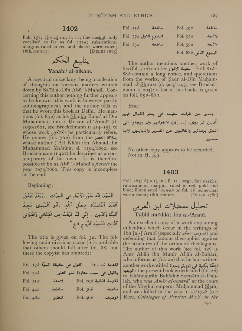 1402 Foll- 157; 744% in.; ll. 11; fine naskhi, fully vocalised as far as fol. 1222: rubrications; margins ruled in red and black; worm-eaten; 18th, century. [DELHI 1885] Yanabi‘ al-hikam. للا A mystical miscellany, being a collection of thoughts on various matters written down by Sa‘id al-Din Abia ’Il-Mahdi. Con- cerning this author nothing further appears to be known: this work is however partly autobiographical, and the author tells us that he wrote this book at Delhi. He men- tions (fol. 83@) as his Shaikh Baha’ al-Din Muhammad ibn al-Husain al-‘Amuli (d. 1030/1621, see Brockelmann 11 414- 15), to whose work الكشكول‎ he particularly refers. He quotes (fol. 76a) from the رسلالة العصر‎ whose author (‘Ali Khan ibn Ahmad ibn Muhammad Ma‘sim, 0. 1104/1692, see Brockelmann 11 421) he describes as a con- temporary of his own. It is therefore possible to fix as Abt ’Il-Mahdi’s foruz¢t the year 1070/1660. This copy is incomplete at the end. Beginning: مَنَورِ الأَنْوَارٍ في الجبات. . . وبعد فيقول‎ a الشكن‎ بحبلٍ ل 0 المبدى ل‎ SOMA كه‎ ١ i} &gt;&lt; ow‏ ب ale‏ وآلذين. oe‏ لما قرعت من اعتكافى واعتزالن aged S87‏ الروح الح The title is given on fol. 3a. The fol- lowing main divisions occur (it is probable that others should fall after fol. 88, but these the copyist has omitted): Fol. 44 تقرمة‎ القول فى حقيقة النبوة 176 Fol.‏ Fol. 224 AAD واقول فى سبب معاودة نشر‎ Fol. 2 لامعة‎ Fol. 295 ait) denis Fol. 44a ساطعة‎ Fol. 6 ساطعة‎ Fol. 52 تنظير‎ Fol. 464 توصيف‎ 187 Fol. 514 ساطعة‎ Fol. 494 ساطعة‎ Fol. 57a الينبوع الاول‎ Fol. 552 day Fol. 734 ساطعة‎ Fol. 59a لائحة‎ الينبوع الثانى 885 Fol.‏ The author mentions another work of his (fol. 50a) entitled سفينة الانوار‎ . Foll. 81 d— 886 contain a long notice, and quotations from the works, of Sadr al-Din Muham- mad al-Shirazi (d. 903/1497, see Brockel- mann 11 204): a list of his books is given on foll. 85 6-86 ». End: .[ الذين لم يوذن‎ Go‏ برضائهم والغائبون عن انفسهم والمباينون لابنا ..إذن لاخوانهم ولم يرجعوا الى سيور No other copy appears to be recorded. Not in H. Kh. 1403 Foll. 164; 8% x 54 in.; ll. 11; large, fine naskhi; rubrications: margins ruled in red, gold and blue; illuminated ‘unwan on fol. 16; somewhat worm-eaten; 18th century. | DELHI 1780] Tahlil mu‘dilat Ibn al-‘Arabi. An excellent copy of a work explaining difficulties which occur in the writings of Ibn [al-]‘Arabi (especially (قصوص الحكم‎ and defending that famous theosophist against the strictures of the orthodox theologians. The author of this work (see fol. 1a) is Amr Allah ibn Munir Allah al-Bahari, who informs us (fol. 2@) that he had written another workentitled اشعة ربانية فى تزويق وحدة‎ الوجود‎ : the present book is dedicated (fol. 2) to Khandauran Bahadur Samsam al-Dau- lah, who was Amir al-umarda’ at the court of the Moghul emperor Muhammad Shah, and was killed in the year 1151/1738 (see Rieu, Catalogue of Persian MSS. in the 24-2