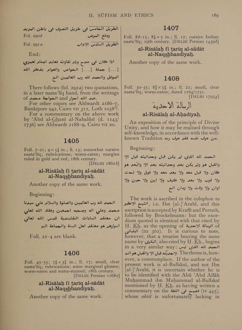 ee الطريق الخامس فى طريق التصرف فى باطن المريد  ودفع المرض 67 Fol.‏ End:‏ [...] جملة [.. ] voles!‏ والعوا. RUS‏ الموفق والحمى AN‏ رب العالمين a!‏ two quotations,‏ (ه 292 There follows (fol.‏ in a later nasta‘liq hand, from the writings‏ عيض الله احرار and‏ الخواجة Of domme‏ For other copies see Ahlwardt 2186-7‏ Bankipore 942, Cairo vii 312, Loth 103877.‏ For a commentary on the above work‏ by ‘Abd al-Ghani al-Nabalisi (d. 1143/ 1736) see Ahlwardt 2188-9, Cairo vir 20. 1405 Foll. 7-21; 9x 5} in.; ll. 13; somewhat cursive nasta‘liq; rubrications; worm-eaten; margins ruled in gold and red; 18th century. [DELHI 18624] al-Risalah fi tariq al-sadat al-Naqshbandiyah. Another copy of the same work. Beginning: الحمد لله رب العالمين والصلوة والسلام على سيدنا‎ تعلي‎ a! محمد وعدي اله وصحبه اجمعين وفقك‎ cS قدي الله‎ ةيدنبشقللا‎ Slob) ان «معنقد.‎ 1 00 اسرارقي هو امعتقن اهل ,)23 والجاعة‎ Foll. 22-4 are blank. 1406 Foll. 45-55; 74x32 in.; ll. 17; small, clear nasta‘liq; rubrications; some marginal glosses; worm-eaten and water-stained; 18th century. [DELHI Persian 1168e] al-Risalah fi tariq al-sadat al-Naqshbandiyah. Another copy of the same work. 1407 Foll. 84-15; 845 in.; ll. 17; cursive Indian nasta‘liq; 19th century. | DELHI Persian 14396] al-Risalah fi tariq al-sadat al-Naqshbandiyah. 1408 Poll 30-2507 &lt; S5e-iny ll. 22; small, clear nasta‘liq; worm-eaten; dated 1164/1751. (DELEI 170571 Qydo XI abl, JI al-Risalah al-Ahadiyah. An exposition of the principle of Divine Unity, and how it may be realised through self-knowledge, in accordance with the well- known Tradition ayy .من عرف نفسه فقى عرف‎ Beginning: الك‎ hseacdlams الحين لله الزىئى الى يكنا قيلل‎ والقبل هو ولم يكن بعد وحدانيته بعد الا والبعد هو‎ ولا فوق ولا تحت‎ are ولا بعس‎ are كان ولا قبل‎ Yo بعد ولا كيف ولا اين ولا حون‎ Yo ولا قرب‎ امات ولوقت وتوران ابل‎ The work is ascribed in the colophon to rE sell, i.e. Ibn [al-]’Arabi, and this ascription 1s accepted by Krafft and Pertsch, followed by Brockelmann: but the exor- dium quoted is identical with that cited by H. Kh. as the opening of الرسالة الاحدية‎ of البلبانى‎ (ir 362). It is curious to note, however, that a treatise bearing the same name by (4S), also cited by H. Kh., begins in a very similar way: ليس‎ GH) الحمى لله‎ .لاحديته قبل الا والقبل هو الخ‎ The theme is, how- ever, a commonplace. If the author of the present work is al-Bulbani, and not Ibn [al-|‘Arabi, it is uncertain whether he is to be identified with the Abi ‘Abd Allah Muhammad ibn Muhammad al-Bulbani mentioned by H. Kh. as having written a commentary on the فصيح فى اللغة‎ (IV 445), whose 06212 is unfortunately lacking in