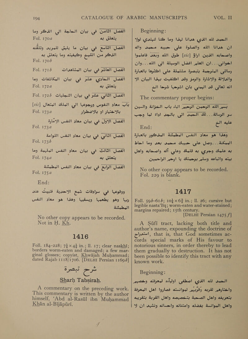 الفصل الثامن فى بيان الحاجة الى الذكر وما يتعلقى به 1704 Fol.‏ الفصل التاسع في بيان ما يليق للمريد وتلقنه ee‏ وحيفسه وما يتعلق بيه Fol. 1706‏ الفصل العاشر فى Gly‏ المشاهدرات Fol.‏ الفصل الحادي عشر في بيان المكاشفات وما SARK‏ به 17224 Fol.‏ الفصل الثانى عشر فى بيان التجليات 1726 باب معاد النفوس ورجوعبا الى الملك المتعال [sic]‏ بالاختيار او بالاضطرار الفصل الاول فى بيان معاد النفس الامارة Fol. 1734 2‏ الفصل الثاني في بيان معاد النفس اللوامة Fol. 1736 se‏ 1716   Fol. Fol. 22 الفصل الثالث فى بيان معاد النفس الملبمة وما يتعلق به 42 Fol.‏ الفصل الراببع فى بيان معاد النفس المطمثنة Fol. 2752 ١‏ End: Me Spd ae ووقوعبا في سرادقات شمع‎ رببا وهو يطعمبا‎ المطمئنة‎ No other copy appears to be recorded. Not in H. Kh. 1416 Foll. 184-228; 74 x 44 in.; 11. 17; clear naskhi; borders worm-eaten and damaged; a few mar- ginal glosses; copyist, Khwajah Muhammad; dated Rajab 1118/1706. [DELHI Persian 11694]  2-07 Sharh Tabsirah. A commentary on the preceding work. This commentary is written by the author himself, ‘Abd al-Rasil ibn Muhammad Khan al-Byapiri. VOL. Beginning: Ns) لله الذي هدانا لبذا وما كنا لنبتدي‎ roo! ان هدانا الله والصلوة على حبييه محمنى واله واضحابه الذين اراق [sc]‏ طرق الله وبعى فاعلموا ١‏ أن العلمرافضل الوسيلة: الى الله )وان رسالتى المترجمة بتبصرة مشتملة على اكثرها بالعبارة والدلالة والاثارة والرمز وقى اكتفيت ببذا lad!‏ الك انه تعالى قد البمني بان اشرحها شرحا الخ The commentary proper begins:  0000 دين الرحيم الباء باب الخزانة والسين سر الرسالة . . . لك الحمد cs)‏ بالجد اداع لها وجب SS عليه‎ End: € اذ معاد النفس المطمصّةالمنكور 'بالعبارة الممكنة. . .وصل على حبيبك محمد sey‏ وما احاط به hele‏ وجري به قلمك وعاى آله واصحابه واهل eine a‏ برعمتك يا ارحم الراحمين  No other copy appears to be recorded. Fol. 229 15 blank. 7 1417 Foll. 594-614; 10} x 62 in.; Il. 26; cursive but legible nasta‘liq; worm-eaten and water-stained ; margins repaired; 15th century. [DELHI Persian 1475 /] A Sufi tract, lacking both title and author’s name, expounding the doctrine of دراج‎ that is, that God sometimes ac- cords special marks of His favour to notorious sinners, in order thereby to lead them gradually to destruction. It has not been possible to identify this tract with any known work. Beginning: لله الذي 505 اولياءه لمعرفته وخصسرم‎ neo] واختارهم لقربه وقرببم لموانسته فصاروا اهل المعرفة‎ بتعريفه واهل الصحبة بتخصيصه واهل القربة بتقريبه‎ 0 واهل الموانسة بفضله وامتنانه واحسانه ونشبد ان‎