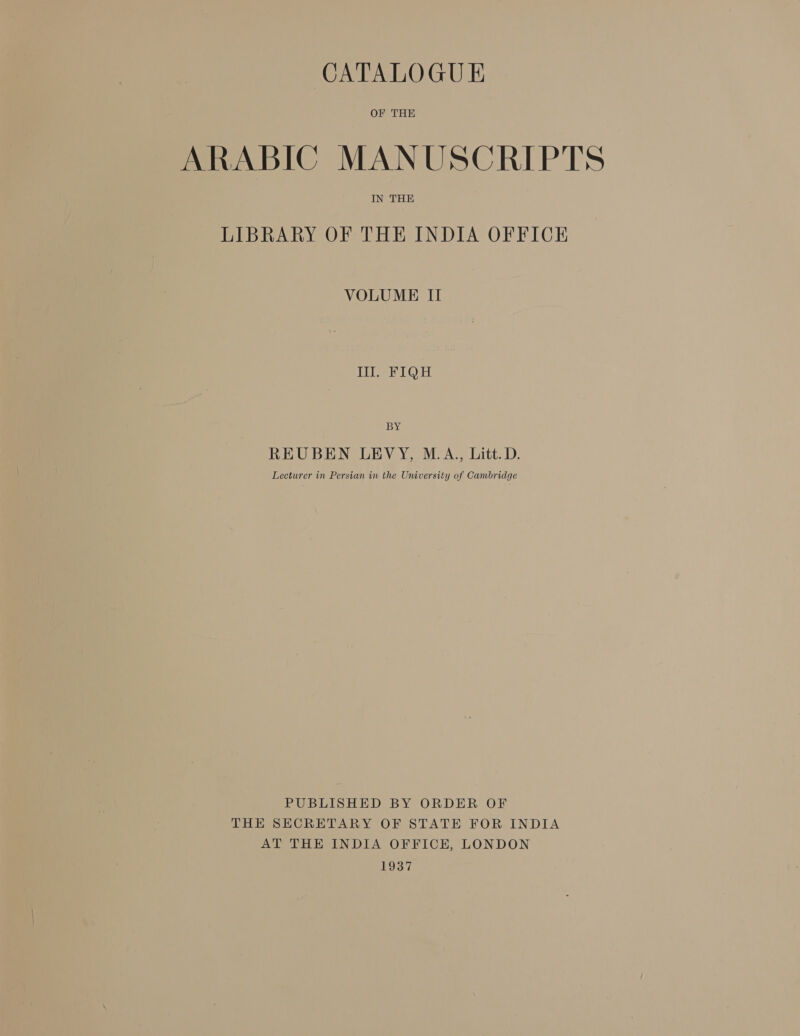 CATALOGUE OF THE ARABIC MANUSCRIPTS IN THE LIBRARY OF THE INDIA OFFICE VOLUME II 111. FIQH BY REUBEN LEVY, M.A., Litt. D. Lecturer in Persian in the University of Cambridge PUBLISHED BY ORDER OF THE SECRETARY OF STATE FOR INDIA AT THE INDIA OFFICE, LONDON 1937