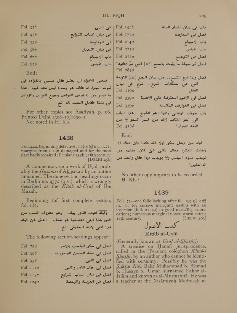 Bel ase el فى‎ فى بيان اسباب الشرايع 416 Fol.‏ فى المعارضة 526 Fol.‏ Fol. 67 Jere فى بيان‎ باب الاجماع 626 Fol.‏ Fol. 634 Reaves t End: فمعنى الافراد ان يعتبر كل مسمى بانفراده فى ثبوت الجزاء له كانه هو وحده آايس معه غيره ' هذا ما pod‏ من تلخيص القواعد وجمع الغرايى والزوايد فى sadly‏ كابل الحمى لله an‏ For other copies see Asafiyah, p. 96.‏ Printed Delhi 1308—10/1890-2. Not noted in H. Kh. 1438 Foll. 444, beginning defective; 115» 62in.; ll. 21; margins from 1-146 damaged and for the most part badlyrepaired; Persian naskhi; 18thcentury. [DELHI 456] A commentary on a work of Usil, prob- ably the usami of Akhsikati by an author unnamed. The same section-headings occur in Berlin no. 4372 (q.v.), which is wrongly described as the 71126 al-Usuél of Ibn Mazah. Beginning (of first complete section, rol 10): وقوله لعبده CON!‏ يولى. . . وهو معروف النسب من الغير هذا ابنى فعندهما هو Sart... Us‏ عن قوله هذا ابنى لابنه الحقيقئن الخ The following section-headings appear: فصل فى حكم الواجب بالامر 720 Ol‏ فصل فى صفة الحسن المامور به 904 Fol.‏ فصل فى Fol. 67 usr}‏ فصل فى حكم الامر والغيبى 151 فصل فى Cle‏ اسباب الشراييع 6 Fol.‏ فصل فى العزيمة والرخصة 101  205 باب فى بيان اقسام السنة 1416 Fol.‏ فصل فى المعارضه Fol. 171a‏ wl‏ الاجماع 2144 Fol.‏ باب القياس 2252 Fol.‏ فصل فى الترجيح Fol. 277a@‏ فصل ثم جملة ما يثبت بالحج ]2[ التى مر ذكرها' Fol. 2846‏ فصل ولما فرغ الس : مم بيات [szc] a‏ الاربعة التى هى خطابات الشرع ...شرع فى بيان ais!‏ 2 .01]آ1 فصل .فى الامور المعترضة على الاهلية فصل فى العوارض المكتسبة باب حروف المعانى وائما اخر Pet Face‏ الهاب الى اخر الكتاب لانه من قسم النحو لا من الفقه Fol. 6 “Synod!‏ Fol. 02 Fol. 3394 End: ذفان هناك اذا‎ VAS ald Nol قوله من دخل منكم‎ لان كلمه من‎ Fg دخلت العشرة معالم يكنى‎ من‎ tele توجب عموم الجنس ولا يوجب دردا كل‎ الداحاين' No other copy appears to be recorded. H. Kh.? 14389 Foll. 72—one folio lacking after fol. 19; 93 x 63 in.; ll. 10; cursive inelegant naskhi with an insertion (foll. 21-40) in good nasta‘liq; rubri- cations; numerous marginal notes; worm-eaten; 18th century. [DELHI 403] 3 i) اكاك‎ Kitab al-Usiul (Generally known as Uswl al-Shashi.) A treatise on Hanafi jurisprudence, called in the (Persian) colophon 2120-1 Shashi, by an author who cannot be identi- fied with certainty. Possibly he was the Shashi Aba Bakr Muhammad b. Ahmad b. Husayn b. ‘Umar, surnamed Fakhr al- Islam and known as al-Mustazhiri. He was a teacher at the Nizamiyah Madrasah at