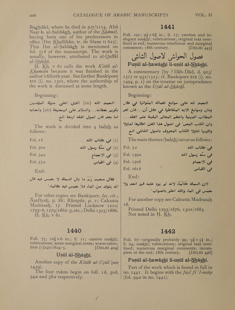 Baghdad, where he died in 507/1114, Abu Nasr 6. al-Sabbagh, author of the Shamd/, having been one of his predecessors in office (Ibn Khallikan, tr. de Slane 11 625). This Ibn al-Sabbagh is mentioned on fol. 574 of the manuscript. The work is usually, however, attributed to al-Qaffal al-Shashi. Heri evant calls the work Kitab له‎ Khamsin because it was finished in the author’s fiftieth year. See further Bankipore XIX (i), no. 1501, where the authorship of the work is discussed at some length. Beginning: الذى اعلى منزلة المؤمنين‎ [sce] الحمس الله‎ بكريم خطاده . . . والسلام على‎ اما بعد فان اصول الفقه اربعة الخ‎ ابيحنيفة [s2c]‏ واحبابه The work is divided into 4 bahth as follows: )1( فى كتاب الله 14 Fol.‏ )2( فى din‏ رسول الله Fol. 50a‏ )3( فى الاجماع 2 Fol.‏ )4( فى القياس 574 Fol.‏ End:‏ فقال محمد رم ما بال السمك لا خمس فيه قال For other copies see Bankipore, /06. cét.; Asafiyah, .م‎ 88; Rampir, p. 2; Calcutta Madrasah, 17. Printed Lucknow I210/ 1795-6, 1279/1862-3, etc.; Delhi 1303/1886. Fuk hiv Si, 1440 Foll. 75; 106 in.; ll. 11; cursive naskhi; rubrications; some 0 204 worm-eaten ; date [1]240/1824—s. | DELHI 404] Usul al-Shashi. Another copy of the 11426 al-Usil (see 1439). The four rukns begin on foll. 14, 504, 54@ and 58a respectively.  1441 Foll. 191; 94 x6 in.; ll. 17; careless and in- elegant naskhi; rubrications; original text over- lined in red; numerous interlinear and marginal comments; 18th century. [DELHI 445] Fuca ¢ al-hawashi li- ae al-Shashi. A commentary [by ? [lah-Dad, d. 923/ 1517 or 932/1525; cf. Bankipore xrx (i), no. 1494, p. I] on the treatise on jurisprudence known as the Usual al-Shashi. Beginning: JS us? Spi gag)! الحمض لله على سوابغ نغماتئه‎ زمان وسوابغ الايه المتقاطرة في كل آن.‎ الفقه..‎ gle الديية واعظي المعالر اليقيتة‎ 0 اكثرها تداوله‎ Crt وات الكتب المص” فى اصول هذا‎ ساود الكناب المعروف باصول الشاشى الح‎ The main themes (bahth) occur as follows: ls: .‏ اهم Fol. 5a الله‎ wks فى‎ فى ARS‏ رسول الله 22 Fol.‏ فى الاجماع 7 Fol.‏ Fol. 6 فى القياس‎ End: لان..السميك كالماء AY‏ لم يرد عليه قبر dol‏ ول For another copy see Calcutta Madrasah 18. Printed Delhi 1293/1876, 1302] ae a Not noted in H. Kh. 1442 Foll. 67—originally probably 99; 92x54 in.; ll. 24; naskhi; rubrications; original text over- lined; numerous marginal comments; incom- plete at the end; 18th century. [DELHI 446] Fusil al-hawashi li-usil al-Shashi. Part of the work which is found in full in no. 1441. It begins with the fas/ fz ’l-nahy (fol. 94@ in no. 1441).