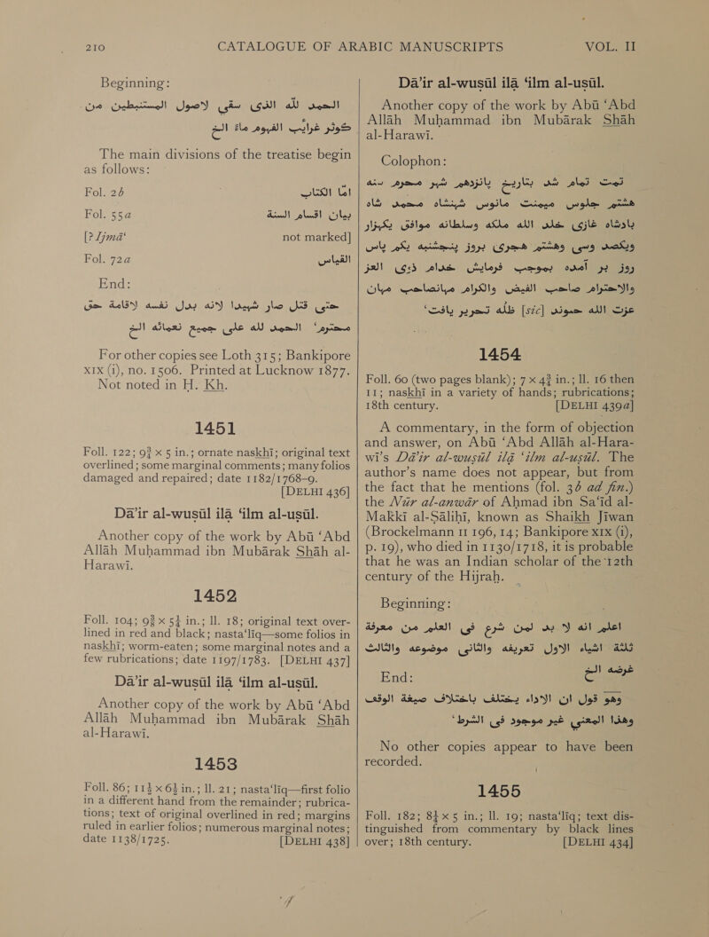 Beginning: شق لاصون المسشبطين من‎ (Gill لله‎ rom! ما الخ‎ roy ule pg The main divisions of the treatise begin as follows: Fol. 26 RS UI بيان اقسام السنة 5524 Fol.‏ [? Lima‘ not marked] Fol. 7224 القياس‎ End: Sm شبيدا لانه بدل نفسه لاقامة‎ glo قتل‎ tom eo الحم لله عاى جميع تنعمانه‎ Ppa For other copies see Loth 315; Bankipore XIX (1), no. 1506. Printed at Lucknow 1877. Not noted in H. Kh. 1451 Foll. 122; 9% x 5 in.; ornate naskhi; original text overlined ; some marginal comments; many folios damaged and repaired; date 1182/1768-9. [DELHI 436] Dair al-wusil ila ‘ilm al-usial. Another copy of the work by Aba ‘Abd Allah Muhammad ibn Mubarak Shah al- Harawi. 1452 Foll. 104; 98 x 54 in.; ll. 18; original text over- lined in red and black; nasta‘lig—some folios in naskhi; worm-eaten; some marginal notes and a few rubrications; date 1197/1783. [DELHI 437] Dair al-wusil ila “lm al-usil. Another copy of the work by Abi ‘Abd Allah Muhammad ibn Mubarak Shah al-Harawi. 1453 Foll. 86; 113 x 64 in.; ll. 21; nasta‘liq—first folio in a different hand from the remainder; rubrica- tions; text of original overlined in red; margins ruled in earlier folios; numerous marginal notes; date 1138/1725. [| DELHI 438]    Dair 31-1115111 ila ‘lm al-usul. Another copy of the work by Abit “Abd Allah Muhammad ibn Mubarak Shah al-Harawi. Colophon: ل لسن chi ashe‏ سير محرم انه هشتم جلوس ميمنت مانوس شبنشاه محمى شاه بادشاه غازى ale‏ الله ملكه وسالطانه موافق يكبزار ويكصد وسى وهشتم هجرى jor‏ ينجشنبه يكم ياس روز بر آمده بموجب فرمايش خدام Gib‏ العز والاحترام صاحب الفيض والكرام مبانصاحب مان Sic‏ الله حموني [522] ظله تحرير يافت' 1454 Foll. 60 (two pages blank); 7 x 4? in.; 11. 16 then 11; naskhi in a variety of hands; rubrications; 18th century. [DELHI 4394] A commentary, in the form of objection and answer, on Abi ‘Abd Allah al-Hara- wis Da@ir al-wusul ila ‘ilm al-usul. The author’s name does not appear, but from the fact that he mentions (fol. 34 ad jin.) the Vur al-anwar of Ahmad ibn Sa‘id al- Makki al-Salihi, known as Shaikh Jiwan (Brockelmann 11 196, 14; Bankipore x1x (1), p. 19), who died in 1130/1718, it is probable that he was an Indian scholar of the 12th century of the Hyrah. Beginning: اشياء الاول تعريفه والثانى موضوعه والثالث‎ ANS غرضه ال+‎ End: 2 cat sell وهو قول ان الاداء يختلف باختلاف صيغة‎ ' وهذا المعني غير موجود فى الشرط‎ No other copies appear to have been recorded. 1 1455 Foll. 182; 84x 5 in.; ll. 19; nasta‘liq; text dis- tinguished from commentary by black lines over; 18th century. [DELHI 434]