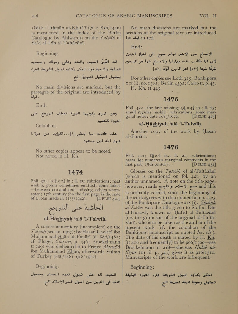 zadah ‘Uthman al-Khita’l (77. c. 850/1446) is mentioned in the index of the Berlin Catalogue by Ahlwardt) on the Za/wih of sa d’al-Din-al-Paitazant Beginning: لك الليم الحمى والمنه وعلى رسولك واصحابه‎ الصلوة والتحية قوله احكم بكتابه اصول الشريعة الغراء‎ ران‎ Sate Jase No main divisions are marked, but the passages of the original are introduced by ales. End: وهو المراد بكونهما الذروة تعطف المرجع على‎ Colophon: ovis‏ كلمه لما بنطم ]?[ relat...‏ من مولادا عبيى الله ابن مسعود No other copies appear to be noted. Not noted in H. Kh. 1474 Foll. 301; 108 x 74 in.; Il. 25; rubrications; neat naskhi, points sometimes omitted; some folios —between 1160 and 120—missing, others worm- eaten; 17th century (on the first page is the note of a loan made in 1155/1742). [DELHI 424] al-Hashiyah ‘ala ’1-Talwih. A supercommentary (incomplete) on the 7 alwih (see no. 1467); by Hasan Chelebi ibn Muhammad Shah al-Fanari (d. 886/1481; cf. Fliigel, Classen, p. 346; Brockelmann 11 229) who dedicated it to Prince Bayazid ibn Muhammad Khan, afterwards Sultan of Turkey (886/1481-918/1512). Beginning: الحم لله على شمول نعمه الحسام وحصول alll‏ فى الدين من اصول فخر الاسلام الخ No main divisions are marked but the sections of the original text are introduced by قوله‎ in red. End: جمع الى اعراز الدين‎ pled we الامساع من‎ والامساع عما هو المحرم‎ Lay ash لان ادا كادس‎ [szc] قوله‎ Crew! اعز‎ [szc] شرعا شرعا‎ For other copies see Loth 325; Bankipore XIx (1), no. 1522; Berlin 4392; Cairott, p.45. H. Kh. 11 445. °. 1475 Foli. 432—the first missing; 9+ x 4? in.; Il. 23; small regular naskhi; rubrications; some mar- ginal notes; date 1083/1672. [DELHI 425] al-Hashiyah ‘ala ’1-Talwih. Another copy of the work by Hasan al- Fanari. 1476 Foll. 112; 83x6 ins; IL 213) rubreations: nasta‘liq; numerous marginal comments in the first part; 18th century. . [ DELHI 432] Glosses on the Zalwif of al-Taftazani (which is mentioned on fol. 4a), by an author unnamed. A note on the title-page, however, reads e935 الاسلام بر‎ and this is probably correct, since the beginning of the work agrees with that quoted for no. 1523 of the Bankipore Catalogue xrx (1). Shaikh al-Islam was the title given to Saif al-Din al-Harawi;° known as Hafid 1 (i.e. the grandson of the original al-Tafta- zani), who is to be taken as the author of the present work (cf. the colophon of the Bankipore manuscript as quoted Joc. cit.). The date of his death is stated by H. Kh. (11 406 and frequently) to be 906/1500—see Brockelmann 11 218—whereas //a026 al- Siyar (III 111, p. 343) gives it as 916/1510. Manuscripts of the work are infrequent. Beginning: احكم بكتابه اصول الشريعة هذه العبارة الوثيقة‎ تحتمل وجوها انيقة احدها الخ‎