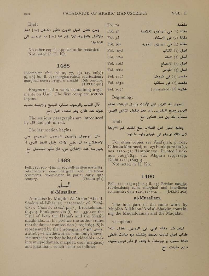 End: Fol. 2a مقدمة‎ اذ‎ [2c] ومن كان كليل الدين كثير الشاهل‎ olay, اله )1( فى المبادئ الكلامية‎ بالاثعل والعزيمة ليلا يزاد اما [522] به فيخرم الى‎ Fol. 5b فى اللاحكام‎ (2) lic Wome acral. ey فى المبادئ اللغوية‎ (3) Slee No other copies appear to be recorded. | Fol- 7 الكتات‎ 0 Not noted in H. Kh. Fol. 1264 اصل )2( السنة‎ Fol. 7 اللاجما‎ i} 1488 5 صل )3( لاجماع‎ Fol. 2 ل القيا‎ Incomplete (foll. 60-70, 77, 131-149 only); صل )4( القياس‎ oi x 63 in.; Il. 27; margins ruled; rubrications; | Fol. 1754 مقصد )1( فى شروطيا‎ marginal notes; irregular naskhi; 16th century. : 7 [DELHI 402] Fol. 1832 مسالكها‎ us? (2) معصد‎ Fragments of a work containing argu- | Fol. 2054 (unmarked) [?] خاتمة‎ ments on Usil. The first complete section ies begins: Beginning: الحمد لله الذى نزل الآيات وارسل البينات فطلع | كال الندب والوحوب ستازم التبليغ والاباحة منتفيه‎ اح‎ Jes! كان وهو صضعتبىف‎ wal dons | ذيقول الشكور الصيور‎ ary الدين وطبع اليقين . . . اما‎ The various paragraphs are introduced eo محب الله بن عبد الشكور‎ by قال‎ and اقول‎ in red. The last section begins: المجمل والمبين المجمل المجموع وفى‎ Jb اللفظ الذئ إلا‎ ets a3 الاقطلاح تل حت‎ يغيم منه عند الاطلاى شيء فلا دطرد للمدمل الخ‎ 1489 Foll.217; 10 x 7din.; 11.10: well-written nasta‘liq ; rubrications; some marginal and interlinear comments; worm-eaten in parts; early 19th century. [DELHI 461] w اياك al-Musallam. A treatise by Muhibb Allah ibn ‘Abd al- Shakir al-Bihari (d. 1119/1708; cf. Zadh- kira-t ‘Ulama-i Flind, .م‎ 17 5: Brockelmann 11 420; Bankipore xx (i), no. 1530) on the Usil of both the Hanafi and the 11 madhhabs. In his preface the author states that the date of composition (1109/1697-8) is represented by the chronogram مسلم الثبوت‎ , a title by which the workis commonly known. He further says that he has divided his work into mugqaddamah, maqalat, ustl (maq@sid) and khatimah, which occur as follows:  End: وعليه ابتنى ادن الصلام منع تقليد غير الاربعة‎ لان ذلك لم يدر فى غيرهم وفيه ما فيه“ For other copies see Asafiyah, .م‎ 102; Calcutta Madrasah, no.27; Bankipore x1x (i), nos. 1530-32; Rampur 100. Printed Luck- now 1263/1847, etc. Aligarh 1297/1879, Delhi 1311/1893-4. Not noted in H. Kh. 1490 Foll. 111; 114 5? in.; ll. 15; Persiansnaskie rubrications; some marginal and interlinear comments; date 1249/1833-4. [DELHI 462] al-Musallam. The first part of the same work by Muhibb Allah ibn ‘Abd al-Shakir, contain- ing the Muqaddamah and the Maqalat. Colophon: “all مقاله اولى فى المبادى لفضل‎ aS oles وشكسته بود بباعث غلطى‎ Loewy كناب اصل نبايت‎ نا واقف از علم عربى خورده‎ cringed الفاظ محرره بر‎ ee كرفت‎ wilds