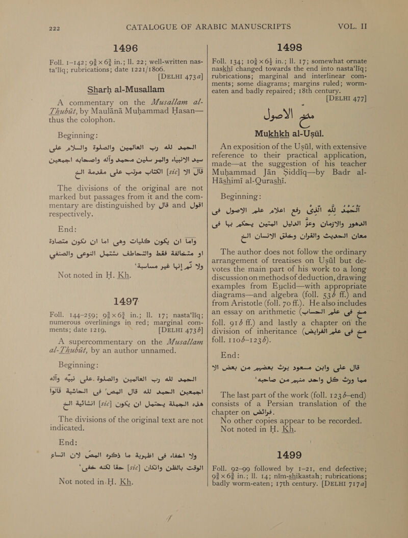 1496 Foll. 1-142; 93 x 63 in.; Il. 22; well-written nas- ta‘liq; rubrications; date 1221/1806. | DELHI 473a] Sharh al-Musallam A commentary on the MJusallam al- Thubiut, by Maulana Muhammad Hasan— thus the colophon. Beginning: سيى الانبياء والمر سلين محمد وآله واصحابه اجمعين‎ قال الا [sic]‏ الكتاب مرتب على مقدمة الخ The divisions of the original are not marked but passages from it and the com- mentary are distinguished by قال‎ and اقول‎ respectively. End: ان دكون متصادة‎ bel وهى‎ SINS ان يكون‎ bly او متخالفة فقط والتحاطف شتمل النوعى والصنفي‎ ولا تم إنها غير مسساسبة' Not noted in H. Kh.‏ 1497 Foll. 144-259; 9% 6% in.; ll. 17;. nasta‘liq; numerous overlinings in red; marginal com- ments; date 1219. [ DELHI 4734] A supercommentary on © al-Lhubut, by an author unnamed. Beginning: الحمد لله رب الغالمين والصلوة .على نبيه وآله‎ فى الحاشية قالوا‎ ‘Gand! اجمعين الحمد لله قال‎ انشائية البح‎ [ste] الجملة يحتمل ان يكون‎ ois _ The divisions of the original text are not indicated. End: اتساع‎ WY Gacll ذكرها‎ le ولا اخفاء فى اظبرية‎ ‘gdh A lim ]526[ الوقت بالظن وانكان‎ Not noted in.H. Kh. VO 1498 Foll. 134; 102 x 64 in.; ll. 17; somewhat ornate naskhi changed towards the end into nasta‘liq; rubrications; marginal and interlinear com- ments; some diagrams; margins ruled; worm- eaten and badly repaired; 18th century. [DELHI 477] es a Mukhkh al-Usil. An exposition of the ,آنأو نا‎ with extensive reference to their practical application, made—at the suggestion of his teacher Muhammad Jan Siddiq—by Badr al- Hashimi al-Qurashi. Beginning: رفع اعلام علم الاصول فى‎ Gall لله‎ Soa الدليل المتين يحكرم با فى‎ feo اسان‎ onal والقران وخلق الانسان الخ‎ ee The author does not follow the ordinary arrangement of treatises on Usul but de- votes the main part of his work to a long discussion on methods of deduction, drawing examples from Euclid—with appropriate diagrams—and algebra (foll. 536 ff.) and from Aristotle (foll. 70 ff.). He also includes an essay on arithmetic الحساب)‎ le مخ فى‎ foll. 914 ff.) and lastly a chapter on the division of inheritance مخ فى علم الفرايض)‎ foll. 110-1236). End: قال على وابن مسعود يرث بعضيم من بعض الا‎ مما ورث كل واحهد منبم من صاحيه'‎ The last part of the work (foll. 123 (لصع-ة‎ consists of a Persian translation of the chapter on فرائقض‎ . No other copies appear to be recorded. Not noted in H. Kh. 1499 Foll. 92-99 followed by 1-21, end defective; قو‎ x 62 in.; ll. 14; nim-shikastah; rubrications; badly worm-eaten; 17th century. [DELHI 717a]