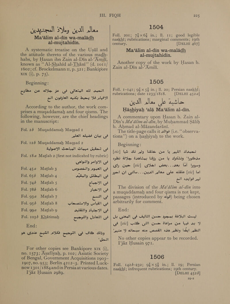 papell yay’ gill alee Ma ‘alim al-din wa-maladh al-mujtahidin. A systematic treatise on the Usil and the attitude thereto of the various madh- habs, by Hasan ibn Zain al-Din al-‘Amili, known as “ Al-Shahid al-Thani” (d. 1o11/ 1602; cf. Brockelmann 11, .م‎ 321; Bankipore x1x (j), p. 75). Beginning: الحمد لله المتعالى فى عز جلاله عن مطارح‎ الافيام فلا يحيط يكنبه العارفون الخ‎ According to the author, the work com- prises a muqaddamah and four gisms. The following, however, are the chief headings in the manuscript: Fol. 26 Mugqaddamah Magqsad 1 AABN فى بيان فضيله‎ Fol. 126 Mugqaddamah 11320534 2 deo! المباحك‎ Slope فى +تحقيق‎ Fol. 18a Matlab 2 (first not indicated by rubric) فى الاوامر والنواهى‎ Fol. 45a Matlab 3 فى العموم والخصوص‎ Fol. 654 Matlab 4 فى المطلق والمقيد‎ Fol. 746 Matlab 5 فى الاجماع‎ Fol. 786 Matlab 6 فى الاخبار‎ Fol. 932 Matlab 7 a فى‎ Fol.954 Matlab 8 فى القياس والاستصحاب‎ Fol.9g9a@ Matlabg فى الاجتباد والتقليد‎ Fol. 1036 Khatimah ~ End: وذلك كاف فى الترجيح فكلام الشيخ عندى هو‎ 7 . ‘oad فى التعادل والترجيح For other copies see Bankipore ع‎ (i), no. 1573; Asafiyah, p. 102; Asiatic Society of Bengal, Government Acquisitions 1903- 1907,n0.953; Berlin 4212-3. Printed Luck- now 1301/1884andin Persiaat various dates. Ijaz Husain 2989.   225 1504 Foll. 201; 7%x6% in.; ll. 11; good legible naskhi; rubrications; marginal comments; 19th century. [DELHI 467] Ma ‘alim al-din wa-maladh al-mujtahidin. _ Another copy of the work by Hasan b. Zain al-Din al-‘Amili. 1505 Foll. 1-141; 9§ x 5% in.; ll. 20; Persian naskhi; rubrications; date 1233/1818. [DELHI 452a] Hashiyah ‘ala Ma‘alim al-din. A commentary upon Hasan b. Zain al- Din’s Ma‘alim al-din, by Muhammad Salih b. Ahmad al-Mazandarani. The title-page calls it فوائى‎ (i.e. “‘observa- tions’’) on a hashiyah to the work. Beginning: نحمدك اللهبم يا من خلقنا ولم نك شيا [stc]‏ مذكورا' ونشكرك يا من رزقنا بمشاهدة جلالة نظره وسرورا اما Gary...‏ اخلاى [ste]‏ حين راى اما [szc]‏ علقته على معالم الدين. . . سالنى ان احرر لبم فوايده الخ The division of the Wa‘alim al-din into a mugaddamah and four gisms is not kept, passages (introduced by 493) being chosen arbitrarily for comment. End? (‏ ليست البلاغة بمجرد حسن التاليف فى المعنى بل لا بس فيبا من مراعاة حسن التى كتب ]52[ فى النظم lig LS)!‏ هذه القصص aio‏ سبحانه )5 منبم' No other copies appear to be recorded. ‘jaz Husain 971. 1506 Foll. 1426-232; 9§x5% in.; ll. 19; Persian naskhi; infrequent rubrications; 19th century. [DELHI 4524] 29-2