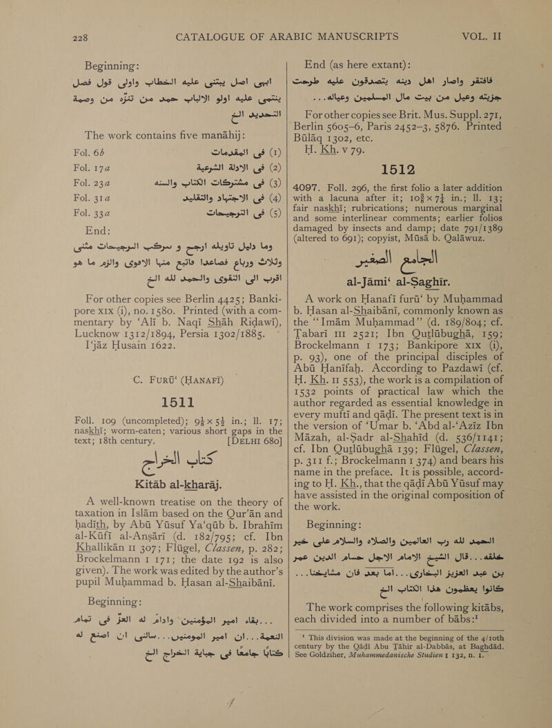 Beginning: اببى اصل يبتنى عليه الخطاب واولى قول فصل‎ ينتمى عليه اولو الالباب حمد من تنزه من وصمة‎ التحديى الخ‎ The work contains five manahy;: )1( فى المقدمات 64 Fol.‏ (2) فى الادلة الشرعية 2 Fol.‏ )3( فى مشتركات الكتاب والسنه Fol. 23a‏ )4( فى slim!‏ والتقليد 2 Fol.‏ )5( فى الترجيحات Fol. 33a‏ End:‏ وما nls‏ تاويله ارجح و سركب الرجيحات مثنى وثلاث els‏ فصاعدا bo ens‏ الامهوى والزم ما هو اقرب الى التقوى والحمد لله الخ For other copies see Berlin 4425; Banki- pore XIX (i), no. 1580. Printed (with a com- mentary by ‘Ali b. Naqi Shah Ridawi), Lucknow 1312/1894, Persia 1302/1885. [jaz Husain 1622. C. FurvU‘ (HANAFI) 1511 Foll. 109 (uncompleted); 945% in.; ll. 17; naskhi; worm-eaten; various short gaps in the text; 18th century. [DELHI 680] كتاب الخراج Kitab al-kharaj. A well-known treatise on the theory of taxation in Islam based on the Qur’an and hadith, by Abi Yisuf Ya‘quib b. Ibrahim al-Kufi al-Ansari (d. 182/795; cf. Ibn Khallikan 11 307; Fliigel, Classen, p. 282; Brockelmann 1 171; the date 192 is also given). The work was edited by the author’s pupil Muhammad b. Hasan al-Shaibani. Beginning: pled) ab) pall Cade ا اشر اليومتير ودام‎ له‎ Rel النعمة...ان امير المومنين. . .سالنى ان‎ كتابا جامعا فى جباية الخراج الخ‎ End (as here extant): يتصدةقون عليه طرحت‎ avs فافتقر واصار اهل‎ جزيته وعيل من بيت مال المسلمين وعياله...‎ For other copies see Brit. Mus. Suppl. 271, Berlin 5605-6, Paris 2452-3, 5876. Printed Bulaq 1302, etc. ل 11 1512 4097. Foll. 296, the first folio a later addition with a lacuna after it; 1037} in.; ll. 13; fair naskhi; rubrications; numerous marginal and some interlinear comments; earlier folios damaged by insects and damp; date 791/1389 (altered to 691); copyist, Misa b. Qalawuz. الجامع الصغير al-Jami‘ al-Saghir. A work on Hanafi furt‘ by Muhammad b. Hasan al-Shaibani, commonly known as the “‘Imam Muhammad” (d. 189/804; cf. Tabari mr 2521; Ibn Qutlibugha, 159; Brockelmann 1 173; Bankipore x1x (a), p- 93), one of the principal disciples of Abit Hanifah. According to Pazdawi (cf. H. Kh. 11 553), the work is a compilation of 1532 points of practical law which the author regarded as essential knowledge in every mufti and qadi. The present text is in the version of ‘Umar b. “Abd al-‘Aziz Ibn Mazah, al-Sadr al-Shahid (d. 536/1141; cf. Ibn Qutlaibugha 139; Fligel, Classen, p. 311 f.; Brockelmann 1 374) and bears his name in the preface. It is possible, accord- ing to H. Kh., that the qadi Abi Yusuf may have assisted in the original composition of the work. | ! Beginning: ب العالمين والصلاه والسلاماعللى خير‎ 0300 خلقه.. .قال الشيخ الامام الاجل حسام الدين عمر‎ . . بن عبد العزيز البخارى...اما بعد فان مشايخنا.‎ كانوا يعظمون هذا الكتاب الخ‎ The work comprises the following kitabs, each divided into a number of babs:*  * This division was made at the beginning of the 4/1oth century by the Qadi Abu Tahir al-Dabbas, at Baghdad. See Goldziher, Muhammedanische Studien 1 132, 12. 1.