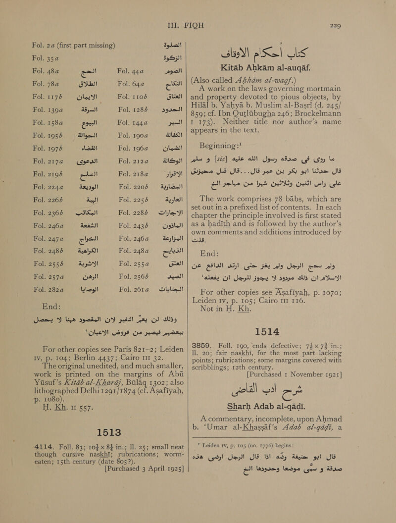 Fol. 2a (first part missing) الصلوة‎ Fol. 2 الزكوة‎ Fol. 48a الحج‎ Fol. 44a@ ١ ١ موصلا‎ Fol. 2 الطلاق‎ Fol. 64a التكاح‎ Fol. 1174 الايمان‎ Fol. 67 العتاق‎ Fol. 2 السرقة‎ Fol. 1286 الحدود‎ Fol. 158a@ البيوع‎ Fol. 4 السير‎ Fol. 1956 الحوالة‎ Fol. 2 الكفالة‎ Fol. 1974 القضاء‎ Fol. 2 الضمان‎ Fol. 2176© &lt;&lt; الوكالة 101 الدعوى‎ Fol. 7 العلح‎ Fol. 21824 الاقرار‎ Fol. 2244 الوديعة‎ Fol. 2207 ةبراضملا‎ Fol. 2266 الببة‎ Fol. 2254 العارية‎ Fol. 2367 المكاتب‎ Fol. 2287 تاراجالا‎ Fol. 2 الشفعة‎ Fol. 2436 الماذون‎ Fol. 7 الخراج‎ Fol. 62 المزارعة‎ Fol. 2484 الكراهية‎ Fol. 248a@ ea Fol. 2554 الاشربة‎ Fol. 2552 العتق‎ Fol. 2574 الرهن‎ Fol. 2566 الصيد‎ Fol. 22 الوصايا‎ Fol. 26124 تايانجلا‎ End: وذلك لن يعم النفير لان المقصود هبنا لا يحصل ببعضبم فيصير من فروض “WED‏ For other copies see Paris 821-2; Leiden Iv, p. 104; Berlin 4437; Cairo 111 The original unedited, and much smaller, work is printed on the margins of Abu Yusuf’s )ل‎ 2126 al-Khard@, Bulag 1302; also lithographed Delhi 1291/1874 (cf. Asafiyah, p- 1080). AI 557:‏ ا 1513 4114. Foll. 83; 10} x 8+ in.; Il. 25; small neat though cursive naskhi; rubrications; worm- eaten; 15th century (date 805 ?). [Purchased 3 April 1925] 229 كتاب أحكام الاوقاف Kitab Ahkam al-auqaf.‏ (Also called AzLkam al-wagf.)‏ A work on the laws governing mortmain and property devoted to pious objects, by Hilal b. Yahya b. Muslim al-Basri (d. 245/ 859; cf. Ibn Qutlibugha 246; Brockelmann 1 173). Neither title nor author’s name appears in the text. Beginning :* و سلم‎ [Stc] ما روى فى صدقه رسول الله عليه‎ قال.. .قال قبل محيزيق‎ poe قال حدثنا ابو بكر بن‎ علئ راس اثنين وثلاثين شبرا من مباجر الخ‎ The work comprises 78 babs, which are set out in a prefixed list of contents. In each chapter the principle involved is first stated as a hadith and is followed by the author’s own comments and additions introduced by .قلت‎ Eads eC Oa , الرجل ولمر يغزا.حتى‎ es ولم‎ الاسلام ان ذلك مردود لا يجوز للرجل ان يفعله'‎ For other copies see Asafiyah, .م‎ 1070; Leiden Iv, p. 105; Cairo 11 116. Not in H. Kh. 1514 3859. Foll. 190, ends defective; 74x 7% in.; 11. 20; fair naskhi, for the most part lacking points; rubrications; some margins covered with scribblings; 12th century. [Purchased 1 November 1921] Sharh Adab al-qadi. A commentary, incomplete, upon Ahmad b. ‘Umar al-Khassaf’s Adab al-gadi, a * Leiden Iv, p. 105 (no. 1776) begins: قال .ابو حنيفة رضه اذا قال الرجل ارضى هذه‎ صدقة و ع موضعا وحدودها الخ‎