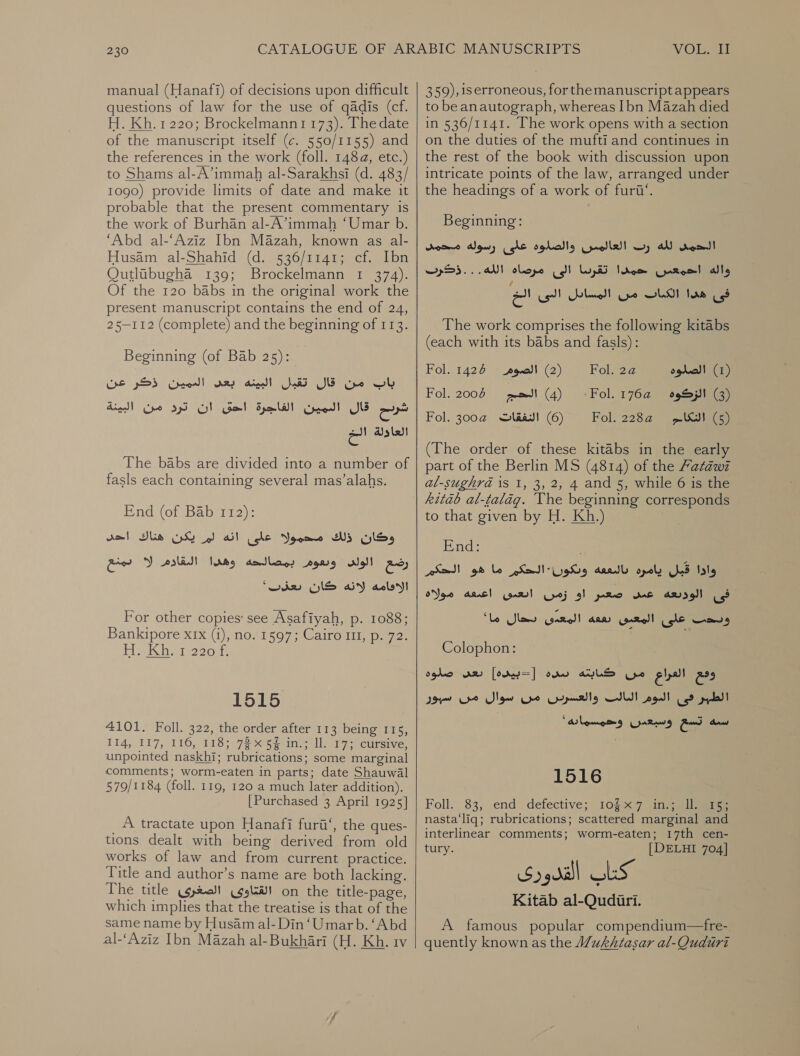 manual (Hanafi) of decisions upon difficult questions of law for the use of 03015 (cf. H. Kh. 1220; Brockelmann1 173). The date of the manuscript itself (¢. 550/1155) and the references in the work (foll. 1484, etc.) to Shams al-A’immah al-Sarakhsi (d. 483/ 1090( provide limits of date and make it probable that the present commentary is the work of Burhan al-A’immah ‘Umar b. ‘Abd al-‘Aziz Ibn Mazah, known as al- Husam al-Shahid (d. 536/1141; cf. Ibn OQutlibugha 139; Brockelmann 1 374). Of the 120 babs in the original work the present manuscript contains the end of 24, 25-112 (complete) and the beginning of 113. Beginning (of Bab 25):‏ باب من قال تقبل البينه بعى العمين ذكر عن er‏ قال Cpe!‏ الفاجرة احى ان ترد من البينة العاولة الت The babs are divided into a number of fasls each containing several mas’alahs. :5551212 1110401 وكان ذلك محموله على انه لم يكن هناك dm!‏ رضع wel!‏ وبعوم بمصالحه Jabs‏ القادم له بمنع الاقامه لانه كان ‘whe‏ For other copies: see Asafiyah, .م‎ 1088; Bankipore xrx (i), no. 1597; Cairo 11, p. 72. Hakh: 1220 1515 4101. Foll. 322, the order after 113 being 115, 114 117, 116, 118; 72 4د‎ 54 17 Ul. 17: cursive, unpointed naskhi; rubrications; some marginal comments; worm-eaten in parts; date Shauwal 579/1184 (foll. 119, 120 a much later addition). [Purchased 3 April 1925] A tractate upon Hanafi furii‘, the ques- tions dealt with being derived from old works of law and from current practice. Title and author’s name are both lacking. The title القتاوى الصغرى‎ on the title-page, which implies that the treatise is that of the same name by Husam al-Din ‘Umarb. ‘Abd al-‘Aziz Ibn Mazah al- Bukhari (H. Kh. 1v    VOL, TE 359), 15 erroneous, for the manuscriptappears to be anautograph, whereas Ibn Mazah died in 536/1141. The work opens with a section on the duties of the mufti and continues in the rest of the book with discussion upon intricate points of the law, arranged under the headings of a work of .نتن‎ Beginning: لله رت العالمين والصلوة على رسوله محمد‎ rood! تقرسا الى مرصاه الله.. .ذكرب‎ rem واله احمعس‎ من المسابل البى الخ‎ SLM fae فى‎ The work comprises the following kitabs (each with its babs and fasls): Fol. 1426 الصوم‎ (2) Fol. 24 الصلوه‎ (1) Fol. 2006 ara} (4) Fol. 1:64 الزكوه‎ (3) Fol. 3004 النفقات‎ (6) Fol. 228@ (SI (a) (The order of these kitabs in the early part of the Berlin MS (4814) of the Fatawi al-sughra 1s 1, 3, 2, 4 and 5, while 6 is the kitab al-talag. Vhe beginning corresponds to that given by H. Kh.) End: . ما هو الحكم‎ KedILygh9 daadl opoly واذا قبل‎ او زمن ابعبى اعبعه مولاه‎ pmo mac فى الوديعه‎ ما“‎ Slaw came!) ARB) وبحت على المعبى‎ Colophon: صلوه‎ AR) سده |حبيده]‎ ALS ومع العراع من‎ da من سوال من‎ ripe اليالت‎ Vogl! الطير فى‎ : * تسيع وسيعدن وحمسما ده‎ Caw 1516 Foll. 83, end defective; 1067 ل‎ nasta‘liq; rubrications; scattered marginal and interlinear comments; worm-eaten; 17th cen- tury. [DELHI 704] Kitab al-Qudiri. A famous popular compendium—fre- quently known as the Wukhtasar al-Quduri