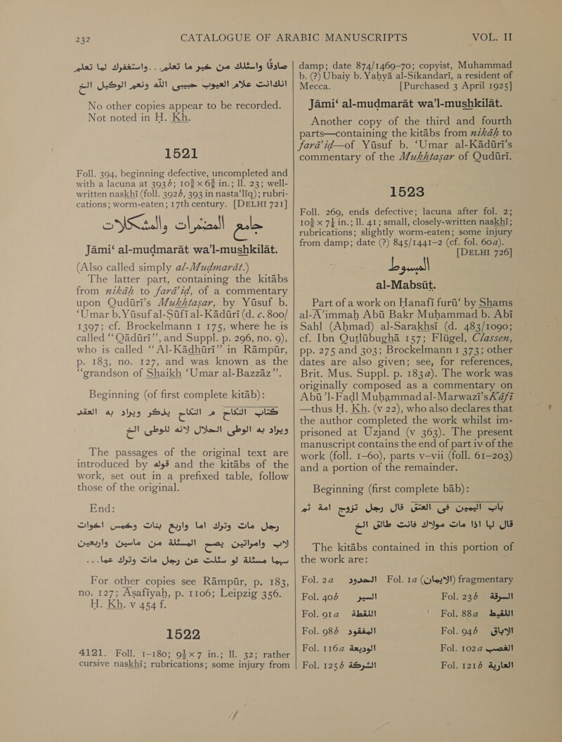 رن ا للك PAR ROO ion Peep Py yore ey‏ انكانت علام العيوب حبيبى اللّه ونعم الوكيل الخ No other copies appear to be recorded. Not noted in H. Kh. 1521 Foll. 394, beginning defective, uncompleted and with a lacuna at 3934; 102 x 62 in.; Il. 23; well- written naskhi (foll. 3924, 393 in nasta‘liq) ; rubri- cations; worm-eaten; 17th century. [DELHI 721] Jami‘ al-mudmarat wa’l-mushkilat. (Also called simply a/-Mudmarat.) The latter part, containing the kitabs from 7212/2 to fara’id, of a commentary upon Qudiri’s Wukhtasar, by Yusuf b. ‘Umar b. Yusuf al-Sufi al- Kaduri (d. &gt;. 800/ 1397; cf. Brockelmann'1 175, where he is called “‘Qadiri”’, and Suppl. p. 296, no. 9), who is called “ Al-Kadhiri” in Rampir, p. 183, no. 127, and was known as the “grandson of Shaikh ‘Umar al-Bazzaz’’. Beginning (of first complete kitab): م الداع يزكر ويراد به العقد‎ ce) كناك‎ ويراد به الوطى الحلال لانه للوطى الخ‎ _ The passages of the original text are introduced by قوله‎ and the kitabs of the work, set out in a prefixed table, follow those of the original. End: وخمس اخوات‎ Oly مات وترك اما واربع‎ Sm) واربعيئن‎ Crile من‎ Anal الات اوامراتين ابض‎ سبما مسكلة لو سئلت عن رجل مات وترك عما...‎ For other copies see Rampur, p. 183, no. 127; Asafiyah, p. 1106; Leipzig 356. H. Kh. v 454 f. 1522 4121. Foll. 1-180; 9$x7 in.; ll. 32; rather cursive naskhi; rubrications; some injury from  VOLS damp; date 874/1469-70; copyist, Muhammad b. (?) Ubaiy b. Yahya al-Sikandari, a resident of Mecca. [Purchased 3 April 1925] Jami‘ al-mudmarat wa’l-mushkilat. Another copy of the third and fourth parts—containing the kitabs from zzkah to fara id—of Yusuf b. ‘Umar al-Kadiri’s commentary of the Wukhtasar of Qudiuri. 1523 Foll. 269, ends defective; lacuna after fol. 2; 108 x 71 in.; ll. 41; small, closely-written naskhi; rubrications; slightly worm-eaten; some injury from damp; date (?) 845/1441-2 (cf. fol. 60a). [DELHI 726] al-Mabsit. Part of a work on Hanafi furi‘ by Shams al-A’immah Abi Bakr Muhammad b. Abi Sahl (Ahmad) al-Sarakhsi (d. 483/1090; cf. Ibn Qutlibugha 157; Fligel, Classen, pp. 275 and 303; Brockelmann 1 373; other dates are also given; see, for references, Brit. Mus. Suppl. .م‎ 183@). The work was originally composed as a commentary on Abua’l-Fadl Muhammadal-Marwazi’sKa/fz —thus H. Kh. (v 22), who also declares that the author completed the work whilst im- prisoned at Uzjand (v 363). The present manuscript contains the end of part iv of the work (foll. 1-60), parts v—vii (foll. 61-203) and a portion of the remainder. Beginning (first complete bab): قال رجل تزوج امة ثم‎ Sah فى‎ User! باب‎ قال لبا اذا مات مولاك فانت طالق الخ‎ The kitabs contained in this portion of the work are: Fol.2a@ sored! Fol. 1a (yl!) fragmentary Fol. 405 ريسلا‎ Fol. 235 السرقة‎ Fol. 91a اللقطة‎ ' Fol. 882 اللقيط‎ Fol. 985 المفقود‎ Fol. 946 الاباق‎ Fol. 116a@ الوديعة‎ Fol. 102@ الغصب‎ Fol. 1256 الشركة‎ Fol. 1216 العارية‎