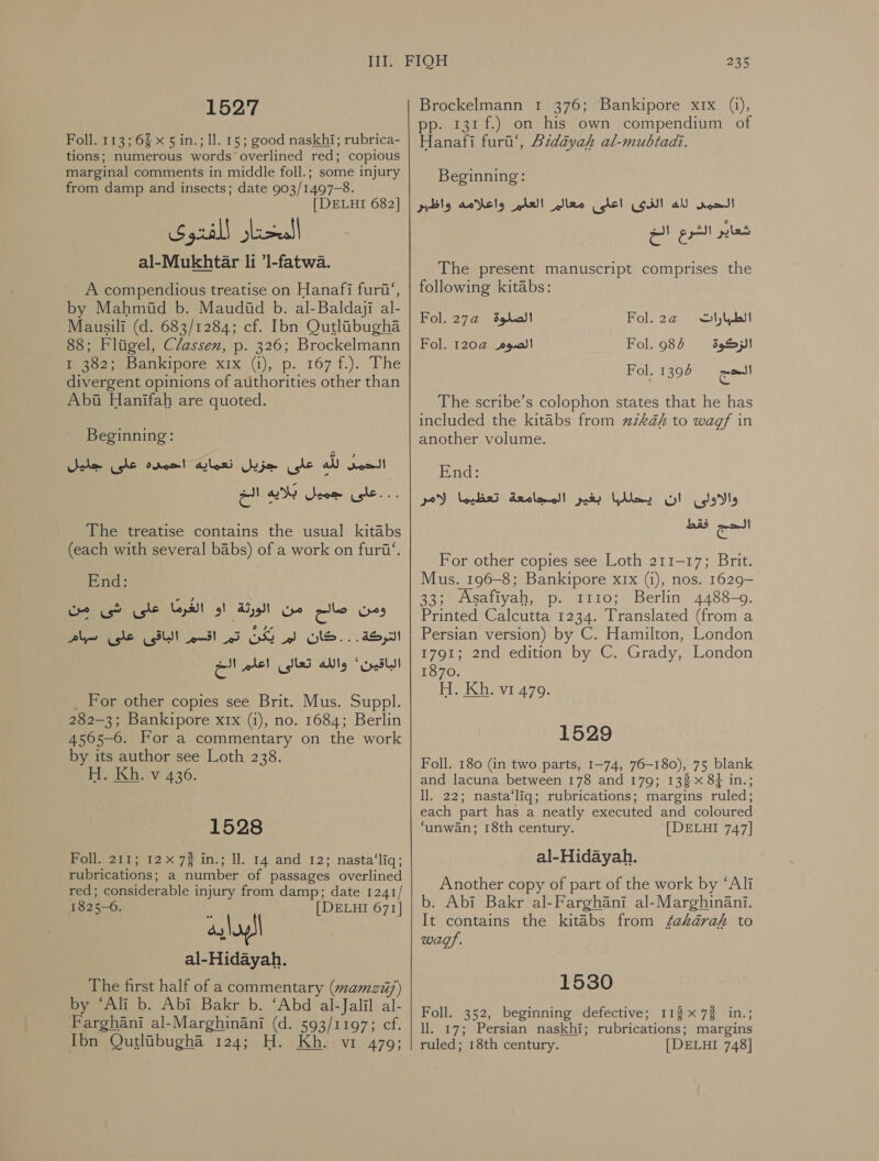 ‘1527 Foll. 113; 6% x 5 in.; ll. 15; good naskhi; rubrica- tions; numerous words overlined red; copious marginal comments in middle foll.; some injury from damp and insects; date 903/1497-8. [ DELHI 682] al-Mukhtar li ’l-fatwa. A compendious treatise on Hanafi furt‘, by Mahmid b. Maudid b. al-Baldaji al- Mausili (d. 683/1284; cf. Ibn OQutlibugha 88; Fliigel, Classen, p. 326; Brockelmann ie eo bankipore xix (1),.p: 167 1.(. The divergent opinions of authorities other than Abu Hanifah are quoted. Beginning: ele gle orem! على جزيل تعماية‎ all الحمد‎ ..على جميل بلايه الخ‎ The treatise contains the usual kitabs (each with several babs) of a work on furii‘. End: ومن صالح من الورثة او الغْرمًا على شى من‎ Peale الاق‎ eS التركة . . .كان لم يكن اتم‎ at الباقين'* والله تعالى اعلم‎ For other copies see Brit. Mus. Suppl. 282-3; Bankipore xrx (i), no. 1684; Berlin 4565-6. For a commentary on the work by its author see Loth 238. H. Kh. v 436. 1528 oneet tax 72 ins; Il 14 and 12; nasta‘liq; rubrications; a number of passages overlined red; considerable injury from damp; date 1241/ 1825-0. [DELHI 671] البدايه‎ al-Hidayah. The first half of a commentary (mamzi/) by ‘Ali b. Abi Bakr b. ‘Abd al-Jalil al- Farghani al-Marghinani (d. 593/1197; cf. Ibn Qutlubugha 124; H. Kh. vi 479; 235 Brockelmann 1 376; Bankipore x1x (i), pp. 131 f.) on his own compendium of Hanafi furt’, Bidayah al-mubtadz. Beginning: الحمى لله الذى اعلى معالم العلم واعلامه واظبر ples‏ الشرع الخ The present manuscript comprises the following kitabs: Fol. 27a الصلوة‎ Fol.2a@ تارابطلا‎ Fol. 120a@ الصوم‎ Fol. 984 39)! Fol. 1396 الحج‎ The scribe’s colophon states that he has included the kitabs from uikaéh to wagf in another volume. End: والاولى ان يحللبها بغير المجامعة تعظيما لامر‎ فقط‎ ca For other copies see Loth 211-17; Brit. Mus. 196-8; Bankipore xix (1), nos. 1629— 33; Asafiyah, .م‎ 1110; Berlin 4488-9. Printed Calcutta 1234. Translated (from a Persian version) by C. Hamilton, London 1791; 2nd edition by C. Grady, London 1870. H. Kh, vi 479. 1529 Foll. 180 (in two parts, 1-74, 76-180), 75 blank and lacuna between 178 and 179; 132 x 8+ in.; ll. 22; nasta‘liq; rubrications; margins ruled; each part has a neatly executed and coloured ‘unwan; 18th century. [DELHI 747] al-Hidayah. Another copy of part of the work by “Ali b. Abi Bakr al-Farghani al-Marghinani. It contains the kitabs from 722722 to wagp. 1530 Foll. 352, beginning defective; 113x732 in.; ll. 17; Persian naskhi; rubrications; margins ruled; 18th century. [DELHI 748]