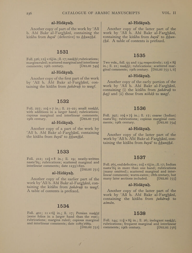 al-Hidayah. Another copy of part of the work by “Ali b. Abi Bakr al-Farghani, containing the kitabs from dxyz‘ (defective) to khunthd. 1531 Foll. 326; 124 x 64in. ; 11. 17; naskhi; rubrications ; marginsruled; scattered marginal and interlinear comments; 19th century. [DELHI 749] al-Hidayah. Another copy of the first part of the work by ‘Ali b. Abi Bakr al-Farghani, con- taining the kitabs from fahkaraf to wagf. 1532 Foll. 227; 4ه‎ 7 in.; 11. 21-22; small naskhi, with additions in a larger hand; rubrications; copious marginal and interlinear comments; 19th century. [ DELHI 750] al-Hidayah. Another copy of a part of the work by ‘Ali b. Abi Bakr al-Farghani, containing the kitabs from duyz‘ to khuntha. 1533 Foll, 212; 1248 in.; ll. 19; neatly-written nasta‘liq; rubrications; scattered marginal and interlinear comments; date 1235/1820, [DELHI 751] al-Hidayah. Another copy of the earlier part of the work by ‘Ali b. Abi Bakr al-Farghani, con- taining the kitabs from sahara to wagf. A table of contents is prefixed. 1534 Foll. 401: 11x68 in.; ll. 17; Persian naskhi (some folios in a larger hand than the rest); rubrications; margins ruled; copious marginal and interlinear comments; date 1080/1669.  al-Hidayah. Another copy of the latter part of the work by ‘Ali b. Abi Bakr al-Farghani, containing the kitabs from duya‘ to khun- tha. A table of contents is prefixed. 1535 Two vols., foll. 93 and 134 respectively; 124 x 83 in.; ll. 21; naskhi; rubrications; scattered mar- ginal comments; 19th century. [DELHI 753 i, ii] al-Hidayah. Another copy of the early portion of the work by ‘Ali b. Abi Bakr al-Farghani, containing (i) the kitabs from sahara to hay and (11) those from zkaéh to wagf. 1536 Foll. 397; 10$ x 74 in.; ll. 17; coarse (Indian) nasta‘liq; rubrications; copious marginal com- ments; 19th century. [DELHI 754] al-Hidayah. Another copy of the latter part of the work by ‘Alib. Abi Bakr al-Farghani, con- taining the kitabs from duyd‘ to khuntha. | 1537 Foll. 265, end defective; 102 x 6}in.;ll.17; Indian nasta‘liq in more than one hand; rubrications (many omitted); scattered marginal and inter- linear comments; worm-eaten; 18th century, but many later sections included. [DELHI 755] al-Hidayah. Another copy of the latter part of the work by ‘Ali b. Abi Bakr al-Farghani, containing the kitabs from 7070722 to aiman. 1538 Foll. 144; 113 x 8} in.; ll. 26; inelegant naskhi; rubrications; frequent marginal and interlinear