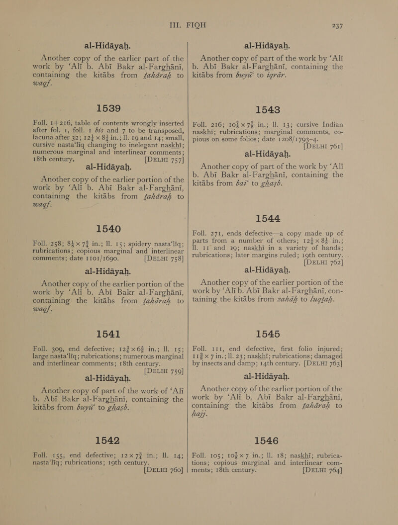 al-Hidayah. Another copy of the earlier part of the work by ‘Ali b. Abi Bakr al-Farghani, containing the kitabs from /fahkarak to wags. 1539 Foll. 1+216, table of contents wrongly inserted after fol. 1, foll. 1 42s and 7 to be transposed, lacuna after 32; 124 x 8} in.; 11. 19 and 14; small, cursive nasta‘liq changing to inelegant naskhi; numerous marginal and interlinear comments; 18th century. [DELHI 757] al-Hidayah. Another copy of the earlier portion of the work by ‘Ali b. Abi Bakr al-Farghani, containing the kitabs from /ehkdrak to wags. 1540 Pglee2) oo, x77 in; i. 15; spidery nasta‘liq; rubrications; copious marginal and interlinear comments; date 1101/1690. [DELHI 758] al-Hidayah. Another copy of the earlier portion of the work by ‘Ali b. Abi Bakr al-Farghani, containing the kitabs from fahdrah to wags. 1541 Polheaog, end defective; 12268 in.; Il. 15; large nasta ‘liq; rubrications; numerous marginal and interlinear comments; 18th century. [DELHI 759] al-Hidayah. Another copy of part of the work of ‘Ali b. Abi Bakr al-Farghani, containing the kitabs from 8111 to ghasb. 1542 Foll. 155; end defective; 12x72 in.; Il. nasta‘liq; rubrications; 19th century. 14;  237 al-Hidayah. Another copy of part of the work by ‘Ali b. Abi Bakr al-Farghani, containing the kitabs from 0241/1“ to igrar. 1543 Foll. 216; 10§x 7% in.; ll. 13; cursive Indian naskhi; rubrications; marginal comments, co- pious on some folios; date 1208/1793-4. [DELHI 761] al-Hidayah. Another copy of part of the work by ‘Ali b. Abi Bakr al-Farghani, containing the kitabs from daz‘ to ghasd. 1544 Foll. 271, ends defective—a copy made up of parts from a number of others; 12+ 8} in.; ll. 11 and 19; naskhi in a variety of hands; rubrications; later margins ruled; 19th century. [DELHI 762] al-Hidayah. Another copy of the earlier portion of the work by ‘Ali b. Abi Bakr al- Farghani, con- taining the kitabs from zakaf to lugtah. 1545 Foll. 111, end defective, first folio injured; 112 x 7 in.; ll. 23; naskhi; rubrications; damaged by insects and damp; 14th century. [DELHI 763] al-Hidayah. Another copy of the earlier portion of the work by ‘Ali b. Abi Bakr al-Farghani, containing the kitabs from fahkdérak to hay. 1546 Holle iOs 104 27 tis 1ل‎ 157 naskhis rubrica= tions; copious marginal and interlinear com-