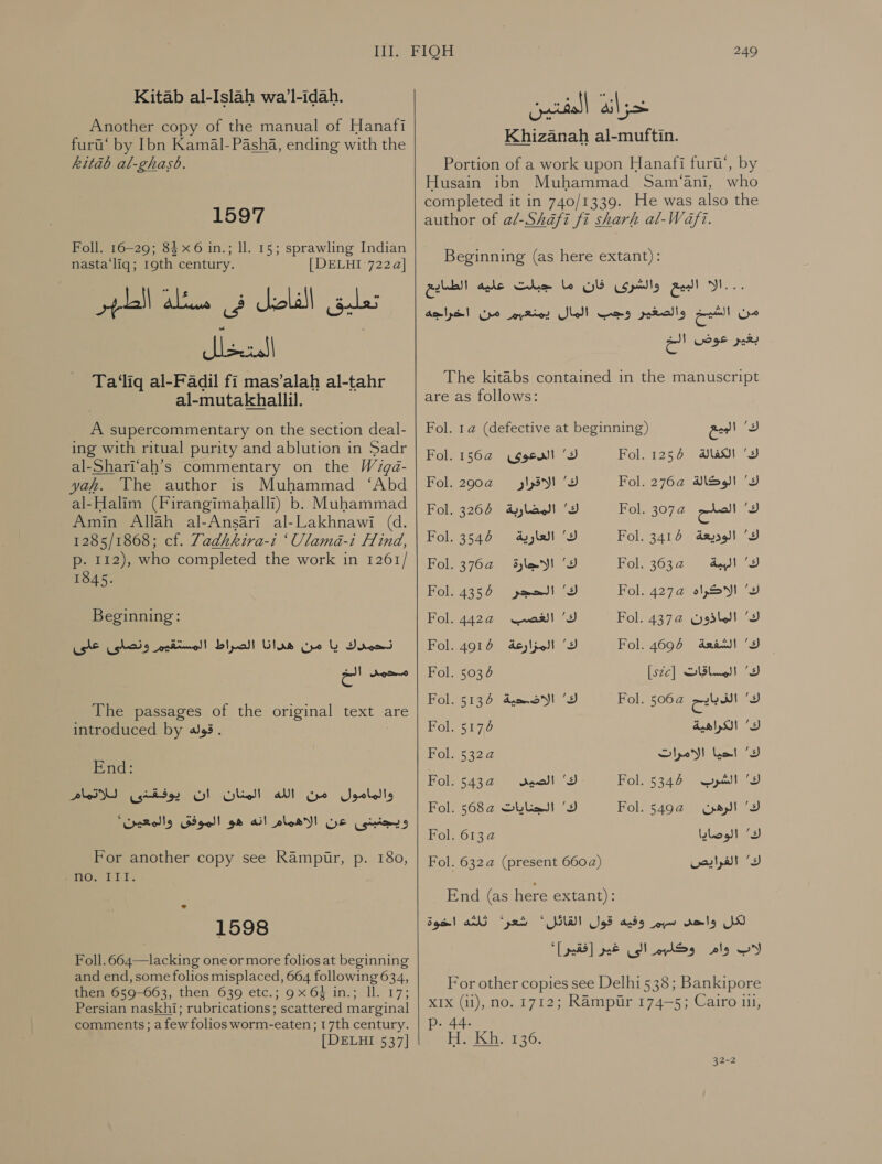 Another copy of the manual of Hanafi لتنا‎ by Ibn Kamal- Pasha, ending with the kitab al-ghasb. 1597 Foll. 16-29; 84 x6 in.; ll. 15; sprawling Indian nasta‘liq; 19th century. | DELHI 722 a] تعليق الفاضل فى مسئلة الطهر الم Ta‘liq al-Fadil fi mas’alah al-tahr al-mutakhallil. A supercommentary on the section deal- ing with ritual purity and ablution in Sadr al-Shari‘ah’s commentary on the Wigd- yah. VYhe author is Muhammad ‘Abd al-Halim (Firangimahalli) b. Muhammad Amin Allah al-Ansari al-Lakhnawi (d. 1285/1868; cf. Zadhkira-i ‘Ulama-i Hind, p. 112), who completed the work in 1261/ 1845. Beginning: Ce ghods من هدانا الصراط المستقبر‎ lb نحمدك‎ an محمد‎ The passages of the original text are introduced by قوله‎ . | End: plo SI والمامول من الله المنان ان يوفقذى‎ ويجنبنى عن الاهمام انه هو الموفق والمعين'‎ For another copy see Rampur, p. 180, ca am 1598 Foll.664—lacking one or more folios at beginning and end, some folios misplaced, 664 following 634, then 659-663, then 639 etc.; 9x 6 in.; ll. 17; Persian naskhi; rubrications; scattered marginal comments; afew folios worm-eaten; 17th century. [DELHT 537] 249 na &gt;‏ لين Khizanah al-muftin.‏ Portion of a work upon Hanafi furi’, by Husain ibn Muhammad Sam ‘ani, who completed it in 740/1339. He was also the author of al-Shafi fi sharh al-Wafi. Beginning (as here extant): البيع والشرى فان ما جبلت عليه الطمايع‎ Wheat من الشيخ والصغير وجب المال يمنعيم من اخراجه‎ بغير عوض ee‏ The kitabs contained in the manuscript are as follows: Fol. 1a (defective at beginning) eee! i Fol. 1564 ك' الدعوى‎ Fol. 1257 الكفالة‎ ‘sy Fol. 290a وارمإلا ف‎ Fol. 2762 ك' الوكالة‎ Fol. 3268 ك' المضاربة‎ Fol. 3074 a! 5 Fol. 3544 ةيراعلا ك‎ Fol. 3416 الوديعة‎ ‘9 Fol. 3762 ك' الاجارة‎ te) ie oie yea ف اله‎ Fol. 4355 ك' الحجر‎ Fol. +27 الاكراه‎ (9 Fol. 442a@ well ك'‎ Fol. 437@ ك' الماذون‎ Fol. 4916 ك' المزارعة‎ Fol. 4695 ك' الشفعة‎ Fol. 5034 [szc] Dl) ك‎ Fol. 5136 الاضحية‎ ‘3 Fol. 506a eee ك2‎ Fol. 56 الكراهية‎ / 3) Fol. 53224 ك' احيا الامرات‎ Fol. 543@ gol 2 Fol. 5342 pel كت‎ Fol. ك' الجنايات ه568‎ Fol. 5492 (pay! ك‎ Fol. 6134 ك' الوصايا‎ Fol. 632a (present 6602) ك' الفرايص‎ End (as here extant): qed nh gee, لكل ولحل ب وفيه كول القاتل؟‎ لاب وام وكليم الى غير [فقير]'‎ For other copies see Delhi 538: Bankipore XIX (ii), no. 1712; Rampur 174-5; Cairo 111, p- 44. lables Gite Glen 32-2