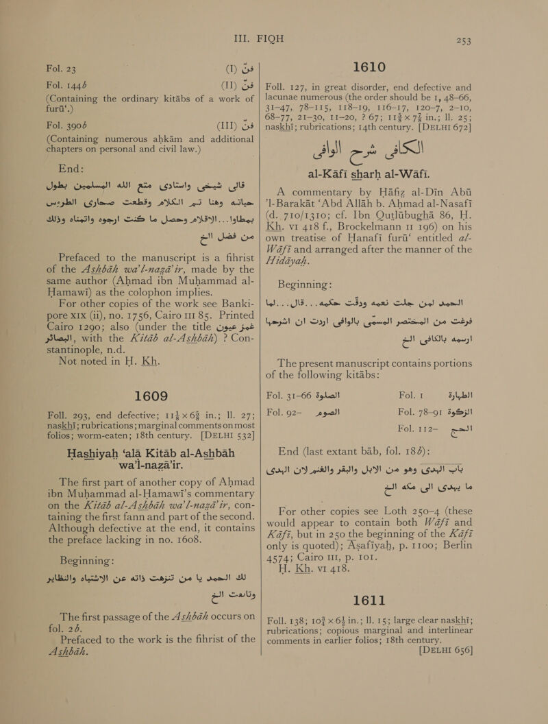 (I) ev (Il) 63 (Containing the ordinary kitabs of a work of furii‘.) Fol. 23 Fol. 1446 (IIT) فِن‎ (Containing numerous ahkaém and additional chapters on personal and civil law.) End: قالى شيخى واستادى مع الله المسلمين بطول‎ 000000 eles وهنا تر الكلام وقطعت‎ athe Wo olieSly بمطاوا: .. الاقلام وحصل ما كنت ارجوة‎ من فصن اخ‎ Prefaced to the manuscript is a fihrist of the Ashkbah wa'l-naga@ ir, made by the same author (Ahmad ibn Muhammad al- Hamawi) as the colophon implies. For other copies of the work see Banki- pore XIX (ii), no. 1756, Cairo 111 85. Printed Cairo 1290; also (under the title عيون‎ jot البصائر‎ , with the K7téb al-Ashbih) ? Con- stantinople, n.d. Not noted in H. Kh. Fol. 3904 1609 Foll. 293, end defective; 114 x63 in.; ll. 27; naskhi; rubrications; marginal comments on most folios; worm-eaten; 18th century. [DELHI 532] Hashiyah ‘ala Kitab al-Ashbah » wa l-nazair. The first part of another copy of Ahmad ibn Muhammad al-Hamawi’s commentary on the Kitab al-Ashbah wa l-naza@ ir, con- taining the first fann and part of the second. Although defective at the end, it contains the preface lacking in no. 1608. Beginning: لك الحمى يا من تنزهت ذاته عن الاشتياه والنظاير‎ وتابعت الح‎ The first passage of the له‎ 5/8/2 occurs on fol. 26. Prefaced to the work is the fihrist of the A shbah. 253 1610 Foll. 127, in great disorder, end defective and lacunae numerous (the order should be 1, 48-66, 31-47, 78-115, 118-19, 116-17, 120-7, 2-10, 68-77, 21-30, 11-20, ? 67; 11x 74 in.; IL. 25; naskhi; rubrications; 14th century. | DELHI 672] ASS‏ شرح الوافى al-Kafi sharh al-Wafi.‏ A commentary by Hafiz al-Din Abi ’l-Barakat ‘Abd Allah b. Ahmad al-Nasafi (d. 710/1310; cf. Ibn Qutlibugha 86, H. Kh. vi 418 f., Brockelmann 11 196) on his own treatise of Hanafi furt‘ entitled a/- Wafi and arranged after the manner of the flidiyah. Beginning: ذزفث مل الصخشتصضة” ال بالوافى اردت ان اشرحها‎ أرسمه بالكافى 00 The present manuscript contains portions of the following kitabs: Fol. 31-66 الصلوة‎ Pols 1 الطبارة‎ Fol. 92- Fol. 78-91 الزكوة‎ ana الصوم Fol. 1 12- End (last extant bab, fol. 184):‏ زان oy!‏ وهو من الابل والبقر والغنم لان SI‏ ما يبدى الى مكه الخ For other copies see Loth 250-4 (these would appear to contain both Waft and Kafi, but in 250 the beginning of the Kafz only is quoted); Asafiyah, p. 1100; Berlin At gas Caironliep alOls H. Kh. vi 418. 1611 Foll. 138; 10% x 64 in.; Il. 15; large clear naskhi; rubrications; copious marginal and interlinear comments in earlier folios; 18th century. [ DELHI 656]