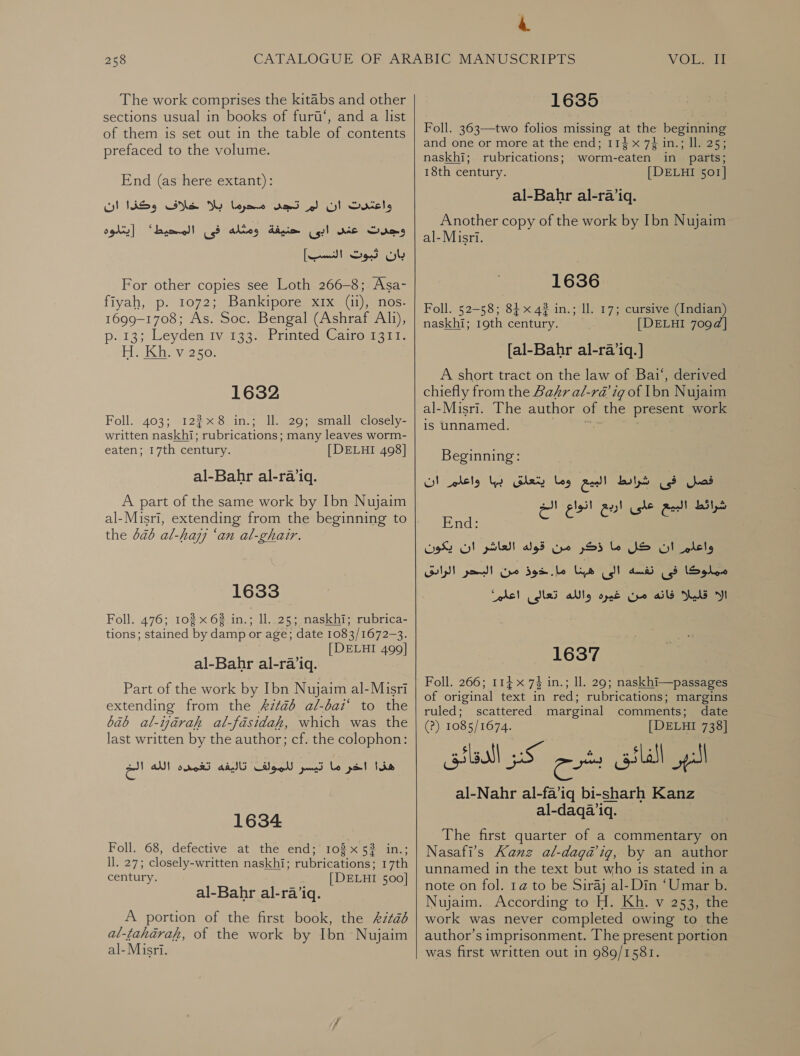 The work comprises the kitabs and other sections usual in books of furt‘, and a list of them is set out in the table of contents prefaced to the volume. End (as here extant): محرما بلا خلاف وكذا ان‎ Ka واعغدت ان لم‎ عند ابى حنيفة ومثله فى المحيط؟ [يتلوه‎ Sums بان ثبوت النسب]‎ For other copies see Loth 266-8; Asa- fiyah, p. 1072; Bankipore xix si) nos: 1699-1708; As. Soc. Bengal (Ashraf Als), p. 13; Leyden tv 133% Printed;Cairoma 11. HeKbe vero: 1632 Foll. 403; 1228 in.; Il. 29; small closely- written naskhi; rubrications; many leaves worm- eaten; 17th century. [DELHI 498] al-Bahr al-raiq. A part of the same work by Ibn Nujaim al-Misri, extending from the beginning to the 6a6 al-hajj ‘an al-ghair. 1633 Foll. 476; 102 x 62 in.; ll..25; naskhi; rubrica- tions; stained by damp or age; date 1083/1672-3. [DELHI 499] al-Bahr al-ra’iq. Part of the work by Ibn Nujaim al-Misri extending from the 62226 al-bai‘ to the bab al-ijarah al-fasidak, which was the last written by the author; cf. the colophon: 1634 Foll. 68, defective at the end; 103x532 in.; ll. 27; closely-written naskhi; rubrications; 17th century. [DELHI 500] al-Bahr al-ra’iq. A portion of the first book, the 6 al-taharah, of the work by Ibn Nujaim al-Misri.  4 1635 Foll. 363—two folios missing at the beginning and one or more at the end; 114 x 7} in.; ll. 25; naskhi; rubrications; worm-eaten in parts; 18th century. [DELHI 501[ al-Bahr 31-1 Another copy of the work by Ibn Nujaim al-Misri. 1636 Foll. 52-58; 84 x 4? in.; ll. 17; cursive (Indian) naskhi; 19th century. [DELHI 709d] [al-Bahr al-ra’iq. ] A short tract on the law of Bai‘, derived chiefly from the Bakr al-ra@’ ig of Ibn Nujaim al-Misri. The author of the present work is unnamed. ap Beginning: فصل فى شرائط البيع وما يتعلق بها واعلم ان‎ شرائط البيع على ارد انوا لقند End: eae‏ US SI ole‏ ما 555 Geo‏ قوله plat‏ ان يكون Soleo‏ فى dnd‏ الىاهبنا be‏ دوذ من Gulp yond‏ الا ails Wald‏ من غيره al‏ تعالى اعلمم 1637 Foll. 266; 114 x 74 in.; Il. 29; naskhi—passages of original text in red; rubrications; margins ruled; scattered marginal comments; date (?) 1085/1674. [DELHI 738] lea oS” الفائق بشرح‎ al-Nahr 31-1310 bi-sharh Kanz al-daqa’iq. The first quarter of a commentary on Nasafi’s Kanz al-daga’ig, by an author unnamed in the text but who is stated in a note on fol. 1@ to be Siraj al- Din ‘Umar b. Nujaim.. According to H. Kh. v 253, the work was never completed owing to the author’s imprisonment. The present portion was first written out in 989/1581.