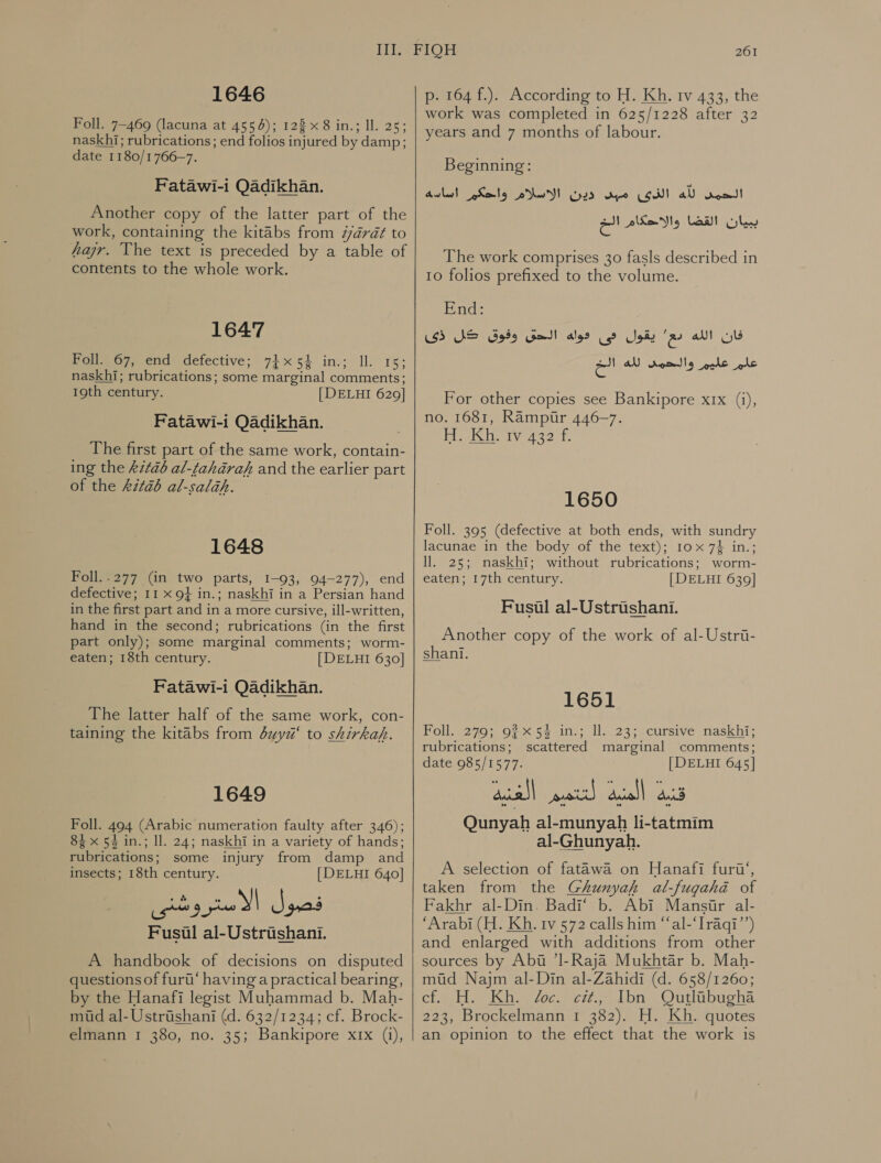 1646 Foll. 7-469 (lacuna at 4554); 122 &gt; in.; Il. 25; naskhi; rubrications ; end folios injured by damp; date 1180/1766—7. Fatawi-i Qadikhan. Another copy of the latter part of the work, containing the kitabs from “drat to hajr. The text is preceded by a table of contents to the whole work. 1647 Polly 67, end defective; 74x54 in.; Il. 15; naskhi; rubrications; some marginal comments; 19th century. [DELHI 629] Fatawi-i Qadikhan. The first part of the same work, contain- ing the 61120 al-taharaf and the earlier part of the 6217 al-salah. 1648 Foll.-277 (in two parts, I-93, 94-277), end defective; 11 x 9} in.; naskhi in a Persian hand in the first part and in a more cursive, ill-written, hand in the second; rubrications (in the first part only); some marginal comments; worm- eaten; 18th century. [ DELHI 630] Fatawi-i Qadikhan. The latter half of the same work, con- taining the kitabs from duyz‘ to shirkah. 1649 Foll. 494 (Arabic numeration faulty after 346); 84 x 54 in.; ll. 24; naskhi in a variety of hands; rubrications; some injury from damp and insects; 18th century. [DELHI 640] Fusul al-Ustriishani. A handbook of decisions on disputed questions of fur‘ having a practical bearing, by the Hanafi legist Muhammad b. Mah- mid al-Ustrishani (d. 632/1234; cf. Brock- elmann 1 380, no. 35; Bankipore xrx (1),   261 p. 164 f.). According to H. Kh. rv 433, the work was completed in 625/1228 after 32 years and 7 months of labour. Beginning: Awl) Sets ew Ged لله الذى مبن‎ root! ببيان القضا والاحكام الخ‎ The work comprises 30 fasls described in 10 folios prefixed to the volume. End: SS SS وفوق‎ Gal alee فان الله دع يقول فى‎ الخ‎ ad) علم عليم والحمد‎ For other copies see Bankipore 122 (1), no. 1681, Rampur 446-7. Hietliaty 432 f 1650 Foll. 395 (defective at both ends, with sundry lacunae in the body of the text); 10x 7} in.; ll. 25; naskhi; without rubrications; worm- eaten; 17th century. [DELHI 639] Fusul al-Ustrishani. Another copy of the work of al-Ustri- shani. 1651 Foll. 279; 92x 5% in.; ll. 23; cursive naskhi; rubrications; scattered marginal comments; date 985/1577. [DELHI 645] Qunyah al-munyah li-tatmim al-Ghunyah. A selection of fatawa on Hanafi furi‘, taken from the Ghunyah al-fugahé of Fakhr al-Din. Badi‘ b. Abi Mansir al- “Arabi (H. Kh. tv 572 calls him “‘al-‘Iraqi’’) and enlarged with additions from other sources by Abu ’l-Raja Mukhtar b. Mah- mud Najm al-Din al-Zahidi (d. 658/1260; الاريك‎ Whe voce. Lb Outhibughs 223, Brockelmann 1 382). H. Kh. quotes an opinion to the effect that the work is