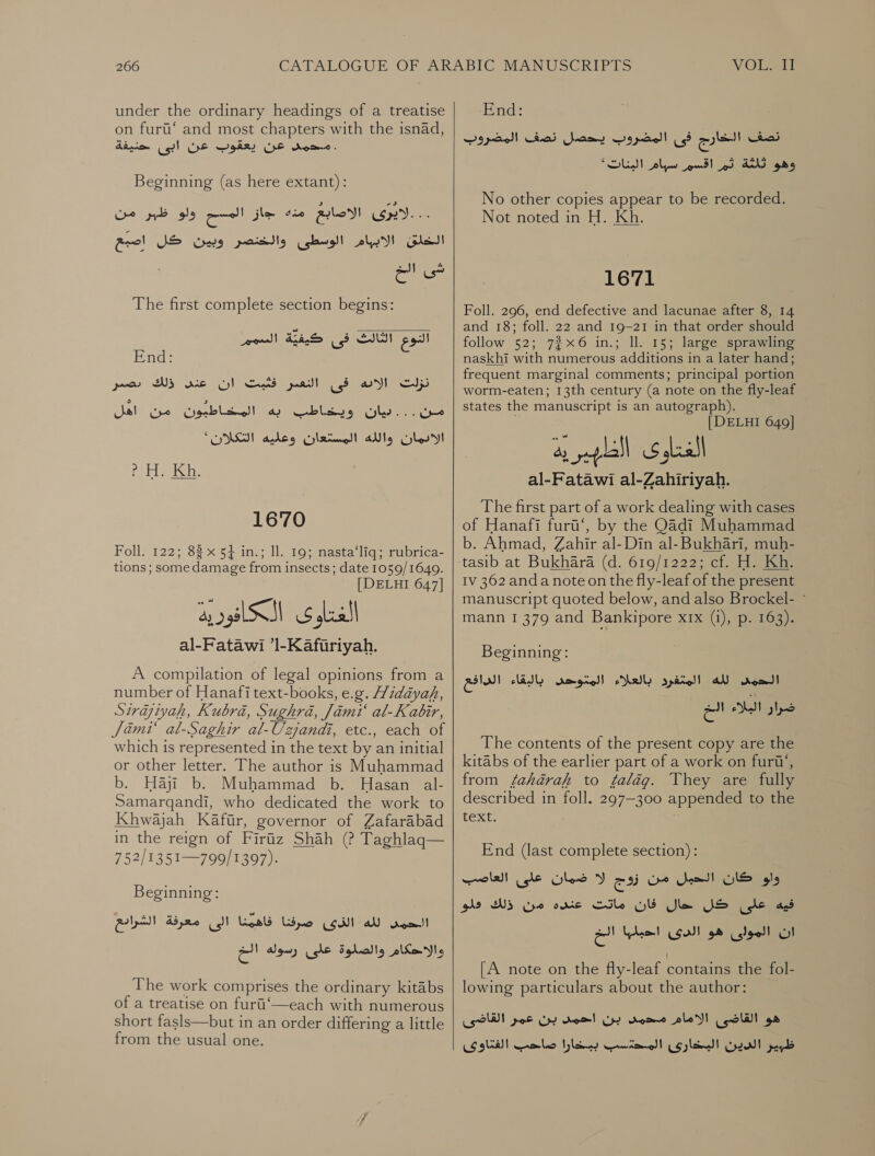 under the ordinary headings of a treatise on furt‘ and most chapters with the isnad, محمد عن يعقوب عن ابى حنيفة‎ . Beginning (as here extant): ولو ظبر من‎ oo الاصابع مذ 4 جاز‎ Up... الخلق الابهام الوسطى والخنصر وبين كل اصبع‎ لك G‏ Cow The first complete section begins: النوع الثالث فى كيفيّة السممأ End:‏ نزلت wy‏ فى التعير فثيبت ان عدن ذلك poor‏ 00 كن لاطا به المخاطبوت ,من “اهل الادمان والله المستعان وعليه “MSI‏ Kh.‏ fer 1670 Foll. 122; 83 x 54 in.; ll. 19; nasta‘liq; rubrica- tions ; some damage from insects; date 1059/1649. [ DELHI 647] 1 SSS nee al-Fatawi ’l-Kaftriyah. A compilation of legal opinions from a number of Hanafitext-books, e.g. Widayah, Sirqiyah, Kubré, Sughra, Jimi‘ al-Kabir, Jami‘ al-Saghir al-Uzjandi, etc., each of which is represented in the text by an initial or other letter. The author is Muhammad b. Haji b. Muhammad b. Hasan al- Samarqandi, who dedicated the work to Khwajah Kafir, governor of Zafarabad in the reign of Firtiz Shah (? Taghlaq— 752/1351—799/1397). Beginning: صرفنا فاهمنا الى معرفة الشرادع‎ (gill لله‎ rool والاحكام والصلوة على رسوله الخ‎ The work comprises the ordinary kitabs of a treatise on furt‘—each with numerous short fasls—but in an order differing a little from the usual one.   End: فى المضروب يحصل نصف المضروب‎ he نصف‎ سوام البنات*‎ ppt Ve ps وهو كا لاز‎ No other copies appear to be recorded. Not noted in H. Kh. 1671 Foll. 296, end defective and lacunae after 8, 14 and 18; foll. 22 and 19-21 in that order should follow 52; 7%x6 in.; ll. 15; large sprawling naskhi with numerous additions in a later hand; frequent marginal comments; principal portion worm-eaten; 13th century (a note on the fly-leaf states the manuscript is an autograph). | DELHI 649] al-Fatawi al-Zahiriyah. The first part of a work dealing with cases of Hanafi furi‘, by the Qadi Muhammad b. Ahmad, Zahir al-Din al- Bukhari, muh= tasib at Bukhara (d. 619/1222; cia Hii Iv 362 anda note on the fly-leaf of the present manuscript quoted below, and also Brockel- © mann 1 379 and Bankipore xrx (i), p. 163). Beginning: لله المتفرد بالعلاء المتوحى باليقاء الدافع‎ reat! الخ‎ Mish رار‎ The contents of the present copy are the kitabs of the earlier part of a work on furt’, from fahaérah to falag. They are fully described in foll. 297-300 appended to the text. ١ End (last complete section) :‏ ee‏ اللشيل من زوج لا ضمان على العاصب JS le ad‏ حال فان ماتت عنده من WS‏ فلو ان الموالى هو الدى احبليها 0 [A note on the fly-leaf contains the fol- lowing particulars about the author: هو القاضى الامام مدمد بن احمس بن SOE‏ القاضى 0ل شارى Cate ol‏ ببعارا ضاحت الفتاوى