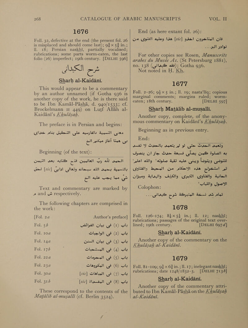 1676 Foll. 32, defective at the end (the present fol. 26 is misplaced and should come last); 93 x 52 in.; ll. 18; Persian naskhi, partially vocalised; rubrications; some parts worm-eaten, the last folio (26) imperfect; 19th century. [DELHI 596] شرح الككيدانى Sharh al-Kaidani. This would appear to be a commentary by an author unnamed (if Gotha 936 is another copy of the work, he is there said to be Ibn Kamal-Pasha, d. 940/1533; cf. Brockelmann 11 449) on Lutf Allah لد‎ Kaidani’s Xhkulasah. The preface is in Persian and begins: دالفارسيه عاى التحقيق بنام خداى‎ Anan) | معذى‎ بى همتا آغاز ميكنم الخ‎ Beginning (of the text):  21ت الله را العالمين فح كتابه بعى التيمن dromidly‏ دكت الله تبحانه وتعالئ اذاي Gad [sic]‏ شي مما يجب عليه الخ Text and commentary are marked by مر‎ and ش‎ respectively. . The following chapters are comprised in the work: [Fol. 2a Author’s preface] Fol. 56 باب )1( فى بيان الفرائض‎ Fol. 2 باب )2( فى الواجيات‎ Fol. 2 باب (3) فى بيان السنن‎ Fol. 176 باب )4( فى المستحبات‎ Fol. 22a باب )5( فى المحرمات‎ Fol. 23a باب )6( فى المكروهات‎ Fol. 30a [s2c] باب )7( فى المباهات‎ Fol. 314 [s2c] باب )8( فى المفسداة‎ These correspond to the contents of the Matalib al-musalli (cf. Berlin 3524).    End (as here extant fol. 26):‏ فان المتاخرون اخذو [s2c]‏ هذا وعليه الفتوى من نوادر البر... For other copies see Rosen, anuscrits arabes du Musée As. (St Petersburg 1881), no. 138 كيدانى)‎ ais); Gotha 936. Not noted in H. Kh. 1677 Foll. 2-26; 94x 5 in.; ll. 19; nasta‘liq; copious marginal comments; margins ruled; worm- eaten; 18th century. [| DELHI 597] Sharh Matalib al-musalli. Another copy, complete, of the anony- mous commentary on Kaidani’s Ahulasah. Beginning as in previous entry. End: وتعمى الحدث &lt;تى لو لم يتعمس بالحدث لا تفسد‎ به الصلوة كمن يصلى فسبعة حدث جاز ان ينصرف‎ “hel alg للتوضى ويتوضاً ويبئنى عليه تقية صلوته»‎ و اتساج هذه الاحكام من المحيط والفتاوى‎ الحانية والفتاوى الكبرى والكشف والبداية وميزان‎ re) eee) اللاص‎ Colophon: peers 1678 Foll. 126-174; 84x54 in.; Il. 12; naskhi; rubrications; passages of the original text over- lined; 19th century. | DELHI 697¢] Sharh al-Kaidani. Another copy of the commentary on the Khulasah al-Kaidani. 1679 Foll. 81-109; 9% x 62 in.; ll. 17; inelegant naskhi; rubrications; date 1248/1832-3. [DELHI 7134] Sharh al-Kaidani. Another copy of the commentary attri- buted to Ibn Kamal-Pasha on the AhZulasahk al-Kaidéani.