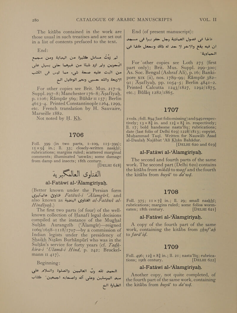 The kitabs contained in the work are those usual in such treatises and are set out in a list of contents prefaced to the text. End: كثيرة من البداية ومن مجمع‎ Yulee S35 ثم‎ ارد كنا مق غيرهها حتى يسبل على‎ lg كر‎ الكتب‎ er eee قله كن‎ AVS, Cech oe الاربعة والله حسبى وبعم الوكيول الخ‎ For other copies see Brit. Mus. 217-9, Suppl. 297-8; Manchester 176-8; Asafiyah, p. 1106; Rampur 569; Buhari1157; Berlin 4613-4. Printed Constantinople 1264, 1299, etc. French translation by H. Sauvaire, Marseille 1882. Not noted by H. Kh. 1'706 Foll. 399 (in two parts, 1-109, 115-399); 15 x9 in.; Il. 33; closely-written naskhi; rubrications; margins ruled; scattered marginal comments; illuminated ‘unwan; some damage from damp and insects; 18th century. [| DELHI 618] typ lle ieee al-Fatawi al-‘Alamgiriyah. (Better known under the Persian form فتاوئ عالمكيرى‎ 721202-12 “Alamgiri, and also known as الفتاوى البندية‎ al-Patawi al- flindiyaf.) The first two parts (of four) of the well- known collection of Hanafi legal decisions compiled at the instance of the Mughal Sultan Aurangzib (‘Alamgir)—reigned 1069/1658—1118/1707—by a commission of Indian legists under the presidency of Shaikh Nizam Burhanpuri who was in the Sultan’s service for forty years (cf. Zadh- kiva-t ‘Ulamaé-i Hind, .م‎ 242; Brockel- mann II 417). Beginning: العالمين والصلوة والسلام على‎ Gy al الحمس‎ سيد المرسلينٌ وعلى آله واصحابه اجمعين2؛ كتاب‎ الطبارة الخ End (of present manuscript): فى فصول العمادية رجل حفر بيرا فى مسجد‎ lim له ذلك ودحعل كذا فى‎ se ان فيه يقع والاخير لا‎ ' الحدمادية‎ For ‘other copies see Loth 275 (first part only); Brit. Mus. Suppl. 299-300; As. Soc. Bengal (Ashraf Alt), p.16; Banki- pore XIX (11), nos. 1789-99; Rampur 382- 91; Asafiyah, pp. 1054-5; Berlin 4841-2. Printed Calcutta 1243/1827.) t202) tages etc.; Bulag 1282/1865. CLO 2 vols. ; 5011. 894 (last folio missing) and 949 respec- tively; 13 x 88 in. and 12} x 84 in. respectively; ll. 17; bold handsome nasta‘liq; rubrications; date (last folio of Delhi 619) 1228/1813; copyist, Muhammad 1201. Written for Nauwab Asad al-Daulah Najabat ‘Ali Khan Bahadur. [DELHI 620 and 619] al-Fatawi al-‘Alamgiriyah. The second and fourth parts of the same work. The second part (Delhi 620) contains the kitabs from zak to wag and the fourth the kitabs from duyi‘ to da‘wd. 1708 Foll. 375; 11x72 in.; ll. 265 small aaseiee rubrications; margins ruled; some folios worm- eaten; 18th century. [DELHI 621] al-Fatawi al-‘Alamgiriyah. A copy of the fourth part of the same work, containing the kitabs from skuf‘af to fara id. 1709 Foll. 496; 123 x 83 in.; 11. 21; nasta‘liq; rubrica- tions; 19th century. [DELHI 622] al-Fatawi al-‘Alamgiriyah. Another copy, not quite completed, of the fourth part of the same work, containing the kitabs from 024/14“ to da‘wd.