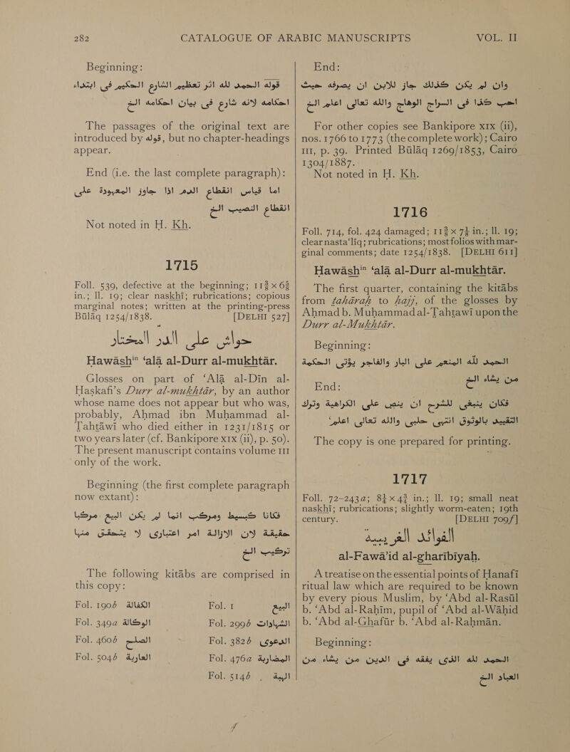 Beginning: End: وان لم يكن كذلك جاز للابن ان يصرفه حيث | قوله الحمد لله اثر تعظيم الشارع الحكيم فى ابتداء‎ احكامه لانه شارع فى بيان احكامه en‏ The passages of the original text are introduced by 4 3, but no chapter-headings appear. End (i.e. the last complete paragraph): اما قياس انقطاع الدم اذا جاوز المعبودة عللى‎ Not noted in H. Kh. 1715 Foll. 539, defective at the beginning; 112 x 63 in.; ll. 19; clear naskhi; rubrications; copious marginal notes; written at the printing- press Bulag 1254/1838. [DELHI 527] PEE allie. othe. Hawash” ‘ala al-Durr al-mukhtar. Glosses on part of ‘Ala al-Din al- Haskafi’s Durr al-mukhtadr, by an author whose name does not appear but who was, probably, Ahmad ibn Muhammad _al- Tahtawi who died either in 1231/1815 or two years later (cf. Bankipore xx (11), p. 50). The present manuscript contains volume III only of the work. Beginning (the first complete paragraph now extant): حقيقة لان تركيب الخ The following kitabs are comprised in this copy: Lye ايتسقق‎ Y cole! pol At Fol. 1906 الكفالة‎ Fol. 349a الوكالة‎ Fol. 7 الصلح‎ Fol: I البييع‎ Fol. 2997 الشبادات‎ Fol. 3826 الدعوى‎ Fol. +762 المضاربة'‎ Fol. 5146 الببة‎     uss NBS Gol‏ السراج الوهاج والله تعالى اعلم الخ For other copies see Bankipore xIx (ii), nos. 1766 to 1773 (the complete work) ; Cairo 111, p. 39. Printed Bulaq 1269/1853, Cairo 1304/1887. Not noted in H. Kh. 1716 Foll. 714, fol. 424 0 112 x 74 in.; ll. 19; clear nasta‘liq; rubrications; most folios with mar- ginal comments; date 1254/1838. [DELHI 611] Hawash’ ‘ala al-Durr al-mukhtar. The first quarter, containing the kitabs from fahadrah to haji, of the glosses by Ahmad b. Muhammadal-Tahtawi upon the Durr al-Mukhtar. Beginning: يد الله المنعين الحكية‎ على polly gL‏ يؤتى End: ١ على الكراهية وترك‎ Gay فكان ينبغى للشرح ان‎ التقييى بالوثوق اننبى حلبى والله تعالى اعلم‎ The copy is one prepared for printing. 1757 Foll. 72-2432: 84x43 in.; ll. 19; small neat naskhi; rubrications; slightly worm-eaten; 19th century. [DELHI 709 /f] al-Pawa’id al-gharibiyah. A treatise on the essential points of Hanafi ritual law which are required to be known by every pious Muslim, by ‘Abd al-Rasul b. ‘Abd al-Rahim, pupil of ‘Abd al-Wahid b. ‘Abd al-Ghafir b. ‘Abd al-Rahman. Beginning: من‎ clay الذدى بغقه فى الدين من‎ AN الدمى‎ ال‎ sls! 0 باد‎