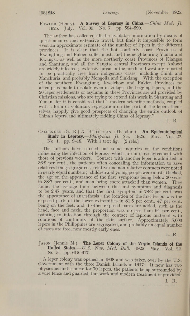 FowLer (Henry). A Survey of Leprosy in China.—C/lina Med. Jl. 1925. Jaly., Vol; 39. No. 7. pp. 584-508: The author has collected all the available information by means of questionnaires and extensive travel, but finds it impossible to form even an approximate estimate of the number of lepers in the different provinces. It is clear that the hot southerly coast Provinces of Kwangtung and Fukien suffer most, and the neighbouring Yunan and Kwangsi, as well as the more northerly coast Provinces of Kiangsu and Shantung, and all the Yangtse central Provinces except Anhwei are widely infected ; extensive areas in the north and west are reported to be practically free from indigenous cases, including Chihli and Manchuria, and probably Mongolia and Sinkiang. With the exception of the southern Kwangtung, Kweichow and Fukien Provinces no attempt is made to isolate even in villages the begging lepers, and the 20 leper settlements or asylums in these Provinces are all provided by Christian missions, who are trying to extend this work in Shantung and Yunan, for it is considered that ‘‘ modern scientific methods, coupled with a form of voluntary segregation on the part of the lepers them- selves, happily give good prospects of changing the entire outlook of China’s lepers and ultimately ridding China of leprosy.” | Aas CALLENDER (G. R.) &amp; BiITTERMAN (Theodore). An Epidemiological Study in Leprosy.—Piuilippine Jl. Sci. 1925. May. Vol. 27. No, 1... pp. 9-18. With 1 text fig... [2-refs.] The authors have carried out some inquiries on the conditions influencing the infection of leprosy, which are in close agreement with those of previous workers. Contact with another leper is admitted in 36:9 per cent., the patients often concealing the information to save relatives being segregated ; relative and non-relative contacts were noted in nearly equalnumbers; children and young people were most attacked, the age on the appearance of the first symptoms being below 20 years in 38-7 per cent., and men being more attacked than women. They found the average time between the first symptom and diagnosis to be 2-47 years, and that the first symptom in 78-2 per cent. was the appearance of anaesthesia; the location of the first lesion was the exposed parts of the lower extremities in 81-5 per cent., 47 per cent. being on the feet, and if other exposed parts are added, such as the head, face and neck, the proportion was no less than 94 per cent., pointing to infection through the contact of leprous material with solutions of continuity of the skin surface. Approximately 5,000 lepers in the Philippines are segregated, and probably an equal number of cases are free, now mostly early ones. L.jae Jason (Jennie M.). The Leper Colony of the Virgin Islands of the United States—U.S. Nav. Med. Bull. 1925. May. Vol. 22. No. 5. pp. 615-617. A leper colony was opened in 1908 and was taken over by the U.S. Government with the three Danish Islands in 1917. It now has two physicians and a nurse for 70 lepers, the patients being surrounded by a wire fence and guarded, but work and modern treatment is provided. Lae
