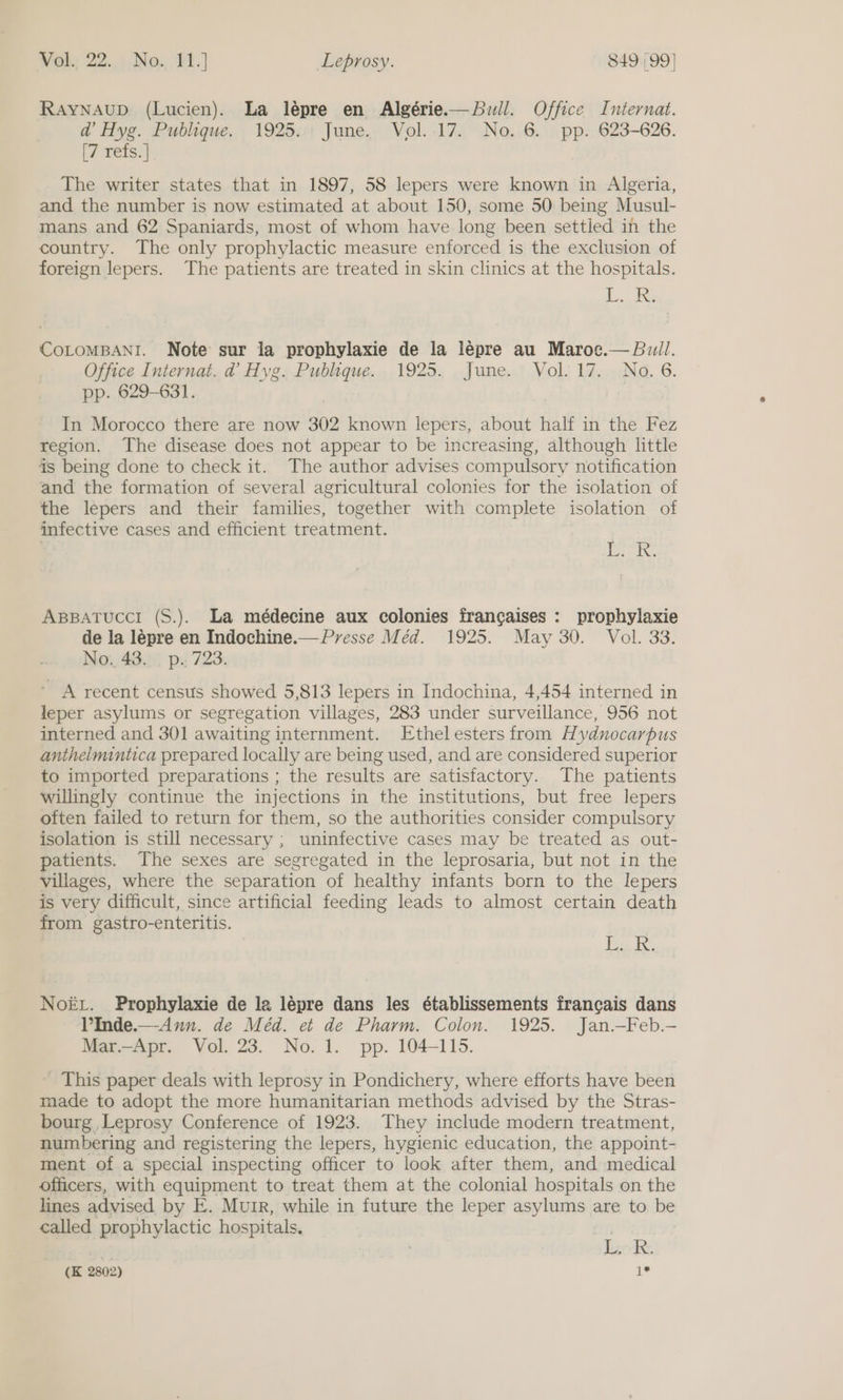 RayNAuD (Lucien). La lépre en Algérie.—Buwill. Office Internat. ad Hyg. Publique. 1925. June, Vol..17. No. 6. pp. 623-626. [7 refs. | The writer states that in 1897, 58 lepers were known in Algeria, and the number is now estimated at about 150, some 50 being Musul- mans and 62 Spaniards, most of whom have long been settled in the country. The only prophylactic measure enforced is the exclusion of foreign lepers. The patients are treated in skin clinics at the hospitals. Laks COLOMBANI. Note sur la prophylaxie de la lépre au Maroc.— Bull. Office Internat. d@ Hyg. Publique. 1925. June. Vol. 17. No. 6. pp. 629-631. In Morocco there are now 302 known lepers, about half in the Fez region. The disease does not appear to be increasing, although little is being done to check it. The author advises compulsory notification and the formation of several agricultural colonies for the isolation of the lepers and their families, together with complete isolation of infective cases and efficient treatment. | . Bois ApBBATUCCI (S.). La médecine aux colonies fran¢aises : prophylaxie de la lépre en Indochine.— Presse Méd. 1925. May 30. Vol. 33. No. 43... p.; 723. ’ A recent census showed 5,813 lepers in Indochina, 4,454 interned in leper asylums or segregation villages, 283 under surveillance, 956 not interned and 301 awaiting internment. Ethel esters from Hydnocarpus anthelmintica prepared locally are being used, and are considered superior to imported preparations ; the results are satisfactory. The patients willingly continue the injections in the institutions, but free lepers often failed to return for them, so the authorities consider compulsory isolation is still necessary ; uninfective cases may be treated as out- patients. The sexes are segregated in the leprosaria, but not in the villages, where the separation of healthy infants born to the lepers is very difficult, since artificial feeding leads to almost certain death from gastro-enteritis. ea de, Noé.. Prophylaxie de la lépre dans les établissements francais dans VInde.—-Aun. de Méd. et de Pharm. Colon. 1925. Jan.—Feb.— Mar.—Apr. Vol. 23. No. 1. pp. 104-115. _ This paper deals with leprosy in Pondichery, where efforts have been made to adopt the more humanitarian methods advised by the Stras- bourg Leprosy Conference of 1923. They include modern treatment, numbering and registering the lepers, hygienic education, the appoint- ment of a special inspecting officer to look after them, and medical officers, with equipment to treat them at the colonial hospitals on the lines advised by E. Muir, while in future the leper asylums are to be called prophylactic hospitals. 3 - Leck (K 2802) 1*