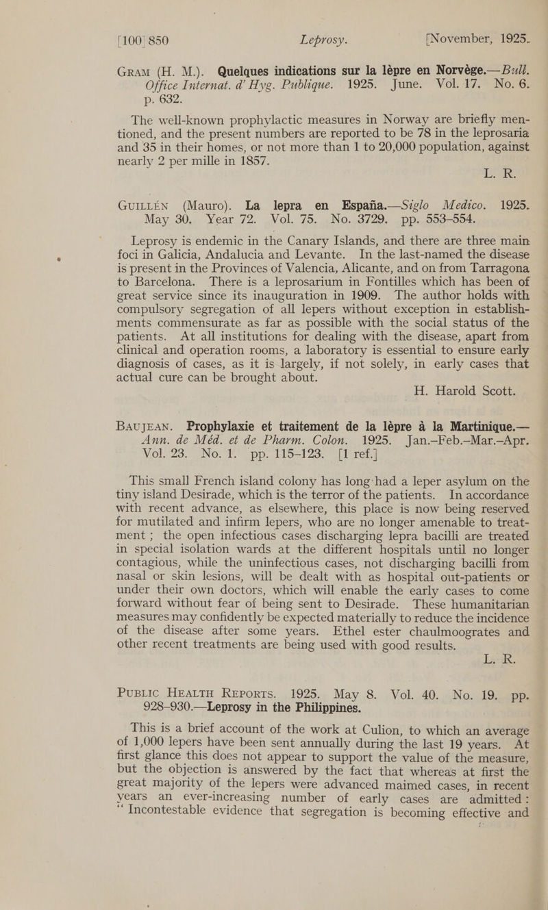 Gram (H. M.). Quelques indications sur la lepre en Norvege.— Bull. Office Internat. d’ Hyg. Publique. 1925. June. Vol. 17. No. 6. p. 632. The well-known prophylactic measures in Norway are briefly men- tioned, and the present numbers are reported to be 78 in the leprosaria and 35 in their homes, or not more than 1 to 20,000 population, against nearly 2 per mille in 1857. ee GUILLEN (Mauro). La lepra en Espana.—Sizglo Medico. 1925. May 30,. Year 72. Vol. 75. ,No..3729, _pp..593-594. Leprosy is endemic in the Canary Islands, and there are three main foci in Galicia, Andalucia and Levante. In the last-named the disease is present in the Provinces of Valencia, Alicante, and on from Tarragona to Barcelona. There is a leprosarium in Fontilles which has been of great service since its inauguration in 1909. The author holds with compulsory segregation of all lepers without exception in establish- ments commensurate as far as possible with the social status of the patients. At all institutions for dealing with the disease, apart from clinical and operation rooms, a laboratory is essential to ensure early diagnosis of cases, as it is largely, if not solely, in early cases that actual cure can be brought about. H. Harold Scott. BAUJEAN. Prophylaxie et traitement de la lépre a la Martinique.— Ann. de Méd. et de Pharm. Colon. 1925. Jan.—Feb.—Mar.—Apr. Vol. 23.. No: ¥ pp. 115-123- [1 ret. This small French island colony has long:had a leper asylum on the tiny island Desirade, which is the terror of the patients. In accordance with recent advance, as elsewhere, this place is now being reserved for mutilated and infirm lepers, who are no longer amenable to treat- ment ; the open infectious cases discharging lepra bacilli are treated in special isolation wards at the different hospitals until no longer contagious, while the uninfectious cases, not discharging bacilli from nasal or skin lesions, will be dealt with as hospital out-patients or under their own doctors, which will enable the early cases to come forward without fear of being sent to Desirade. These humanitarian measures may confidently be expected materially to reduce the incidence of the disease after some years. Ethel ester chaulmoogrates and other recent treatments are being used with good results. Les. PusBLic HEALTH Reports. 1925. May 8. Vol. 40. No. 19. pp. 928-930.—Leprosy in the Philippines. This is a brief account of the work at Culion, to which an average of 1,000 lepers have been sent annually during the last 19 years. “an first glance this does not appear to support the value of the measure, but the objection is answered by the fact that whereas at first the great majority of the lepers were advanced maimed cases, in recent years an ever-increasing number of early cases are admitted : ‘ Incontestable evidence that segregation is becoming effective and
