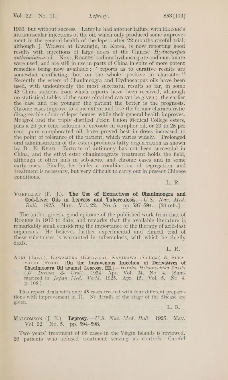 1906, but without success. Later he had another failure with HEISER’s intramuscular injections of the oil, which only produced some improve- ment in the general health of the lepers after 22 months careful trial, although J. Witson at Kwangju, in Korea, is now reporting good results with injections of large doses of the Chinese Hydunocarpus anthelmintica oil. Next, RoGERS’ sodium hydnocarpate and morrhuate were used, and are still in use in parts of China in spite of more potent remedies being now available; “reports as to curative resuits are somewhat conflicting, but on the whole positive in character.”’ Recently the esters of Chaulmoogra and Hydnocarpus oils have been used, with undoubtedly the most successful results so far, in some 43 China stations from which reports have been received, although no statistical tables of the cures obtained can yet be given ; the earlier the case and the younger the patient the better is the prognosis. Chronic cases improve to some extent and lose the former characteristic disagreeable odour of leper homes, while their general health improves. Moogrol and the triply distilled Pekin Union Medical College esters, plus a 20 per cent. solution of creosote in camphor oil, or 20 to 25 per cent. pure camphorated oil, have proved best in doses increased to the point of tolerance of the patient, which varies widely. Prolonged oral administration of the esters produces fatty degeneration as shown by B. E. Reap. Tartrate of antimony has not been successful in China, and the ethyl ester chauimoograte treatment holds the field, although it often fails in sub-acute and chronic cases and in some early ones. Finally, he thinks a combination of segregation and treatment is necessary, but very difficult to carry out in present Chinese conditions. 120. VurPILLat (Ff. J.). The Use of Extractives of Chaulmoogra and Cod-Liver Oils in Leprosy and Tuberculosis—U.S. Nav. Med. Bull. 1925., May. - Vol. 22...No.5.. pp. 587-594. _. [20 refs] The author gives a good epitome of the published work from that of ROGERS in 1916 to date, and rernarks that the available literature is remarkably small considering the importance of the therapy of acid-fast organisms. He believes further experimental and clinical trial of these substances is warranted in tuberculosis, with which he chiefly deals. gal Aox! (Taiyu), Kawamura (Kasayuki), Kamikawa (Yutaka) &amp; FuKa- MACHI (Roan). {On the Intravenous Injection of Derivatives of Chaulmoogra Oil against Leprosy. III.|— Hifuka Hitsunyokika Zasshi Gil. > Demmaty.e@ “Urol. A924., Apr. Vol. 24; INo. 5 4:)\ (Sum- imanized, in) {/aopanw Med... Word. 1925... Apres 1d.0°WVol.S; .No. 4. p. 108.1 This report deals with onlv 45 cases treated with four different prepara- tions with improvement in 11. No details of the stage of the disease are given. Lek. Matcomson (J. E.). Leprosy.— U.S. Nav. Med. Bull. 1925. May. Vol. 22. No.5. pp. 594-598. Two years’ treatment of 68 cases in the Virgin Islands is reviewed, 26 patients who refused treatment serving as controls. Careful