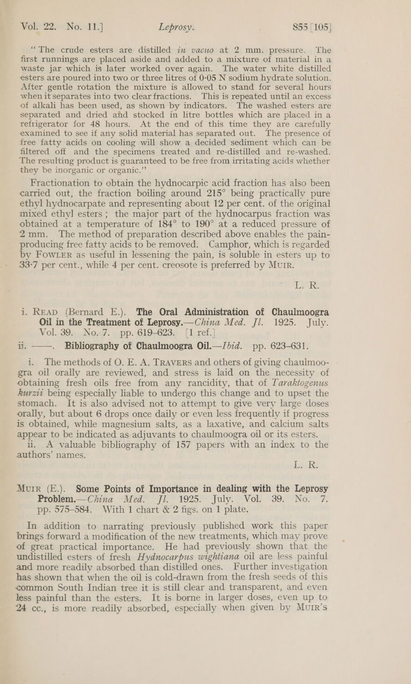 “The crude esters are distilled im vacuo at 2 mm. pressure. The first runnings are placed aside and added to a mixture of material in a waste jar which is later worked over again. The water white distilled esters are poured into two or three litres of 0-05 N sodium hydrate solution. After gentle rotation the mixture is allowed to stand for several hours when it separates into two clear fractions. This is repeated until an excess of alkali has been used, as shown by indicators. The washed esters are separated and dried afd stocked in litre bottles which are placed ina Tefrigerator for 48 hours. At the end of this time they are carefully examined to see if any solid material has separated out. The presence of free fatty acids on cooling will show a decided sediment which can be filtered off and the specimens treated and re-distilled and re-washed. The resulting product is guaranteed to be free from irritating acids whether they be inorganic or organic.” Fractionation to obtain the hydnocarpic acid fraction has also been carried out, the fraction boiling around 215° being practically pure ethyl hydnocarpate and representing about 12 per cent. of the original mixed ethyl] esters; the major part of the hydnocarpus fraction was obtained at a temperature of 184° to 190° at a reduced pressure of 2mm. The method of preparation described above enables the pain- producing free fatty acids to be removed. Camphor, which is regarded by FOWLER as useful in lessening the pain, is soluble in esters up to 33-7 per cent., while 4 per cent. creosote is preferred by MUIR. Lh i. READ (Bernard E.). The Oral Administration of Chaulmoogra Oil in the Treatment of Leprosy.—C/ina Med. Jl. 1925. July. Vol. 394.Noa/. » pp. 619-623— [1..retf.] ii. . Bibliography of Chaulmoogra Oil.—Jb:d. pp. 623-631. i. The methods of O. E. A. TRAVERS and others of giving chaulmoo- gra oil orally are reviewed, and stress is laid on the necessity of obtaining fresh oils free from any rancidity, that of Taraktogenus kurz being especially liable to undergo this change and to upset the stomach. It is also advised not to attempt to give very large doses orally, but about 6 drops once daily or even less frequently if progress is obtained, while magnesium salts, as a laxative, and calcium salts appear to be indicated as adjuvants to chaulmoogra oil or its esters. li. A valuable bibliography of 157 papers with an index to the authors’ names. deo ASE  Muir (E.). Some Points of Importance in dealing with the Leprosy Problem.—China Med. fl. 1925. July. Vol. 39. No. 7. pp. 575-584. With 1 chart &amp; 2 figs. on I plate. In addition to narrating previously published work this paper brings forward a modification of the new treatments, which may prove of great practical importance. He had previously shown that the undistilled esters of fresh Hydnocarpus wightiana oil are less painful and more readily absorbed than distilled ones. Further investigation has shown that when the oil is cold-drawn from the fresh seeds of this common South Indian tree it is still clear and transparent, and even less painful than the esters. It is borne in larger doses, even up to 24 cc., is more readily absorbed, especially when given by Mutr’s