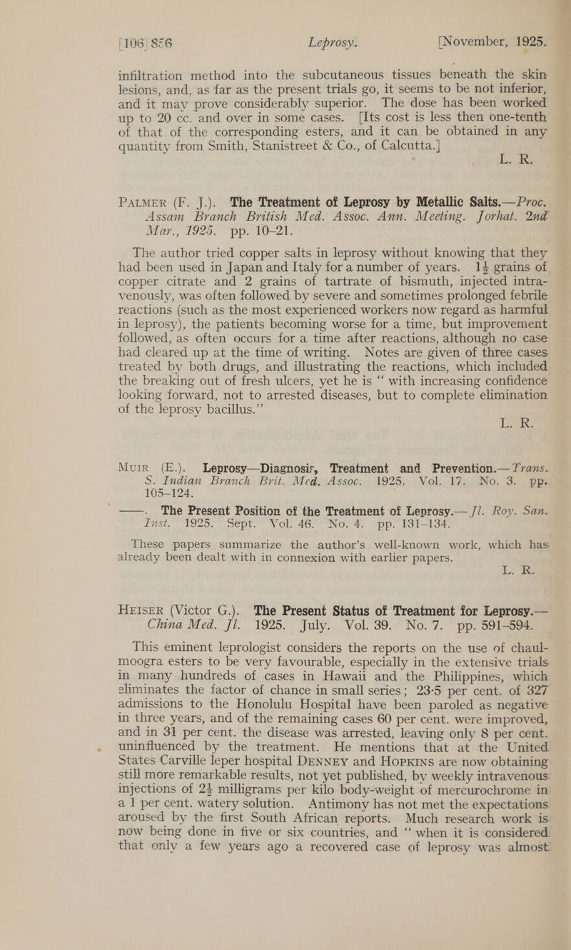 infiltration method into the subcutaneous tissues beneath the skin lesions, and, as far as the present trials go, it seems to be not inferior, and it may prove considerably superior. The dose has been worked up to 20 cc. and over in some cases. [Its cost is less then one-tenth of that of the corresponding esters, and it can be obtained in any quantity from Smith, Stanistreet &amp; Co., of Calcutta. ] Ae PALMER (F. J.). The Treatment of Leprosy by Metallic Salts.—Pvoc. Assam Branch British Med. Assoc. Ann. Meeting. Jorhat. 2nd Mar., 1925. pp. 10-21. The author tried copper salts in leprosy without knowing that they had been used in Japan and Italy fora number of years. 14 grains of copper citrate and 2 grains of tartrate of bismuth, injected intra- venously, was often followed by severe and sometimes prolonged febrile reactions (such as the most experienced workers now regard as harmful in leprosy), the patients becoming worse for a time, but improvement followed, as often occurs for a time after reactions, although no case had cleared up at the time of writing. Notes are given of three cases. treated by both drugs, and illustrating the reactions, which included the breaking out of fresh ulcers, yet he is “ with increasing confidence looking forward, not to arrested diseases, but to complete elimination. of the leprosy bacillus.” Hes Muir (E.). Leprosy—Diagnosisr, Treatment and Prevention.— 7vans. S. Indian Branch Brit. Med, Assoc: 1925. Vol..17. No. 3. pp 105-124. ) _——. The Present Position of the Treatment of Leprosy.— //. Roy. San. Inst, ~ T1925.° Sept: Vol. 46. “No. 4, -pp. 131-134 These papers summarize the author’s well-known work, which has already been dealt with in connexion with earlier papers. L. he HEISER (Victor G.). The Present Status of Treatment for Leprosy.— China Med. Jl. 1925. July. Vol. 39. No.7. pp. 591-594. This eminent leprologist considers the reports on the use of chaul- moogra esters to be very favourable, especially in the extensive trials. in many hundreds of cases in Hawaii and the Philippines, which eliminates the factor of chance in small series; 23-5 per cent. of 327 admissions to the Honolulu Hospital have been paroled as negative in three years, and of the remaining cases 60 per cent. were improved, and in 31 per cent. the disease was arrested, leaving only 8 per cent. uninfluenced by the treatment. He mentions that at the United States Carville leper hospital DENNEY and HopKINs are now obtaining still more remarkable results, not yet published, by weekly intravenous: injections of 2$ milligrams per kilo body-weight of mercurochrome in a 1 per cent. watery solution. Antimony has not met the expectations aroused by the first South African reports. Much research work is now being done in five or six countries, and ‘‘ when it is considered. that only a few years ago a recovered case of leprosy was almost