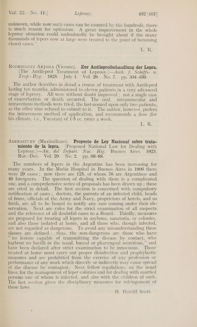 unknown, while now such cases can be counted by the hundreds, there is much reason for optimism. A great improvement in the whole leprosy situation could undoubtedly be brought about if the many thousands of lepers now at large were treated to the point of becoming closed cases.” | Br Ae RODRIEGUEZ AR JONA (Vicente). Zur Antileprolbehandiung der Lepra. [fhe Antileprol Treatment of Leprosy.|—Arch. f. Schiffs- u. Trop.-Hyg. 1925. July 1. Vol. 29. No.7. pp. 334-339. The author describes in detail a course of treatment with Antileprol lasting ten months, administered to eleven patients in a very advanced stage of leprosy. All were without doubt improved ; not a single case of exacerbation or death occurred. The oral, intramuscular and intravenous methods were tried, the last-named upon only two patients, as the other nine refused to submit to it. The author, however, prefers the intravenous method of application, and recommends a dose (for his climate, z.e., Yucatan) of 1-5 cc. twice a week. PIR cos ABERASTURY (Maximiliano). Proyecto de Ley Nacional sobre trata- miento de la lepra. [Proposed National Law for Dealing with Leprosy.|—An. del Depart. Nac. Hig. Buenos Aires. 1923. Mar.~Dec. Vol. 29. No.2. pp. 68-88. The numbers of lepers in the Argentine has been increasing for many years. In the Muniz Hospital in Buenos Aires in 1906 there were 29 cases; now there are 125, of whom 76 are Argentinos and 49 foreigners. The question of dealing with them is a complicated one, and a comprehensive series of proposals has been drawn up ; these are cited in detail. The first section is concerned with compulsory notification of cases; doctors, the parents of an infected child, heads of firms, officials of the Army and Navy, proprietors of hotels, and so forth, are all to be bound to notify any case coming under their ob- servation. Next are rules for the strict examination of all suspects and the reference of all doubtful cases to a Board. Thirdly, measures are proposed for treating all lepers in asylums, sanatoria, or colonies, and also those isolated at home, and all those who, though infected, are not regarded as dangerous. To avoid any misunderstanding these classes are defined: thus, the non-dangerous are those who have “no lesions capable of transmitting the disease by contact, who harbour no bacilli in the nasal, buccal or pharyngeal secretions,’ and have been declared after strict examination to be innocuous. Those treated at home must carry out proper disinfection and prophylactic measures and are prohibited from the exercise of any profession or performance of any work which directly or indirectly may cause spread of the disease by contagion. Next follow regulations, on the usual lines, for the management of leper colonies and for dealing with married persons one of whom is infected, and also with the children of such. The last section gives the disciplinary measures for infringement of these laws. H. Harold Scott: