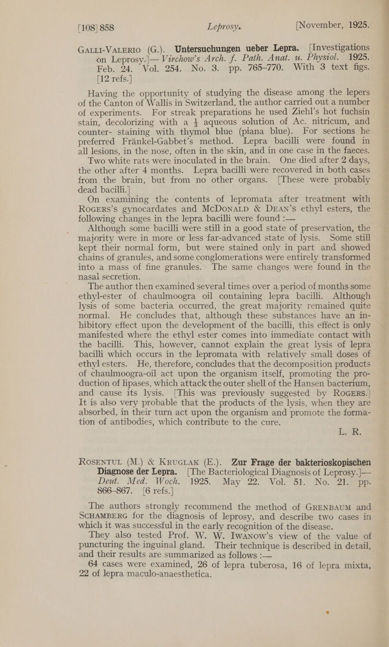 GALLI-VALERIO (G.). Untersuchungen ueber Lepra. [Investigations on Leprosy.|— Virchow’s Arch. f. Path. Anat. wu. Physiol. 192s. Feb. 24. Vol. 254. No. 3. pp. 765-770. With 3 text figs. [12 refs. Having the opportunity of studying the disease among the lepers of the Canton of Wallis in Switzerland, the author carried out a number of experiments. For streak preparations he used Ziehl’s hot fuchsin stain, decolorizing with a 4 aqueous solution of Ac. nitricum, and counter- staining with thymol blue (piana blue). For sections he preferred Frankel-Gabbet’s method. Lepra bacilli were found in all lesions, in the nose, often in the skin, and in one case in the faeces. Two white rats were inoculated in the brain. One died after 2 days, the other after 4 months. Lepra bacilli were recovered in both cases from the brain, but from no other organs. [These were probably dead bacilli. ] On examining the contents of lepromata after treatment with ROGERS’S gynocardates and McDonaLtp &amp; DEAN’s ethyl esters, the following changes in the lepra bacilli were found :— Although some bacilli were still in a good state of preservation, the majority were in more or less far-advanced state of lysis. Some still kept their normal form, but were stained only in part and showed chains of granules, and some conglomerations were entirely transformed into a mass of fine granules. The same changes were found in the nasai secretion. The author then examined several times over a period of months some ethyl-ester of chaulmoogra oil containing lepra bacilli. Although lysis of some bacteria occurred, the great majority remained quite normal. He concludes that, although these substances have an in- hibitory effect upon the development of the bacilli, this effect is only manifested where the ethyl ester comes into immediate contact with the bacilli. This, however, cannot explain the great lysis of lepra bacilli which occurs in the lepromata with relatively small doses of ethylesters. He, therefore, concludes that the decomposition products of chaulmoogra-oil act upon the organism itself, promoting the pro- duction of lipases, which attack the outer shell of the Hansen bacterium, and cause its lysis. [This was previously suggested by ROGERs.| It is also very probable that the products of the lysis, when they are absorbed, in their turn act upon the organism and promote the forma- tion of antibodies, which contribute to the cure. | ik. ROSENTUL (M.) &amp; KruGLak (E.). Zur Frage der bakterioskopischen Diagnose der Lepra. [The Bacteriological Diagnosis of Leprosy. ]|— Deut.” Med. ‘Woch.*' 1925. May 22) Vol. 51! No.792 ee 866-867. [6 refs.] The authors strongly recommend the method of GRENBAUM and SCHAMBERG for the diagnosis of leprosy, and describe two cases in which it was successful in the early recognition of the disease. They also tested Prof. W. W. Iwanow’s view of the value of puncturing the inguinal gland. Their technique is described in detail, and their results are summarized as follows :— 64 cases were examined, 26 of lepra tuberosa, 16 of lepra mixta, 22 of lepra maculo-anaesthetica.