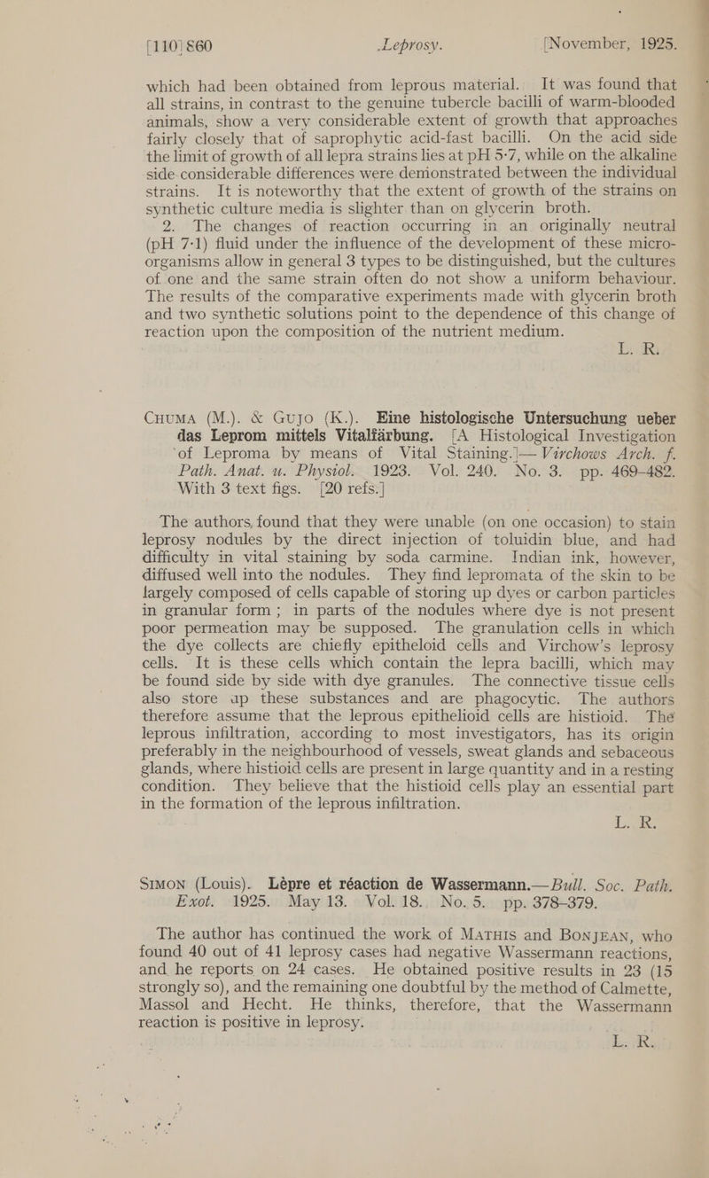 which had been obtained from leprous material. It was found that all strains, in contrast to the genuine tubercle bacilli of warm-blooded animals, show a very considerable extent of growth that approaches fairly closely that of saprophytic acid-fast bacilli. On the acid side the limit of growth of all lepra strains lies at pH 5-7, while on the alkaline side-considerable differences were demonstrated between the individual strains. It is noteworthy that the extent of growth of the strains on synthetic culture media is slighter than on glycerin broth. 2. The changes of reaction occurring in an originally neutral (pH 7-1) fluid under the influence of the development of these micro- organisms allow in general 3 types to be distinguished, but the cultures of one and the same strain often do not show a uniform behaviour. The results of the comparative experiments made with glycerin broth and two synthetic solutions point to the dependence of this change of reaction upon the composition of the nutrient medium. Tiki CuuMA (M.). &amp; Gujo (K.). Eine histologische Untersuchung ueber das Leprom mittels Vitalfarbung. [A Histological Investigation ‘of Leproma by means of Vital Staining.|— Virchows Arch. f. Path. Anat. u. Physiol. 1923. Vol. 240. No. 3. pp. 469-482. With 3 text figs. [20 refs.] The authors, found that they were unable (on one occasion) to stain leprosy nodules by the direct injection of toluidin blue, and had difficulty in vital staining by soda carmine. Indian ink, however, diffused well into the nodules. They find lepromata of the skin to be largely composed of cells capable of storing up dyes or carbon particles in granular form; in parts of the nodules where dye is not present poor permeation may be supposed. The granulation cells in which the dye collects are chiefly epitheloid cells and Virchow’s leprosy cells. It is these cells which contain the lepra bacilli, which may be found side by side with dye granules. The connective tissue cells also store ap these substances and are phagocytic. The authors therefore assume that the leprous epithelioid cells are histioid. The leprous infiltration, according to most investigators, has its origin preferably in the neighbourhood of vessels, sweat glands and sebaceous glands, where histioid cells are present in large quantity and in a resting condition. They believe that the histioid cells play an essential part in the formation of the leprous infiltration. Die: Simon (Louis). Lépre et réaction de Wassermann.— Bull. Soc. Path. Exot. 1925.° May 13. Vol. 18., No.5. pp. 378-379. The author has continued the work of Matuis and BoNnJEAN, who found 40 out of 41 leprosy cases had negative Wassermann reactions, and he reports on 24 cases. He obtained positive results in 23 (15 strongly so), and the remaining one doubtful by the method of Calmette, Massol and Hecht. He thinks, therefore, that the Wassermann reaction is positive in leprosy. : de. Re